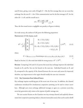 used B times, giving a new code of length n′ = Bn; the first message does not use secret-key
exchange, but the next B − 1 do. If the communication rate for the first message is R∗, for the
other (B − 1 is R, and the overall rate is
¯R =
nR∗ + n(B − 1)R
nB
=
B→∞
R.
Thus, the first round incurs a negligible rate penalty as B goes to infinity.
For weak secrecy, the authors of [28] prove the following proposition:
Proposition 3.5 (El Gamal et al.)
RF
=
∪
p∈P



R1
R2
R′
1
R′
2
∈ R4
+
R1 ⩽ I(Y2;C1|X2)
R2 ⩽ I(Y1;C2|X1)
R1 + R2 ⩽ I(Y2;C1|X2) + I(Y1;C2|X1)
− I(C2C2;Z)



⊆ R2W
, (3.12)
where:
P = {pX1X2C1C2Y1Y2Z factorizing as: pY1Y2ZX1X2 pX1|C1
pC1 pX2|C2
pC2 }. (3.13)
♢
Based on Section 3.2, this result also holds for strong secrecy: RF ⊂ ¯R2W.
Remark Comparing (3.8) and (3.12) proves that secret-key exchange improves the individual
bounds on R1 and R2, but not the bound on the sum-rate. Individual bounds on R1 and
R2 correspond to the capacity of the channel between the two users and cannot be improved;
therefore, any improvement in the region should modify the sum-rate constraint.
3.3.2 Key Generation from Induced Source
Key exchange requires sacrificing part of the secret rate of one user. In addition, the channel
randomness introduced for simultaneous cooperative jamming can be used to extract secret-
keys. Although users must exchange additional messages to agree on a common secret-key,
secret-key generation only comes at the expense of public message rate.
The next section focuses on the Gaussian two-way wiretap channel and explicitly demon-
strates how cooperative jamming induces a discrete memoryless source that can be used to distill
60
 