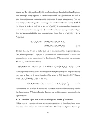 a secret-key. The existence of this DMS is not obvious because the noise introduced by cooper-
ative jamming is already exploited to harm the eavesdropper. It is a priori unclear if it could be
used simultaneously as a source of common randomness for secret-key agreement. First, one
must clarify what knowledge of the eavesdropper needs to be considered to identify the DMS.
Let K be the secret-key to distill and let M1, M2, M′
1 and M′
2 be the secret and auxiliary messages
used in the cooperative jamming code. The secret-key and secret messages must be indepen-
dent and both must be hidden from the eavesdropper, that is, for ϵ > 0, I(M1M2K;Zn) ⩽ ϵ.
Notice that
I(M1M2K;Zn
) = I(M1M2;Zn
) + I(K;Zn
|M1M2)
= I(M1M2;Zn
) + I(K;Zn
M1M2). (3.14)
The term I(M1M2;Zn) can be smaller than ϵ/2 by construction of the cooperative jamming
code, which requires I(K;ZnM1M2) ⩽ ϵ/2; this means that the secret-key must be hidden from
an eavesdropper having access not only to the observation Zn but also to the secret messages
M1 and M2. Furthermore, note that
I(M1M2K;Zn
) = I(M1M2;Zn
) + I K;Zn
M1M2M′
1M′
2 − I K; M′
1M′
2|Zn
M1M2 . (3.15)
If the cooperative jamming code is chosen to provide the highest secrecy rate, the public message
rates must be chosen to lie on the boundary of the region in (3.8), for which [92, 93] shows
that H M′
1M′
2|ZnM1M2 ⩽ ϵ/2. In this case,
I(M1M2K;Zn
) ⩾ I(M1M2;Zn
) + I K;Zn
M1M2M′
1M′
2 −
ϵ
2
. (3.16)
In other words, the secret-key K must be kept secret from an eavesdropper observing not only
the channel output Zn, but also knowing the secret and auxiliary messages transmitted by the
legitimate users.
3.3.3 Achievable Region with Secret-Key Exchange and Secret-Key Generation
Adding secret-key exchange and secret-key generation primitives to the coding scheme creates
new dependencies between the random variables of the different blocks. Splitting the messages
61
 