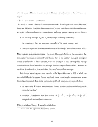 also introduces additional rate constraints and increases the dimension of the achievable rate
region.
3.3.3.1 Fundamental Considerations
The results of Lemma 3.3 relies on resolvability results for the multiple-access channel by Stein-
berg [90]. However, this proof does not take into account several subtleties that appear when
secret-key exchange and secret-key generation are performed over the two-way wiretap channel:
• the auxiliary messages M′
1 and M′
2 are no longer uniformly distributed;
• the eavesdropper does not have prior knowledge of the public messages sent;
• there exist dependencies between blocks since the secret-key is used across different blocks.
Non-uniform auxiliary messages The proof of Lemma 3.3 relies on the assumption that
the auxiliary messages are uniformly distributed. Part of the auxiliary message is encrypted
with a secret-key that is almost uniform, while the other part is used for the public message
communication. Since both these sub-messages are not exactly uniform, Lemma 3.3 cannot be
used directly and needs to be extended for the case of non-uniform messages.
Rate-limited secret-key generation is similar to the Wyner-Ziv problem [27], in which two
users distill identical sequences from a correlated source by exchanging messages over a rate-
limited public channel. In a similar fashion, the codebook generation operates as follows:
• the observation ˜Xn is sent trough a virtual channel, whose transition probability pU |X is
controlled by Alice;²
• sequences Un are labeled with three indices F ∈ 1, 2nRf , K ∈ 1, 2nRk , C ∈ 1, 2nRc
independently and uniformly distributed.
Using results from Chapter 2, several results follows:
²The case where Bob is generating the secret-key is similar.
62
 