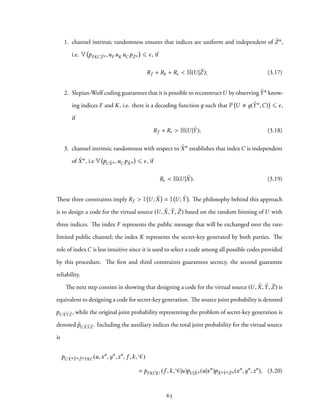 1. channel intrinsic randomness ensures that indices are uniform and independent of ˜Zn,
i.e. V pFKC ˜Zn ,uF uK uC p ˜Zn ⩽ ϵ, if
Rf + Rk + Rc < H(U | ˜Z); (3.17)
2. Slepian-Wolf coding guarantees that it is possible to reconstructU by observing ˜Yn know-
ing indices F and K, i.e. there is a decoding function д such that P U д( ˜Yn,C) ⩽ ϵ,
if
Rf + Rc > H(U | ˜Y); (3.18)
3. channel intrinsic randomness with respect to ˜Xn establishes that index C is independent
of ˜Xn, i.e V pC ˜Xn ,uC p ˜Xn ⩽ ϵ, if
Rc < H(U | ˜X). (3.19)
These three constraints imply Rf > I U ; ˜X = I U ; ˜Y . The philosophy behind this approach
is to design a code for the virtual source (U, ˜X, ˜Y, ˜Z) based on the random binning of U with
three indices. The index F represents the public message that will be exchanged over the rate-
limited public channel; the index K represents the secret-key generated by both parties. The
role of index C is less intuitive since it is used to select a code among all possible codes provided
by this procedure. The first and third constraints guarantees secrecy, the second guarantee
reliability.
The next step consists in showing that designing a code for the virtual source (U , ˜X, ˜Y, ˜Z) is
equivalent to designing a code for secret-key generation. The source joint probability is denoted
pU ˜X ˜Y ˜Z , while the original joint probability representing the problem of secret-key generation is
denoted ˜pU ˜X ˜Y ˜Z . Including the auxiliary indices the total joint probability for the virtual source
is
pU ˜Xn ˜Yn ˜ZnFKC(u,xn
,yn
,zn
, f ,k, C)
= pFKC|U (f ,k, C|u)pU | ˜Xn (u|xn
)p ˜Xn ˜Yn ˜Zn (xn
,yn
,zn
), (3.20)
63
 
