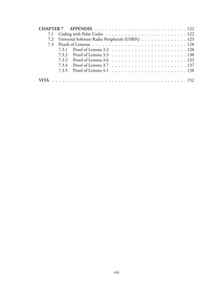 CHAPTER 7 APPENDIX . . . . . . . . . . . . . . . . . . . . . . . . . . . . 122
7.1 Coding with Polar Codes . . . . . . . . . . . . . . . . . . . . . . . . . 122
7.2 Universal Software Radio Peripherals (USRPs) . . . . . . . . . . . . . . 123
7.3 Proofs of Lemmas . . . . . . . . . . . . . . . . . . . . . . . . . . . . . 128
7.3.1 Proof of Lemma 3.2 . . . . . . . . . . . . . . . . . . . . . . . 128
7.3.2 Proof of Lemma 3.3 . . . . . . . . . . . . . . . . . . . . . . . 130
7.3.3 Proof of Lemma 3.6 . . . . . . . . . . . . . . . . . . . . . . . 133
7.3.4 Proof of Lemma 3.7 . . . . . . . . . . . . . . . . . . . . . . . 137
7.3.5 Proof of Lemma 4.1 . . . . . . . . . . . . . . . . . . . . . . . 138
VITA . . . . . . . . . . . . . . . . . . . . . . . . . . . . . . . . . . . . . . . . . 152
viii
 