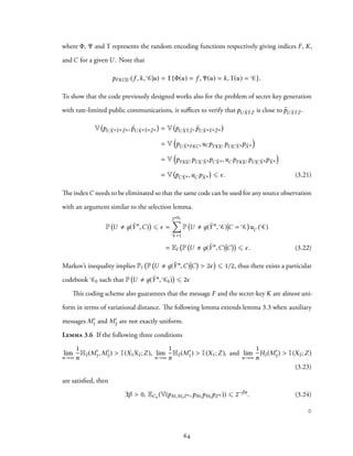 where Φ, Ψ and ϒ represents the random encoding functions respectively giving indices F, K,
and C for a given U . Note that
pFKC|U (f ,k, C|u) = 1{Φ(u) = f , Ψ(u) = k, ϒ(u) = C}.
To show that the code previously designed works also for the problem of secret-key generation
with rate-limited public communications, it suffices to verify that pU ˜X ˜Y ˜Z is close to ˜pU ˜X ˜Y ˜Z .
V pU ˜Xn ˜Yn ˜Zn , ˜pU ˜Xn ˜Yn ˜Zn = V pU ˜X ˜Y ˜Z , ˜pU ˜Xn ˜Yn ˜Zn
= V
(
pU ˜XnFKC,uCpFK|U pU |C ˜Xnp ˜Xn
)
= V
(
pFK|U pU |C ˜XnpC ˜Xn ,uC pFK|U pU |C ˜Xnp ˜Xn
)
= V pC ˜Xn ,uC p ˜Xn ⩽ ϵ. (3.21)
The indexC needs to be eliminated so that the same code can be used for any source observation
with an argument similar to the selection lemma.
P U д( ˜Yn
,C) ⩽ ϵ =
2nRc
∑
C=1
P U д( ˜Yn
, C) C = C uC ( C)
= EI P U д( ˜Yn
,C) C ⩽ ϵ. (3.22)
Markov’s inequality implies PI P U д( ˜Yn,C) C > 2ϵ ⩽ 1/2, thus there exists a particular
codebook C0 such that P U д( ˜Yn, C0) ⩽ 2ϵ
This coding scheme also guarantees that the message F and the secret-key K are almost uni-
form in terms of variational distance. The following lemma extends lemma 3.3 when auxiliary
messages M′
1 and M′
2 are not exactly uniform.
Lemma 3.6 If the following three conditions
lim
n→∞
1
n
H2(M′
1, M′
2) > I(X1X2;Z), lim
n→∞
1
n
H2(M′
1) > I(X1;Z), and lim
n→∞
1
n
H2(M′
2) > I(X2;Z)
(3.23)
are satisfied, then
∃β > 0, ECn (V(pM1M2Zn ,pM1pM2pZn )) ⩽ 2−βn
. (3.24)
♢
64
 