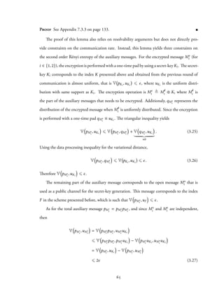 Proof See Appendix 7.3.3 on page 133.
The proof of this lemma also relies on resolvability arguments but does not directly pro-
vide constraints on the communication rate. Instead, this lemma yields three constraints on
the second order Rényi entropy of the auxiliary messages. For the encrypted message Me
i (for
i ∈ {1, 2}), the encryption is performed with a one-time pad by using a secret-key Ki. The secret-
key Ki corresponds to the index K presented above and obtained from the previous round of
communication is almost uniform, that is V pKi ,uKi ⩽ ϵ, where uKi is the uniform distri-
bution with same support as Ki. The encryption operation is Me
i ≜ M/e
i ⊕ Ki where M/e
i is
the part of the auxiliary messages that needs to be encrypted. Additionaly, qMe
i
represents the
distribution of the encrypted message when M/e
i is uniformly distributed. Since the encryption
is performed with a one-time pad qMe
i
≡ uKi . The triangular inequality yields
V
(
pMe
i
,uKi
)
⩽ V
(
pMe
i
,qMe
i
)
+ V
(
qMe
i
,uKi
)
≡0
. (3.25)
Using the data processing inequality for the variational distance,
V
(
pMe
i
,qMe
i
)
⩽ V pKi ,uKi ⩽ ϵ. (3.26)
Therefore V
(
pMe
i
,uKi
)
⩽ ϵ.
The remaining part of the auxiliary message corresponds to the open message Mo
i that is
used as a public channel for the secret-key generation. This message corresponds to the index
F in the scheme presented before, which is such that V
(
pMo
i
,uF
)
⩽ ϵ.
As for the total auxiliary message pM′
i
= pMo
i
pMe
i
, and since Mo
i and Me
i are independent,
then
V
(
pM′
i
,uM′
i
)
= V
(
pMo
i
pMe
i
,uMo
i
uKi
)
⩽ V
(
pMo
i
pMe
i
,pMo
i
uKi
)
− V
(
pMo
i
uKi ,uMo
i
uKi
)
= V
(
pMe
i
,uKi
)
− V
(
pMo
i
,uMo
i
)
⩽ 2ϵ (3.27)
65
 