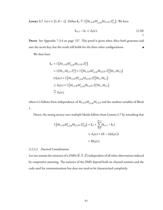 Lemma 3.7 Let i ∈ 1, B − 1 . Define Li ≜ I
(
M1,1:BM′
1,2:BM2,1:B;Zn
1:i
)
. We have
Li+1 − Li ⩽ δn(ϵ). (3.28)
♢
Proof See Appendix 7.3.4 on page 137. This proof is given when Alice both generates and
uses the secret-key, but the result still holds for the three other configurations.
We then have
L1 = I
(
M1,1:BM′
1,2:BM2,1:B;Zn
1
)
= I M1,1M2,1;Zn
1 + I
(
M1,2:BM′
1,2:BM2,2:B;Zn
1 M1,1M2,1
)
⩽δn(ϵ) + I
(
M1,2:BM′
1,2:BM2,2:B;Zn
1 M1,1M2,1
)
⩽ δn(ϵ) + I
(
M1,2:BM′
1,2:BM2,2:B;Zn
1 M1,1M2,1
)
(∗)
= δn(ϵ),
where (∗) follows from independence of M1,2:BM′
1,2:BM2,2:B and the random variables of Block
1.
Hence, the strong secrecy over multiple blocks follows from Lemma 3.7 by remarking that
I
(
M1,1:BM′
1,2:BM2,1:B;Zn
1:B
)
= L1 +
B−1∑
i=1
(Li+1 − Li)
⩽ δn(ϵ) + (B − 1)(δn(ϵ))
= Bδn(ϵ).
3.3.3.2 Practical Considerations
Let one assume the existence of a DMS ( ˜X, ˜Y, ˜Z) independent of all other observations induced
by cooperative jamming. The statistics of the DMS depend both on channel statistics and the
code used for communications but does not need to be characterized completely.
67
 