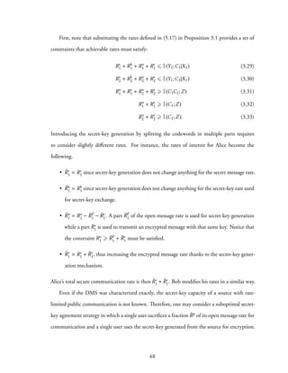 First, note that substituting the rates defined in (5.17) in Proposition 3.1 provides a set of
constraints that achievable rates must satisfy:
Rs
1 + Rk
1 + Ro
1 + Re
1 ⩽ I(Y2;C1|X2) (3.29)
Rs
2 + Rk
2 + Ro
2 + Re
2 ⩽ I(Y1;C2|X1) (3.30)
Ro
1 + Re
1 + Ro
2 + Re
2 ⩾ I(C1C2;Z) (3.31)
Ro
1 + Re
1 ⩾ I(C1;Z) (3.32)
Ro
2 + Re
2 ⩾ I(C2;Z). (3.33)
Introducing the secret-key generation by splitting the codewords in multiple parts requires
to consider slightly different rates. For instance, the rates of interest for Alice become the
following.
• ˜Rs
1 = Rs
1 since secret-key generation does not change anything for the secret message rate.
• ˜Rk
1 = Rk
1 since secret-key generation does not change anything for the secret-key rate used
for secret-key exchange.
• ˜Ro
1 = Ro
1 − ¯R
p
1 − ¯Re
1. A part ¯R
p
1 of the open message rate is used for secret-key generation
while a part ¯Re
1 is used to transmit an encrypted message with that same key. Notice that
the constraint Ro
1 ⩾ ¯R
p
1 + ¯Re
1 must be satisfied.
• ˜Re
1 = Re
1 + ¯Re
1, thus increasing the encrypted message rate thanks to the secret-key gener-
ation mechanism.
Alice’s total secure communication rate is then ˜Rs
1 + ˜Re
1. Bob modifies his rates in a similar way.
Even if the DMS was characterized exactly, the secret-key capacity of a source with rate-
limited public communication is not known. Therefore, one may consider a suboptimal secret-
key agreement strategy in which a single user sacrifices a fraction ¯Rp of its open message rate for
communication and a single user uses the secret-key generated from the source for encryption.
68
 