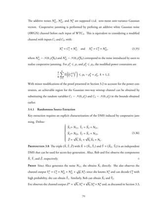 The additive noises Nn
21, Nn
12, and Nn
e are supposed i.i.d. zero-mean unit-variance Gaussian
vectors. Cooperative jamming is performed by prefixing an additive white Gaussian noise
(AWGN) channel before each input of WTC2. This is equivalent to considering a modified
channel with inputs C1 and C2, with:
Xn
1 = Cn
1 + Nn
11 and Xn
2 = Cn
2 + Nn
22, (3.35)
where Nn
11 ∼ N(0, ρn
1In) and Nn
22 ∼ N(0, ρn
2In) correspond to the noise introduced by users to
realize cooperative jamming. For ρn
1 ⩽ ρ1 and ρn
2 ⩽ ρ2, the modified power constraints are
1
n
n∑
i=1
E
((
C(i)
k
)2
)
⩽ ρk − ρn
k = ρc
k, k = 1, 2.
With minor modifications of the proof presented in Section 3.2 to account for the power con-
straints, an achievable region for the Gaussian two-way wiretap channel can be obtained by
substituting the random variables C1 ∼ N(0, ρc
1) and C2 ∼ N(0, ρc
2) in the bounds obtained
earlier.
3.4.1 Randomness Source Extraction
Key extraction requires an explicit characterization of the DMS induced by cooperative jam-
ming. Define:



˜X1= N11, ˜Y1 = ˜X2 + N21,
˜X2= N22, ˜Y2 = ˜X1 + N12,
˜Z =
√
h1 ˜X1 +
√
h2 ˜X2 + Ne.
(3.36)
Proposition 3.8 The triple ( ˜X, ˜Y, ˜Z) with ˜X = ( ˜X1, ˜Y1) and ˜Y = ( ˜X2, ˜Y2) is an independent
DMS that can be used for secret-key generation. Alice, Bob and Eve observe the components
˜X, ˜Y, and ˜Z, respectively. ♢
Proof Since Alice generates the noise N11, she obtains ˜X1 directly. She also observes the
channel output Yn
1 = Cn
2 + Nn
22 + Nn
21 +
√
д1 Xn
1 ; since she knows Xn
1 and can decode Cn
2 with
high probability, she can obtain ˜Y1. Similarly, Bob can obtain ˜X2 and ˜Y2.
Eve observes the channel output Zn =
√
h1 Xn
1 +
√
h2 Xn
2 + Nn
e and, as discussed in Section 3.3,
70
 