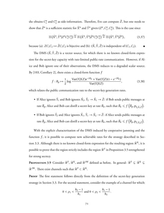 she obtains Cn
1 and Cn
2 as side-information. Therefore, Eve can compute ˜Z, but one needs to
show that ˜Zn is a sufficient statistic for ˜Xn and ˜Yn given (Zn,Cn
1,Cn
2). This is the case since
H ˜Xn
, ˜Yn
|Zn
Cn
1Cn
2
(a)
= H ˜Xn
, ˜Yn
| ˜Zn
Cn
1Cn
2
(b)
= H ˜Xn
, ˜Yn
| ˜Zn
, (3.37)
because (a): ZC1C2 → ˜ZC1C2 is bijective and (b): ( ˜X, ˜Y, ˜Z) is independent of (C1,C2).
The DMS ( ˜X, ˜Y, ˜Z) is a vector source, for which there is no known closed-form expres-
sion for the secret-key capacity with rate-limited public-rate communication. However, if Al-
ice and Bob ignore one of their observations, the DMS reduces to a degraded scalar source.
By [103, Corollary 2], there exists a closed-form function f
f : Rp →
1
2
log
Var(Y|XZ)e−2Rp + Var(Y|Z)(1 − e−2Rp )
Var(Y|XZ)
, (3.38)
which relates the public communication rate to the secret-key generation rates.
• If Alice ignores ˜Y1 and Bob ignores ˜X2, ˜Y2 → ˜X1 → ˜Z: if Bob sends public messages at
rate ¯Rp, Alice and Bob can distill a secret-key at rate ¯Rk, such that ¯Rk ⩽ f
(
¯Rp,p ˜Y2 ˜X1 ˜Z
)
.
• If Bob ignores ˜Y2 and Alice ignores ˜X1, ˜Y1 → ˜X2 → ˜Z: if Alice sends public messages at
rate ¯Rp, Alice and Bob can distill a secret-key at rate ¯Rk, such that ¯Rk ⩽ f
(
¯Rp,p ˜Y1 ˜X2 ˜Z
)
.
With the explicit characterization of the DMS induced by cooperative jamming and the
function f , it is possible to compute new achievable rates for the strategy described in Sec-
tion 3.3. Although there is no known closed-form expression for the resulting region ¯RK, it is
possible to prove that the region strictly includes the region ¯RF in Proposition 3.5 strengthened
for strong secrecy.
Proposition 3.9 Consider ¯RF, ¯RK, and ¯R2W defined as before. In general: ¯RF ⊆ ¯RK ⊆
¯R2W. There exist channels such that ¯RF ⊂ ¯RK.
Proof The first statement follows directly from the definition of the secret-key generation
strategy in Section 3.3. For the second statement, consider the example of a channel for which:
0 < ρ1 <
h2 − 1
h1
and 0 < ρ2 <
h1 − 1
h2
.
71
 