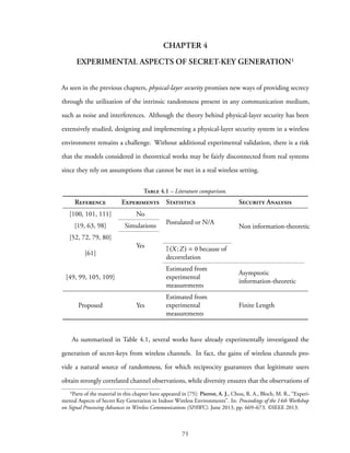 CHAPTER 4
EXPERIMENTAL ASPECTS OF SECRET-KEY GENERATION¹
As seen in the previous chapters, physical-layer security promises new ways of providing secrecy
through the utilization of the intrinsic randomness present in any communication medium,
such as noise and interferences. Although the theory behind physical-layer security has been
extensively studied, designing and implementing a physical-layer security system in a wireless
environment remains a challenge. Without additional experimental validation, there is a risk
that the models considered in theoretical works may be fairly disconnected from real systems
since they rely on assumptions that cannot be met in a real wireless setting.
Table 4.1 – Literature comparison.
Reference Experiments Statistics Security Analysis
[100, 101, 111] No
Postulated or N/A
Non information-theoretic[19, 63, 98] Simulations
[52, 72, 79, 80]
Yes
[61]
I(X;Z) = 0 because of
decorrelation
[49, 99, 105, 109]
Estimated from
experimental
measurements
Asymptotic
information-theoretic
Proposed Yes
Estimated from
experimental
measurements
Finite Length
As summarized in Table 4.1, several works have already experimentally investigated the
generation of secret-keys from wireless channels. In fact, the gains of wireless channels pro-
vide a natural source of randomness, for which reciprocity guarantees that legitimate users
obtain strongly correlated channel observations, while diversity ensures that the observations of
¹Parts of the material in this chapter have appeared in [75]: Pierrot, A. J., Chou, R. A., Bloch, M. R., “Experi-
mental Aspects of Secret Key Generation in Indoor Wireless Environments”. In: Proceedings of the 14th Workshop
on Signal Processing Advances in Wireless Communications (SPAWC). June 2013, pp. 669–673. ©IEEE 2013.
75
 