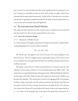 gains. Section 4.3 assesses the robustness of the scheme regarding the diversity assumption. Sec-
tion 4.4 presents an achievable secret-key rate with a finite number of samples, which is then
evaluated with the experimental measurements. Finally, Section 4.5 provides some conclusions
and discussions regarding the possible limitations for the design of practical physical-layer se-
curity systems with an example of potential application.
4.1 Key Generation from Channel Variations
This section formalizes a generic process that extracts a source of randomness from the channel
and then describes how the secret-key is generated from such a source.
4.1.1 Secret-Key Generation Strategy
4.1.1.1 Randomness in Wireless Channels
In a wireless channel with impulse response h(t), the signal i(t) emitted by a terminal and the
corresponding signal o(t) received at another are related as
o(t) = (h ∗ i)(t) + w(t).
The thermal noise w(t) appears at the receivers because of the thermal agitation in the
electronic circuits. This noise is highly random, unpredictable, and has a short coherence time.
It is not suitable for secret-key generation since there is no correlation among the thermal noises
at different terminals.
The impulse response h(t) of a wireless channel between two terminals results from the
reflections and attenuations underwent by the transmitted signal along different paths. This
chapter focuses on narrowband channels with approximately 1 MHz bandwidth, for which the
received signal is essentially a delayed version of the original one attenuated by a random com-
plex gain G(t) exp(ȷφ(t)). This complex gain accounts for the aggregated effect of attenuation
and phase change of each path; note that reciprocity guarantees that the gain GAB(t) between
two points A and B is the same as the gain GBA(t) between the points B and A. The coherence
time during which the gain G(t) and the phase φ(t) remain constant scales approximately as
Tc ≈ λ/v, where λ is the wavelength and v is the characteristic speed of the environment. For
77
 