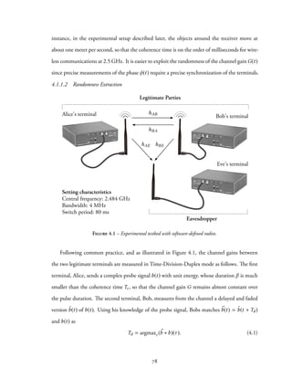 instance, in the experimental setup described later, the objects around the receiver move at
about one meter per second, so that the coherence time is on the order of milliseconds for wire-
less communications at 2.5 GHz. It is easier to exploit the randomness of the channel gain G(t)
since precise measurements of the phase φ(t) require a precise synchronization of the terminals.
4.1.1.2 Randomness Extraction
Alice's terminal Bob's terminal
Eve's terminal
Legitimate Parties
Eavesdropper
Setting characteristics
Central frequency: 2.484 GHz
Bandwidth: 4 MHz
Switch period: 80 ms
hAB
hBA
hAE hBE
Figure 4.1 – Experimental testbed with software-defined radios.
Following common practice, and as illustrated in Figure 4.1, the channel gains between
the two legitimate terminals are measured in Time-Division-Duplex mode as follows. The first
terminal, Alice, sends a complex probe signal b(t) with unit energy, whose duration β is much
smaller than the coherence time Tc, so that the channel gain G remains almost constant over
the pulse duration. The second terminal, Bob, measures from the channel a delayed and faded
version ˜b(t) of b(t). Using his knowledge of the probe signal, Bobs matches ⃗b(t) = ˜b(t + Td)
and b(t) as
Td = argmaxτ (⃗b ∗ b)(τ). (4.1)
78
 