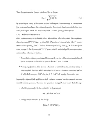 Then, Bob estimates the channel gain from Alice to Bob as
GAB =
√∫
β
⃗b(t)
2
dt, (4.2)
by measuring the energy of the delayed received probe signal. Simultaneously, an eavesdropper,
Eve, obtains a channel gain GAE. Alice estimates the channel gain GBA in a similar fashion from
Bob’s probe signal, which also provides Eve with a channel gain GBE in the process.
4.1.2 Mathematical Formalism
Once n measurements are performed, Alice, Bob, and Eve, effectively observe the components
of a noisy source (Xn YnZn,pXnYnZn ), in which Xn consists of n channel gains Gn
BA, Yn consists
of the channel gain Gn
AB, and Zn consists of both sequences Gn
AE and Gn
BE. A secret-key gener-
ation strategy Sn for the source (Xn YnZn,pXnYnZn ) with unlimited public communications
consists of the following operations.
• Reconciliation: Alice transmits a public message F over the public authenticated channel,
which allows Bob to construct an estimate ˆXn of Xn from Yn and F.
• Privacy amplification: Alice chooses a function G uniformly at random in a family of
universal2 hash functions, which is disclosed to all parties. Alice then computes G(Xn) ∈
K while Bob computes G( ˆXn). Setting K ≜ 1, 2nR , R is called the secret-key rate.
In principle, Alice and Bob could interactively exchange messages, but this strategy is restricted
to unidirectional operation. The secret-key generation strategy Sn must ensure the following:
1. reliability, measured with the probability of disagreement
Pd(Sn) ≜ P(K ˆK|Sn);
2. (strong) secrecy, measured by the leakage
L(Sn) ≜ I(K;Zn
F|Sn);
79
 