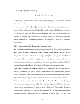 3. (strong) uniformity, measured by
U(Sn) ≜ log 2nR
− H(K|Sn).
Computing the aforementioned metrics requires the knowledge of source statistics, including
that of the eavesdropper.
A secret-key rate R ≜ 1
n log |K| is achievable if the three above metrics tend to zero as n
goes to infinity, and the supremum of achievable secret-key rates is called the secret-key capacity
Cs. Most recent works have focused on the calculation of Cs, which is an asymptotic limit
obtained for infinitely many realizations of the source; in contrast, the analysis conducted in
Section 4.4 focuses on a finite length behavior that only requires L(Sn) and U(Sn) to be small,
but non-zero.
4.1.3 Assumptions behind the secret-key generation model
The secrecy guaranteed by a secret-key generation strategy rely on three common assumptions.
Availability of an authenticated public channel of unlimited capacity This as-
sumption is not unreasonable if one aims at generating low secret-key rates for which the
amount of public communication is negligible compared to the channel capacity. If one explic-
itly introduces a rate limitation, reconciliation with vector quantization can be used [21, 24]
without fundamentally affecting the operation of the secret-key agreement strategy.
Existence of enough randomness Mobility in the environment is required to ensure that
wireless channel gains have enough entropy. Mobility results from the movements of objects
around the terminals or the terminals themselves; in indoor wireless environments, this channel
gains experience variability as soon as people move around the communication terminals.
Knowledge of eavesdropper’s statistics In an information-theoretic secret-key gener-
ation model, one requires the knowledge of the statistical dependencies between Eve’s obser-
vations and the legitimate users’ to assess the secrecy of the keys. Unfortunately, there exists
no indirect way to estimate these statistical dependencies of the eavesdropper without perform-
ing measurements at Eve’s terminal position. In addition, as pointed out in [52], the statistics
80
 