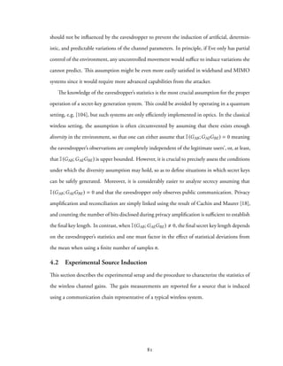 should not be influenced by the eavesdropper to prevent the induction of artificial, determin-
istic, and predictable variations of the channel parameters. In principle, if Eve only has partial
control of the environment, any uncontrolled movement would suffice to induce variations she
cannot predict. This assumption might be even more easily satisfied in wideband and MIMO
systems since it would require more advanced capabilities from the attacker.
The knowledge of the eavesdropper’s statistics is the most crucial assumption for the proper
operation of a secret-key generation system. This could be avoided by operating in a quantum
setting, e.g. [104], but such systems are only efficiently implemented in optics. In the classical
wireless setting, the assumption is often circumvented by assuming that there exists enough
diversity in the environment, so that one can either assume that I(GAB;GAEGBE) = 0 meaning
the eavesdropper’s observations are completely independent of the legitimate users’, or, at least,
that I(GAB;GAEGBE) is upper bounded. However, it is crucial to precisely assess the conditions
under which the diversity assumption may hold, so as to define situations in which secret keys
can be safely generated. Moreover, it is considerably easier to analyze secrecy assuming that
I(GAB;GAEGBE) = 0 and that the eavesdropper only observes public communication. Privacy
amplification and reconciliation are simply linked using the result of Cachin and Maurer [18],
and counting the number of bits disclosed during privacy amplification is sufficient to establish
the final key length. In contrast, when I(GAB;GAEGBE) 0, the final secret key length depends
on the eavesdropper’s statistics and one must factor in the effect of statistical deviations from
the mean when using a finite number of samples n.
4.2 Experimental Source Induction
This section describes the experimental setup and the procedure to characterize the statistics of
the wireless channel gains. The gain measurements are reported for a source that is induced
using a communication chain representative of a typical wireless system.
81
 