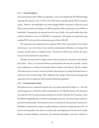 4.2.1 Setup Description
The system features three USRPs (see Appendix 7.2 for more details) with XCVR2450 daugh-
terboards that operate in the 2.5 GHz and 5 GHz bands, typically used for Wi-Fi communi-
cations. However, the bandwidth is not wide enough (8 MHz maximum) to allow for actual
Wi-Fi communications according to the IEEE standards, which would require over 20 MHz of
bandwidth. Consequently, the reported secret-key rate is likely to be much smaller than what
could be obtained on top of an IEEE802.11 transmission. RF signals are transmitted using
standard Wi-Fi antennas with a transmission power below 100 mW.
The experiments are conducted in two ordinary office rooms representative of an indoor
environment: one is the former Arcom wireless communication laboratory at Georgia Tech
Lorraine, and the other is a conference room. The choice of which room used for the experi-
ments was only motivated by convenience.
All radios are connected to a single computer that processes the transmission and reception
data stream. There is no external hardware synchronization between the terminals, and the
same configuration is used for all terminals, both in hardware and software. The first samples
of the data stream are used to overcome hardware discrepancies by scaling all measurements to
obtain the same received energy. After calibration, the scaling is kept constant through each
experiment since no significant drift was observed during acquisition.
4.2.2 Communication Chain
All experiments were conducted using the three-user setup represented in Figure 4.1. The mod-
ulation frequency is 2.484 GHz, which corresponds the 14th WLAN channel. This channel is
not used in for Wi-Fi communications and does not interfere with other Wi-Fi channels. Since
XCVR2450 daughterboards are limited to half-duplex operation, the channel gains cannot be
measured simultaneously. This limitation occurs in a majority of communication systems since
full-duplex communication requires complex hardware and software implementation [10]. To
circumvent the problem, the radios are continuously switching between the Rx and Tx modes.
Because of further hardware restrictions, the minimum half-duplex cycle time is limited to
82
 