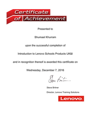 Presented to
Shumael Khurram
upon the successful completion of
Introduction to Lenovo Schools Products UK&I
and in recognition thereof is awarded this certificate on
Wednesday, December 7, 2016
Steve Britner
Director, Lenovo Training Solutions
 
 