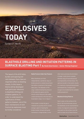 Blasting News I Second Quarter 201612
EXPLOSIVES
TODAY
Series 4 I No 15
BLASTHOLE DRILLING AND INITIATION PATTERNS IN
SURFACE BLASTING Part 1 By Henk Esterhuizen – Senior Mining Engineer
The layout of the drill holes,
burden and spacing and
ratio between them have an
important effect on blasting
results. In this issue a
theme will be developed
with particular reference
to blasthole drilling and
initiation patterns. In
order to understand the
significance of these
patterns however, one of the
basic mechanisms of rock
fracture by explosives must
be briefly considered.
Radial Fracture Under Gas Pressure
When blastholes are fired
independently a cylindrical ‘plug’ of
broken ground is created around each
hole before movement of the burden
takes place. The diameter of this
‘plug’ is determined by the pressure
of the explosives gases and the
time for which they act in the radial
cracks and fissures to the free face as
illustrated in steps 1 to 4 in figure 1.
If the burden is small the gas is
released very quickly and its unused
energy is spent in heaving the
broken burden forward with great
momentum. A large burden, on the
other hand, promotes the formation
of longer cracks hence a greater
diameter plug of fractured ground,
accompanied by minimal heave. The
optimum burden is that which results
in a maximum of ground being broken
and heaved into a rockpile loose
enough to be handled by the available
loading equipment.
Blasthole Drilling Patterns
Seen in plan on the surface of the
bench, the fractured areas around
the blastholes can be represented as
circles. It is logical to assume that
every point on the surface must fall
within at least one of these fracture
Blasting News I Second Quarter 201612
 