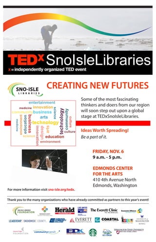 Some of the most fascinating
thinkers and doers from our region
will soon step out upon a global
stage at TEDxSnoIsleLibraries.
Ideas Worth Spreading!
Be a part of it.
CREATING NEW FUTURES
Thank you to the many organizations who have already committed as partners to this year’s event!
FRIDAY, NOV. 6
9 a.m. - 5 p.m.
EDMONDS CENTER
FOR THE ARTS
410 4th Avenue North
Edmonds, Washington
For more information visit sno-isle.org/tedx.
 