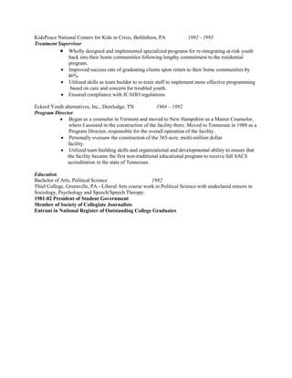 KidsPeace National Centers for Kids in Crisis, Bethlehem, PA 1992 - 1995
Treatment Supervisor
 Wholly designed and implemented specialized programs for re-integrating at-risk youth
back into their home communities following lengthy commitment to the residential
program.
 Improved success rate of graduating clients upon return to their home communities by
46%.
 Utilized skills as team builder to re-train staff to implement more effective programming
based on care and concern for troubled youth.
 Ensured compliance with JCAHO regulations.
Eckerd Youth alternatives, Inc., Deerlodge, TN 1984 – 1992
Program Director
 Began as a counselor in Vermont and moved to New Hampshire as a Master Counselor,
where I assisted in the construction of the facility there. Moved to Tennessee in 1988 as a
Program Director, responsible for the overall operation of the facility.
 Personally oversaw the construction of the 365-acre, multi-million dollar
facility.
 Utilized team building skills and organizational and developmental ability to ensure that
the facility became the first non-traditional educational program to receive full SACS
accreditation in the state of Tennessee.
Education
Bachelor of Arts, Political Science 1982
Thiel College, Greenville, PA - Liberal Arts course work in Political Science with undeclared minors in
Sociology, Psychology and Speech/Speech Therapy.
1981-82 President of Student Government
Member of Society of Collegiate Journalists
Entrant in National Register of Outstanding College Graduates
 