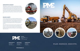 PLAN. MANAGE. EXECUTE.
PME INC.
8402 - 116 Street
Fort Saskatchewan, Alberta
T8L 0G8
General: (780) 992-2280
DEDICATION TO QUALITY
PME’s dedication to quality has contributed to its ongoing success, and highly
marketable services and products. All work completed by PME and its operating
companies is monitored in accordance with the company’s Quality Control Manual,
and applicable governing authorities. Every member of PME’s construction team
is committed to customer satisfaction, and to providing the services and products
that meet and, in several cases, exceed expectations. PME incorporates quality at
every work stage, from project conception to completion, and follows a strict quality
mandate that allows them to always improve, and provide value in everything they
do.
HEALTH & SAFETY
The policy of the entire PME team is to provide every employee and contractor
with safe and healthy working conditions that are free from all recognized hazards.
To ensure this, all PME employees comply with established policies and procedures
that have been developed to meet, or exceed, the legislative requirements of
Occupational Health and Safety Canada (OH&S). PME believes all accidents are
preventable, given safety management systems are consistently applied, and
adhered to.
PME consistently works to protect the health and safety of all employees, whether
it be its own, or those of its clients and subcontractors. At PME, safety is not a
practice; it is a culture. As a result, this company has instituted a wide range of
programs to enhance health, safety, and lifestyle choices, including a Responsive
Modified Work Program that enhances the workplace, and ensures employees can
safely tackle their tasks.
DENNIS JOHNSTON
General Manager
780-997-3216
dejohnston@pmeinc.ca
JARED DURAND
Operations Manager
780-997-3226
jdurand@pmeinc.ca
RICHARD HANNA
Chief Estimator
780-997-3238
rhanna@pmeinc.ca
WWW.PMEINC.CA
 