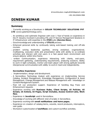d i n e s h ku mar. ra gh u9 42 6 @gm ail . com
+9 1 - 8 1 2 5 63 1 78 8
DINESH KUMAR
Summary
. Currently working as a Developer in GOLAN TECHNOLOGY SOLUTIONS PVT
LTD (www.golantechnology.com).
 An ambitious and optimistic Engineer with over 1 Year of hands on experience in
the IT industry involved in providing ITIL and IT Service Management Solutions in
IT Infrastructure with expertise in the ITSM suite (Service-Now).
 Good knowledge and understanding of ITILV3 process.
 Enhanced personal skills by continually taking web-based training and off-site
courses.
 problem solving leadership qualities, strong analytical, organizational,
multitasking, execution skills and presentation skills with ability to co-ordinate
activities and interact with end users in a fast paced team environment and
ensure delivery within time frame.
 written Communication, experience interacting with clients, end-users,
requirement gathering, understanding requirements, analyzing solutions. Ability
to work in tight schedules, mentor and team player with strong aptitude towards
interpersonal communication with ability to work in team and independently.
ServiceNow Experience:
 Implementation, design and development.
 A ServiceNow Technology Analyst with experience on implementing Service
Catalog, Incident Management, Knowledge Management, Configuration & Asset
Management, Change Management and Release Management with knowledge on
Content Management System.
 Post roll out production support. Experience of handling Bug Fixes and
Enhancement requests
 Experience working with Business Rules, Client Scripts, UI Policies, UI
Scripts, UI Actions, UI Pages, Script Includes, Access Control Lists, Work
flow.
 Experience in JavaScript used in ServiceNow.
 Knowledge of working with different kind of scripts in ServiceNow.
 Experience working with email notifications and home pages.
 Experience on creation of catalog items, wizards, record producers, interceptors,
user guide.
 Worked on customization of workflows and custom workflow activities.
 