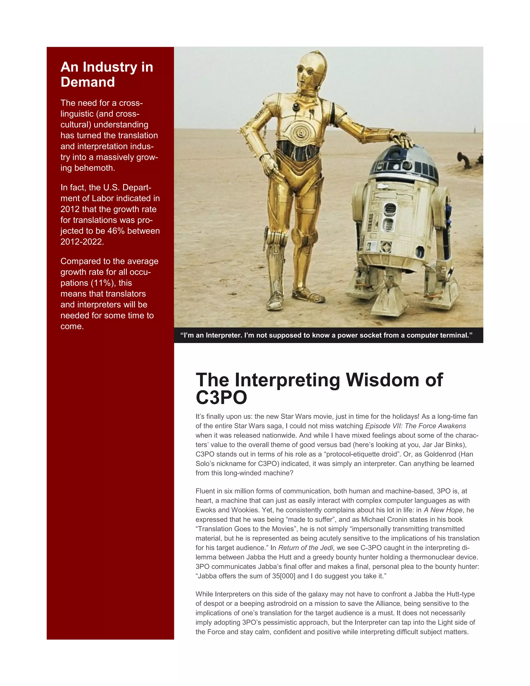 An Industry in
Demand
The need for a cross-
linguistic (and cross-
cultural) understanding
has turned the translation
and interpretation indus-
try into a massively grow-
ing behemoth.
In fact, the U.S. Depart-
ment of Labor indicated in
2012 that the growth rate
for translations was pro-
jected to be 46% between
2012-2022.
Compared to the average
growth rate for all occu-
pations (11%), this
means that translators
and interpreters will be
needed for some time to
come.
“I’m an Interpreter. I’m not supposed to know a power socket from a computer terminal.”
The Interpreting Wisdom of
C3PO
It’s finally upon us: the new Star Wars movie, just in time for the holidays! As a long-time fan
of the entire Star Wars saga, I could not miss watching Episode VII: The Force Awakens
when it was released nationwide. And while I have mixed feelings about some of the charac-
ters’ value to the overall theme of good versus bad (here’s looking at you, Jar Jar Binks),
C3PO stands out in terms of his role as a “protocol-etiquette droid”. Or, as Goldenrod (Han
Solo’s nickname for C3PO) indicated, it was simply an interpreter. Can anything be learned
from this long-winded machine?
Fluent in six million forms of communication, both human and machine-based, 3PO is, at
heart, a machine that can just as easily interact with complex computer languages as with
Ewoks and Wookies. Yet, he consistently complains about his lot in life: in A New Hope, he
expressed that he was being “made to suffer”, and as Michael Cronin states in his book
“Translation Goes to the Movies”, he is not simply “impersonally transmitting transmitted
material, but he is represented as being acutely sensitive to the implications of his translation
for his target audience.” In Return of the Jedi, we see C-3PO caught in the interpreting di-
lemma between Jabba the Hutt and a greedy bounty hunter holding a thermonuclear device.
3PO communicates Jabba’s final offer and makes a final, personal plea to the bounty hunter:
“Jabba offers the sum of 35[000] and I do suggest you take it.”
While Interpreters on this side of the galaxy may not have to confront a Jabba the Hutt-type
of despot or a beeping astrodroid on a mission to save the Alliance, being sensitive to the
implications of one’s translation for the target audience is a must. It does not necessarily
imply adopting 3PO’s pessimistic approach, but the Interpreter can tap into the Light side of
the Force and stay calm, confident and positive while interpreting difficult subject matters.
 