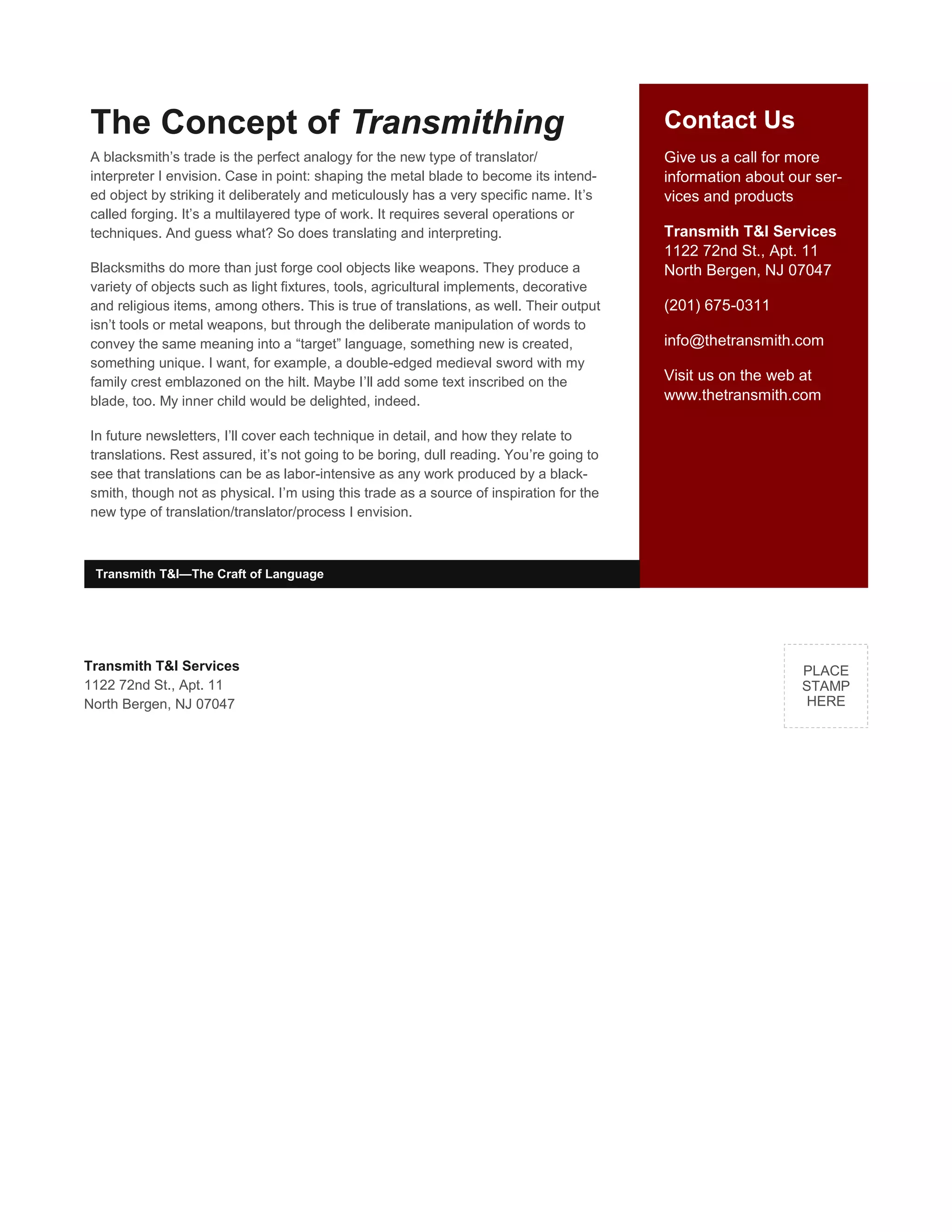 Contact Us
Give us a call for more
information about our ser-
vices and products
Transmith T&I Services
1122 72nd St., Apt. 11
North Bergen, NJ 07047
(201) 675-0311
info@thetransmith.com
Visit us on the web at
www.thetransmith.com
The Concept of Transmithing
A blacksmith’s trade is the perfect analogy for the new type of translator/
interpreter I envision. Case in point: shaping the metal blade to become its intend-
ed object by striking it deliberately and meticulously has a very specific name. It’s
called forging. It’s a multilayered type of work. It requires several operations or
techniques. And guess what? So does translating and interpreting.
Blacksmiths do more than just forge cool objects like weapons. They produce a
variety of objects such as light fixtures, tools, agricultural implements, decorative
and religious items, among others. This is true of translations, as well. Their output
isn’t tools or metal weapons, but through the deliberate manipulation of words to
convey the same meaning into a “target” language, something new is created,
something unique. I want, for example, a double-edged medieval sword with my
family crest emblazoned on the hilt. Maybe I’ll add some text inscribed on the
blade, too. My inner child would be delighted, indeed.
In future newsletters, I’ll cover each technique in detail, and how they relate to
translations. Rest assured, it’s not going to be boring, dull reading. You’re going to
see that translations can be as labor-intensive as any work produced by a black-
smith, though not as physical. I’m using this trade as a source of inspiration for the
new type of translation/translator/process I envision.
Transmith T&I Services
1122 72nd St., Apt. 11
North Bergen, NJ 07047
PLACE
STAMP
HERE
Transmith T&I—The Craft of Language
 