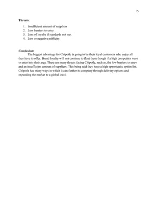 15
Threats:
1. Insufficient amount of suppliers
2. Low barriers to entry
3. Loss of loyalty if standards not met
4. Low or negative publicity
Conclusion:
The biggest advantage for Chipotle is going to be their loyal customers who enjoy all
they have to offer. Brand loyalty will not continue to float them though if a high competitor were
to enter into their area. There are many threats facing Chipotle, such as, the low barriers to entry
and an insufficient amount of suppliers. This being said they have a high opportunity option list.
Chipotle has many ways in which it can further its company through delivery options and
expanding the market to a global level.
 