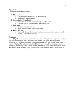 4
Appendix B
Dominant Economic Characteristics
1. Mexican Lovers
a. Customers enjoy the new take on Mexican food
b. High quality/ raw ingredients
2. Customization/Specialization
a. The customers are able to create exactly what they want
b. They also have different options of bowls or burritos
3. Convenience
a. Location is always close by
b. Quick, easy and able to get to go on the run
4. Price Conscious
a. Transcends through class income levels due to reasonable low price of around
average 8 dollars per meal/bowl
Conclusion:
Chipotle has been able to dominate the market by offering fresh and organic foods with a
high quality atmosphere, which is different from any fast food place. With their simple
ingredients they allow you to perfectly customize your meal to fit your specific wants. Their
essence of high quality and value has allowed them to move through the market and gain a
prestigious reputation in a short amount of time. Their driving forces of reasonable prices mixed
with healthy fast food options, make them the perfect combination of healthy eating on the go.
 