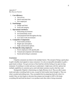 8
Appendix F
Key Success Factors
1. Cost efficiency:
a. Fast service
b. Quick meal prep time
c. Few employees
2. Food Design:
a. Simple and fresh
b. Food with integrity
3. Operational Attributes:
a. Welcoming environment
b. Environmentally aware
c. Food prepared fresh throughout the day
d. Low stress work environment
4. Competitive Components:
a. Fresh market products
b. Bright open atmosphere
c. High customization options
5. Strategically using employees:
a. Fewer employees with specific jobs
b. Trained and competent with kitchen prep
c. Social and inviting to customers
Conclusion:
Chipotles consumers are drawn in by multiple factors. The concept of being a quick place
to grab a healthy meal appeals to many consumers. It is also an enjoyable atmosphere to grab a
quick lunch or dinner. You get convince of fast food but with the feeling of an open inviting
restaurant. Everything is in order and easy to understand. A light menu with few options but
multiple capabilities to customize gives each individual customer exactly what they want.
Strategically Chipotle is functioning on a high efficiency level. They are able to prep
meals and make everything fresh in store, except for fresh market items brought in. They use
what is needed and nothing more. They accomplish this by preparing food only when it is
needed. Once an item begins to decrease they prepare just enough to refill it, this keeps
everything full and fresh but doesn’t over produce more then what is being consumed.
 