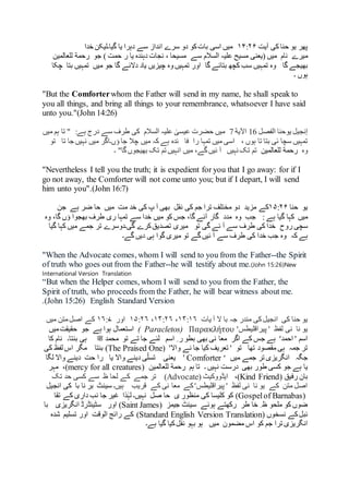 ‫آیت‬ ‫کی‬ ‫حنا‬ ‫یو‬ ‫پھر‬۱۴:۲۶‫خدا‬ ‫گیا۔لیکن‬ ‫یا‬ ‫دہرا‬ ‫سے‬ ‫انداز‬ ‫سرے‬ ‫دو‬ ‫کو‬‫بات‬ ‫اسی‬ ‫میں‬
‫میرے‬‫نام‬‫سے‬ ‫السالم‬ ‫علیہ‬ ‫مسیح‬ ‫(یعنی‬ ‫میں‬‫جو‬ ) ‫حمت‬ ‫ر‬ ‫یا‬ ‫دہندہ‬ ‫نجات‬ ، ‫مسیحا‬‫رحمة‬‫للعالمین‬
‫گا‬ ‫بھیجے‬‫گا‬ ‫بتائے‬ ‫کچھ‬ ‫سب‬ ‫تمہیں‬ ‫وہ‬‫تمہیں‬ ‫اور‬‫میں‬ ‫جو‬ ‫گا‬ ‫دالئے‬ ‫یاد‬ ‫چیزیں‬ ‫وہ‬‫بت‬ ‫تمہیں‬‫ا‬‫چکا‬
‫۔‬ ‫ہوں‬
"But the Comforterwhom the Father will send in my name, he shall speak to
you all things, and bring all things to your remembrance, whatsoever I have said
unto you."(John 14:26)
‫یوحنا‬ ‫إنجیل‬‫الفصل‬16‫اآلیة‬7:‫ہے‬ ‫درج‬ ‫سے‬ ‫طرف‬ ‫کی‬ ‫السالم‬ ‫علیہ‬ ٰ‫عیسی‬ ‫حضرت‬ ‫میں‬"‫میں‬ ‫ہم‬ ‫تا‬
، ‫ہوں‬ ‫تا‬ ‫بتا‬ ‫ئی‬ ‫سچا‬ ‫تمہیں‬‫تو‬ ‫تا‬ ‫جا‬ ‫نہیں‬ ‫میں‬ ‫ؤں۔اگر‬ ‫جا‬ ‫چال‬ ‫میں‬ ‫کہ‬ ‫ہے‬ ‫ئدہ‬ ‫فا‬ ‫را‬ ‫تمہا‬ ‫میں‬ ‫اسی‬
‫وہ‬‫رحمة‬‫للعالمین‬‫۔‬ "‫گا‬‫بھیجوں‬ ‫تک‬ ‫تم‬ ‫انہیں‬ ‫میں‬ ،‫گے‬‫ئیں‬ ‫آ‬ ‫نہیں‬ ‫تک‬ ‫تم‬
"Nevertheless I tell you the truth; it is expedient for you that I go away: for if I
go not away, the Comforter will not come unto you; but if I depart, I will send
him unto you".(John 16:7)
‫یو‬‫حنا‬۱۵:۲۶‫کے‬‫مزید‬‫نقل‬ ‫کی‬ ‫جم‬ ‫ترا‬ ‫مختلف‬ ‫دو‬‫مت‬ ‫خد‬ ‫کی‬ ‫پ‬ ‫آ‬ ‫بھی‬‫میں‬‫ض‬ ‫حا‬‫ہ‬ ‫ر‬‫ے‬‫جن‬
‫میں‬: ‫ہے‬ ‫گیا‬ ‫کہا‬‫جب‬‫وہ‬‫مدد‬‫وہ‬ ،‫گا‬ ‫ؤں‬ ‫بھجوا‬ ‫طرف‬ ‫ری‬ ‫تمہا‬ ‫سے‬ ‫خدا‬ ‫میں‬ ‫کو‬ ‫جس‬ ،‫گا‬ ‫آئے‬ ‫گار‬
‫روح‬ ‫سچی‬‫تو‬ ‫گی‬ ‫ئے‬ ‫آ‬ ‫سے‬ ‫طرف‬ ‫کی‬ ‫خدا‬‫گیا‬ ‫کہا‬ ‫میں‬ ‫جمے‬ ‫تر‬ ‫گی۔دوسرے‬ ‫کرے‬‫تصدیق‬ ‫میری‬
‫کہ‬ ‫ہے‬‫گے۔‬ ‫دیں‬ ‫ہی‬ ‫گوا‬ ‫میری‬ ‫تو‬ ‫گے‬‫ئیں‬ ‫آ‬ ‫سے‬ ‫طرف‬ ‫کی‬ ‫خدا‬ ‫جب‬ ‫وہ‬
"When the Advocate comes, whom I will send to you from the Father--the Spirit
of truth who goes out from the Father--he will testify about me.(John 15:26)New
International Version Translation
“But when the Helper comes, whom I will send to you from the Father, the
Spirit of truth, who proceeds from the Father, he will bear witness about me.
.(John 15:26) English Standard Version
‫انجیل‬ ‫کی‬ ‫حنا‬ ‫یو‬‫یات‬ ‫آ‬ ‫ال‬ ‫با‬ ‫جہ‬ ‫مندر‬ ‫کی‬۱۴:۱۶،۱۴:۲۶،۱۵:۲۶‫اور‬۱۶:۷‫میں‬ ‫متن‬‫اصل‬ ‫کے‬
‫لفظ‬ ‫نی‬ ‫نا‬ ‫یو‬'‫پیراقلیطس‬ 'ΠαρακλήτουParacletos)(‫ہے‬ ‫ہوا‬ ‫استعمال‬‫میں‬‫حقیقت‬ ‫جو‬
‫کے‬ ‫جس‬ ‫ہے‬ '‫احمد‬ ' ‫اسم‬‫اگر‬‫بھی‬ ‫نی‬ ‫معا‬‫اسم‬ ِ ‫ر‬ ‫بطو‬‫محمد‬ ‫تو‬ ‫تے‬ ‫جا‬ ‫لئے‬‫ﷺ‬‫بنتا‬ ‫ہی‬‫کا‬ ‫نام‬ ‫۔‬
‫تھا‬ ‫مقصود‬ ‫ہی‬ ‫جمہ‬ ‫تر‬‫تو‬'‫واال‬ ‫نے‬ ‫جا‬ ‫کیا‬ ‫تعریف‬ '(The Praised One)‫بنتا‬‫مگر‬‫کی‬ ‫لفظ‬ ‫اس‬
‫جگہ‬‫میں‬ ‫جمے‬ ‫تر‬ ‫انگریزی‬Comforter ‘'‫یا‬ ‫واال‬ ‫دینے‬ ‫ی‬ّ‫تسل‬ ‫یعنی‬‫واال‬ ‫دینے‬ ‫حت‬ ‫را‬‫لگا‬
‫جو‬ ‫ہے‬ ‫یا‬‫۔‬ ‫نہیں‬ ‫درست‬ ‫بھی‬ ‫طور‬ ‫کسی‬‫ہم‬ ‫تا‬‫رحمة‬‫للعالمین‬(mercy for all creatures)،‫مہر‬
‫رفیق‬ ‫بان‬(Kind Friend)،‫ایڈووکیٹ‬(Advocate)‫سے‬ ‫ظ‬ ‫لحا‬ ‫کے‬ ‫جمے‬ ‫تر‬‫تک‬ ‫حد‬ ‫کسی‬
‫قریب‬ ‫کے‬ ‫نی‬ ‫معا‬ ‫کے‬'‫پیراقلیطس‬ ' ‫لفظ‬ ‫نی‬ ‫نا‬ ‫یو‬ ‫کے‬ ‫متن‬ ‫اصل‬‫ہیں‬‫۔‬‫با‬ ‫نا‬ ‫بر‬ ‫سینٹ‬‫انجیل‬ ‫کی‬
(Gospelof Barnabas)‫نہیں۔‬ ‫صل‬ ‫حا‬ ‫ی‬ ‫منظور‬ ‫کی‬ ‫کلیسا‬ ‫کو‬‫تقا‬ ‫کے‬ ‫داری‬ ‫نب‬ ‫جا‬ ‫غیر‬ ‫ذا‬ٰ‫لہ‬
‫جیمز‬ ‫سینٹ‬ ‫ہوئے‬ ‫رکھتے‬ ‫طر‬ ‫خا‬ ِ ‫ظ‬ ‫ملحو‬ ‫کو‬ ‫ضوں‬(Saint James)‫اور‬‫انگریزی‬ ‫سٹینڈرڈ‬‫با‬
‫کے‬‫ئبل‬‫نسخوں‬(Standard English Version Translation)‫کے‬‫الوقت‬ ‫رائج‬‫شدہ‬ ‫تسلیم‬ ‫اور‬
‫کو‬ ‫جم‬ ‫ترا‬ ‫انگریزی‬‫میں‬ ‫مضمون‬ ‫اس‬‫ہے۔‬ ‫گیا‬ ‫کیا‬‫نقل‬ ‫بہو‬ ‫ہو‬
 