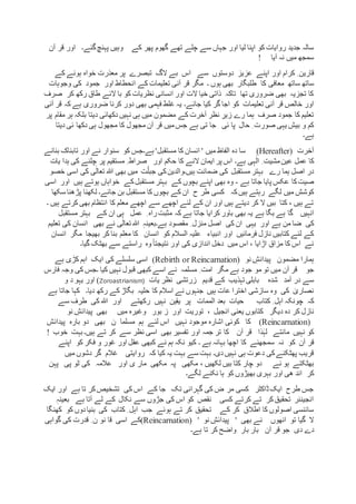 ‫تھے‬ ‫چلے‬ ‫سے‬ ‫جہاں‬ ‫اور‬ ‫لیا‬ ‫اپنا‬ ‫کو‬ ‫روایات‬ ‫جدید‬ ‫سالہ‬‫کے‬ ‫پھر‬ ‫گھوم‬‫گئے۔‬‫پہنچ‬ ‫وہیں‬‫قر‬ ‫اور‬‫آن‬
‫آیا‬ ‫نہ‬ ‫میں‬ ‫سمجھ‬!
ِ ‫قارین‬‫کرام‬‫سے‬ ‫دوستوں‬ ‫عزیز‬ ‫اپنے‬ ‫اور‬‫پر‬ ‫تبصرے‬ ‫الگ‬ ‫بے‬ ‫اس‬‫کے‬ ‫ہونے‬ ‫خواہ‬ ‫معذرت‬
‫ساتھ‬ ‫ساتھ‬‫وجوہات‬ ‫کی‬ ‫جمود‬ ‫اور‬ ‫انحطاط‬ ‫کے‬ ‫تعلیمات‬ ‫آنی‬ ‫قر‬ ‫مگر‬ ‫۔‬ ‫ہوں‬ ‫بھی‬ ‫طلبگار‬ ‫کا‬ ‫معافی‬
‫صرف‬ ‫کر‬ ‫رکھ‬ ‫طاق‬ ‫الئے‬ ‫با‬ ‫کو‬ ‫نظریات‬ ‫انسانی‬ ‫اور‬ ‫الت‬ ‫خیا‬ ‫ذاتی‬ ‫تاکہ‬ ‫تھا‬ ‫ضروری‬ ‫بھی‬ ‫تجزیہ‬ ‫کا‬
‫تعلیمات‬ ‫آنی‬ ‫قر‬ ‫خالص‬ ‫اور‬‫جائے۔‬ ‫کیا‬ ‫گر‬ ‫اجا‬ ‫کو‬‫آن‬ ‫قر‬ ‫کہ‬ ‫ہے‬ ‫ضروری‬ ‫کرنا‬ ‫دور‬ ‫بھی‬ ‫فہمی‬ ‫غلط‬ ‫یہ‬‫ی‬
‫پر‬ ‫مقام‬ ‫ہر‬ ‫بلکہ‬ ‫دیتا‬ ‫دکھائی‬ ‫نہیں‬ ‫ہی‬ ‫میں‬ ‫مضمون‬ ‫کے‬ ‫آخرت‬ ‫نظر‬ ِ‫زیر‬ ‫رے‬ ‫ہما‬ ‫صرف‬ ‫جمود‬ ‫کا‬ ‫تعلیم‬
‫حال‬ ِ ‫صورت‬ ‫یہی‬ ‫بیش‬ ‫و‬ ‫کم‬‫ئی‬ ‫پا‬‫تی‬ ‫جا‬‫دیتا‬ ‫ئی‬ ‫دکھا‬ ‫ہی‬ ‫مجھول‬ ‫کا‬ ‫مجھول‬ ‫آن‬ ‫قر‬ ‫میں‬‫جس‬ ‫ہے‬
‫ہے۔‬
‫آخرت‬(Hereafter)‫ہے۔‬ '‫مستقبل‬ ‫کا‬ ‫انسان‬ ' ‫میں‬ ‫الفاظ‬ ‫دہ‬ ‫سا‬‫بنانے‬ ‫تابناک‬ ‫اور‬ ‫نے‬ ‫سنوار‬ ‫کو‬ ‫جس‬
‫ہے۔‬ ‫ہی‬ٰ‫ال‬ ِ ‫مشیت‬‫عین‬ ‫عمل‬ ‫کا‬‫یات‬ ‫ہدا‬ ‫کی‬ ‫چلنے‬ ‫پر‬ ‫مستقیم‬ ِ ‫صراط‬ ‫اور‬ ‫حکم‬ ‫کا‬ ‫النے‬ ‫ایمان‬ ‫پر‬ ‫اس‬
‫ہیں۔‬ ‫ضمانت‬ ‫کی‬ ‫مستقبل‬ ‫بہتر‬ ‫رے‬ ‫ہما‬ ‫اصل‬ ‫در‬‫خصو‬ ‫اسی‬ ‫کی‬ ‫ی‬ٰ‫تعال‬ ‫ہللا‬ ‫بھی‬ ‫میں‬ ‫ت‬ّ‫جبل‬ ‫کی‬‫والدین‬
‫ہے‬ ‫جاتا‬ ‫پایا‬ ‫عکس‬ ‫کا‬‫صیت‬-‫اور‬ ‫ہیں‬ ‫ہوتے‬ ‫خواہاں‬ ‫کے‬‫مستقبل‬ ‫بہتر‬ ‫کے‬ ‫بچوں‬ ‫اپنے‬ ‫بھی‬ ‫وہ‬‫ا‬‫سی‬
‫کہ‬‫ہیں‬ ‫رہتے‬ ‫لگے‬ ‫میں‬ ‫کوشش‬‫ح‬ ‫طر‬ ‫کسی‬‫سکھا‬ ‫پڑھنا‬ ‫لکھنا‬ ‫جائے۔‬ ‫بن‬ ‫مستقبل‬ ‫کا‬ ‫بچوں‬ ‫کے‬ ‫ان‬
‫۔‬ ‫ہیں‬ ‫کرتے‬ ‫بھی‬ ‫انتظام‬ ‫کا‬ ‫معلم‬ ‫اچھے‬ ‫سے‬ ‫اچھے‬ ‫لئے‬ ‫کے‬ ‫ان‬ ‫اور‬ ‫ہیں‬ ‫دیتے‬ ‫کر‬ ‫ال‬ ‫بیں‬ ‫کتا‬ ، ‫ہیں‬ ‫تے‬
‫انہیں‬‫ہے‬ ‫گا‬‫ہے‬ ‫بگا‬‫کہ‬ ‫ہے‬ ‫جاتا‬ ‫کرایا‬ ‫باور‬ ‫بھی‬ ‫یہ‬ِ ‫راہ‬‫مثبت‬‫کے‬ ‫ان‬ ‫ہی‬ ‫عمل‬‫مستقبل‬ ‫بہتر‬
‫اور‬ ‫ہے‬ ‫من‬ ‫ضا‬ ‫کی‬‫یہی‬‫کی‬ ‫ان‬‫اصل‬‫ہے۔‬ ‫مقصود‬ ِ ‫منزل‬ٖ‫بعینہ‬‫بھی‬ ‫نے‬ ‫ی‬ٰ‫تعال‬ ‫ہللا‬‫تعلیم‬ ‫کی‬ ‫انسان‬
‫انبیاء‬ ‫اور‬ ‫فرمائیں‬ ‫نازل‬ ‫کتابیں‬ ‫لئے‬ ‫کے‬‫کر‬ ‫بنا‬ ‫معلم‬ ‫کا‬ ‫انسان‬ ‫کو‬ ‫السالم‬ ‫علیہ‬‫انسان‬ ‫مگر‬ ‫بھیجا‬
‫گیا۔‬ ‫بھٹک‬ ‫سے‬ ‫راستے‬ ‫وہ‬ً‫ا‬‫نتیجت‬ ‫اور‬ ‫کی‬ ‫اندازی‬ ‫دخل‬ ‫میں‬ ‫اس‬ ، ‫اڑایا‬ ‫مزاق‬ ‫کا‬ ‫اس‬ ‫نے‬
‫مضمون‬ ‫ہمارا‬‫نو‬ ِ‫پیدائش‬(Rebirth or Reincarnation)‫ایک‬ ‫کی‬ ‫سلسلے‬ ‫اسی‬‫اہم‬‫ہے‬ ‫کڑی‬
‫جو‬‫مگر‬ ‫ہے‬ ‫جود‬ ‫مو‬ ‫تو‬ ‫میں‬ ‫آن‬ ‫قر‬‫مسل‬ ِ ‫امت‬‫مہ‬‫کیا‬ ‫نہیں‬ ‫قبول‬ ‫کبھی‬ ‫اسے‬ ‫نے‬‫۔‬‫فارس‬ ‫وجہ‬ ‫کی‬ ‫جس‬
‫شدہ‬ ‫آمد‬ ‫در‬ ‫سے‬‫کے‬ ‫تہذیب‬ ‫بابلی‬‫زرتشی‬ ‫قدیم‬‫نظر‬‫یات‬(Zoroastrianism)‫و‬ ‫د‬ ‫یہو‬ ‫اور‬
‫دیا۔‬ ‫رکھ‬ ‫کے‬ ‫بگاڑ‬ ‫حلیہ‬ ‫کا‬ ‫اسالم‬ ‫نے‬ ‫جنہوں‬ ‫ہیں‬ ‫عات‬ ‫اخترا‬ ‫سازشی‬ ‫وہ‬ ‫کی‬ ٰ‫نصاری‬‫ہے‬ ‫جاتا‬ ‫کہا‬
‫چونک‬ ‫کہ‬‫رک‬ ‫نہیں‬ ‫یقین‬ ‫پر‬ ‫الممات‬ ‫بعد‬ ‫حیات‬ ‫کتاب‬ ِ ‫اہل‬ ‫ہ‬‫ھتے‬‫سے‬ ‫طرف‬ ‫کی‬ ‫ہللا‬ ‫اور‬
‫کر‬ ‫نازل‬‫انجیل‬ ‫یعنی‬ ‫کتابوں‬ ‫دیگر‬ ‫دہ‬،‫توریت‬‫بور‬ ‫ز‬ ‫اور‬‫میں‬ ‫وغیرہ‬‫بھی‬‫نو‬ ِ‫پیدائش‬
(Reincarnation)‫ک‬‫ا‬‫نہیں‬ ‫موجود‬ ‫اشارہ‬ ‫کوئی‬‫دو‬ ‫بھی‬ ‫ن‬ ‫مسلما‬ ‫ہم‬ ‫لئے‬ ‫اس‬‫پیدائش‬ ‫بارہ‬
‫مانتے‬ ‫نہیں‬ ‫کو‬‫ذا‬ٰ‫لہ‬‫ہیں۔‬ ‫تے‬ ‫کر‬ ‫سے‬ ‫نظر‬ ‫اسی‬ ‫بھی‬ ‫تفسیر‬ ‫اور‬ ‫جمہ‬ ‫تر‬ ‫کا‬ ‫آن‬ ‫قر‬‫خوب‬ ‫بہت‬!
‫ک‬ ‫آن‬ ‫قر‬‫۔‬ ‫ہے‬ ‫بہانہ‬ ‫اچھا‬ ‫کا‬ ‫سمجھنے‬ ‫نہ‬ ‫و‬‫اپنے‬ ‫کو‬ ‫فکر‬ ‫و‬ ‫غور‬ ‫اور‬ ‫عقل‬ ‫کبھی‬ ‫نے‬ ‫ہم‬ ‫نکہ‬ ‫کیو‬
‫کہ‬ ‫کیا‬ ‫یہ‬ ‫بہت‬ ‫سے‬ ‫بہت‬ ‫دی۔‬‫نہیں‬ ‫ہی‬ ‫دعوت‬ ‫کی‬‫پھٹکنے‬ ‫قریب‬‫میں‬ ‫دشوں‬ ‫گر‬ ‫غالم‬ ‫روایتی‬
‫ئے‬ ‫ہو‬ ‫بھٹکتے‬، ‫لکھیں‬ ‫بیں‬ ‫کتا‬ ‫چار‬ ‫دو‬‫پہن‬ ‫پی‬ ‫ٹو‬ ‫کی‬ ‫عالمہ‬ ‫اور‬ ‫ی‬ ‫مار‬ ‫مکھی‬ ‫پہ‬ ‫مکھی‬
‫کر‬‫لگے۔‬ ‫نکنے‬ ‫ہا‬ ‫کو‬ ‫بھیڑوں‬ ‫بہری‬ ‫اور‬ ‫ھی‬ ‫اند‬
‫ہے‬ ‫تا‬ ‫کر‬‫تشخیص‬ ‫کی‬ ‫اس‬ ‫کے‬ ‫جا‬ ‫تک‬ ‫گہرائی‬ ‫کی‬ ‫ض‬ ‫مر‬ ‫کسی‬ ‫ڈاکٹر‬‫ایک‬ ‫طرح‬ ‫جس‬‫ایک‬ ‫اور‬
‫ہے‬ ‫آتا‬ ‫لے‬ ‫کے‬ ‫نکال‬ ‫سے‬ ‫جڑوں‬ ‫کی‬ ‫اس‬ ‫کو‬ ‫نقص‬ ‫کسی‬ ‫کرتے‬ ‫تے‬ ‫کر‬‫تحقیق‬ ‫انجینئر‬‫ب‬ٖ‫عینہ‬
‫جب‬ ‫ہوئے‬ ‫تے‬ ‫کر‬ ‫تحقیق‬ ‫کے‬ ‫کر‬ ‫اطالق‬ ‫کا‬ ‫اصولوں‬ ‫سائنسی‬‫کی‬ ‫کتاب‬ ِ ‫اہل‬‫ک‬ ‫کو‬ ‫دوں‬‫بنیا‬‫ھنگا‬
‫ال‬‫تو‬ ‫گیا‬‫انھوں‬‫نے‬‫بھی‬'‫نو‬ ِ‫پیدائش‬'(Reincarnation)‫کے‬‫نو‬ ‫قا‬ ‫اسی‬‫گواہی‬ ‫کی‬ ‫قدرت‬ ِ ‫ن‬
‫دی‬ ‫دے‬‫آن‬ ‫قر‬ ‫جو‬‫بار‬ ‫بار‬‫ہے۔‬ ‫تا‬ ‫کر‬ ‫واضح‬
 