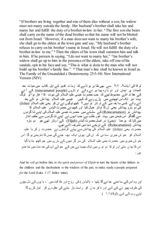 5 If brothers are living together and one of them dies without a son, his widow
must not marry outside the family. Her husband’s brother shall take her and
marry her and fulfill the duty of a brother-in-law to her. 6 The first sonshe bears
shall carry on the name of the dead brother so that his name will not be blotted
out from Israel. 7 However, if a man does not want to marry his brother’s wife,
she shall go to the elders at the town gate and say, “My husband’s brother
refuses to carry on his brother’s name in Israel. He will not fulfill the duty of a
brother-in-law to me.” 8 Then the elders of his town shall summon him and talk
to him. If he persists in saying, “I do not want to marry her,” 9 his brother’s
widow shall go up to him in the presence of the elders, take off one of his
sandals, spit in his face and say, “This is what is done to the man who will not
build up his brother’s family line.” 10 That man’s line shall be known in Israel as
The Family of the Unsandaled.) Deuteronomy 25:5-10) New International
Version (NIV)
‫یات‬ ‫آ‬ ‫کی‬ ‫قا‬ ‫لو‬۹-۹:۷‫کہ‬ ‫ہے‬ ‫تا‬ ‫ہو‬ ‫ہر‬ ‫ظا‬ ‫بھی‬ ‫سے‬‫میں‬ ‫کتاب‬ ِ ‫اہل‬ ‫کے‬ ‫قدیم‬ ِ ‫نہ‬ ‫زما‬‫بعد‬ ‫ت‬ ‫حیا‬
‫اور‬ ‫ایمان‬ ‫پر‬ ‫الممات‬‫تاروں‬ ‫او‬ ‫والے‬ ‫نے‬ ‫ہو‬ ‫پیدا‬ ‫رہ‬ ‫با‬ ‫دو‬(reincarnated people)‫نے‬ ‫آ‬ ‫کے‬
‫ئد‬ ‫عقا‬ ‫کے‬‫لوگ‬ ‫تو‬ ‫ہوا‬ ‫غاز‬ ‫آ‬ ‫کا‬ ‫نبوت‬ ‫کی‬ ‫السالم‬ ‫علیہ‬ ‫عیسی‬ ‫حضرت‬ ‫جب‬ ‫کہ‬ ‫تھے‬ ‫مضبوط‬ ‫اتنے‬
‫بعد‬ ‫کے‬ ‫نو‬ ِ ‫ئش‬ ‫پیدا‬ ‫السالم‬ ‫علیہ‬ ‫عیسی‬ ‫کہیں‬ ‫کہ‬ ‫رہے‬ ‫پڑے‬ ‫میں‬ ‫اچھنبے‬ ‫اس‬ ‫تک‬ ‫دیر‬ ‫بہت‬
‫؟‬ ‫نہیں‬ ‫تو‬ ‫تار‬ ‫او‬ ‫کے‬ ‫نبی‬ ‫بقہ‬ ‫سا‬ ‫کسی‬ ‫والے‬ ‫آنے‬‫السالم‬ ‫علیہ‬ ٰ‫یحی‬ ‫کو‬ ‫ان‬ ‫نے‬ ‫لوگوں‬ ‫کچھ‬(John)
‫کیا‬ ‫خیال‬ ‫اوتار‬ ‫کا‬ ‫ان‬ ‫یعنی‬ ‫پیدائش‬ ‫بارو‬ ‫دو‬ ‫کی‬‫کا‬ ‫السالم‬ ‫علیہ‬ ‫الیاس‬ ‫حضرت‬ ‫نے‬ ‫کچھ‬ ‫اور‬
‫۔‬‫نو‬ ِ ‫پیدائش‬(Reincarnation)‫میں‬ ‫سلسلے‬ ‫کے‬‫گردوں‬ ‫شا‬ ‫اپنے‬ ‫کی‬ ‫السالم‬ ‫علیہ‬ ‫عیسی‬ ‫حضرت‬
‫طل‬ ‫غور‬ ‫بہت‬ ‫میں‬ ‫ضمن‬ ‫اس‬ ‫گفتگو‬ ‫سے‬‫انداز‬ ‫حلفیہ‬ ‫سے‬ ‫گردوں‬ ‫شا‬ ‫اپنے‬ ‫نے‬ ‫انہوں‬ ‫جب‬ ‫ہے۔‬ ‫ب‬
‫حنا‬ ‫یو‬ ‫کہ‬ ‫کہا‬ ‫میں‬ٰ‫(یحی‬)‫الیاس‬ ‫حضرت‬ ‫اصل‬ ‫در‬(Elijah)‫بارہ‬ ‫دو‬ ‫جو‬ ‫تھے‬ ‫وتار‬ ‫ا‬ ‫کے‬
‫پیدائش‬Reincarnation)‫تھے۔‬ ‫الئے‬ ‫تشریف‬ ‫میں‬ ‫دنیا‬ ‫ذریعے‬ ‫کے‬ )
ٰ‫یحی‬ ‫حضرت‬(John)‫علیہ‬ ‫یا‬ ‫کر‬ ‫ز‬ ‫حضرت‬ ‫نے‬ ‫فرشتوں‬ ‫پہلے‬ ‫سے‬ ‫پیدائش‬ ‫کی‬ ‫السالم‬ ‫علیہ‬
‫اس‬ ‫گا‬ ‫ہو‬ ٰ‫یحی‬ ‫نام‬ ‫کا‬ ‫جس‬ ‫گی‬ ‫جنے‬ ‫بچہ‬ ‫ایک‬ ‫بیوی‬ ‫کی‬ ‫ان‬ ‫کہ‬ ‫ئی‬ ‫سنا‬ ‫خبری‬ ‫ش‬ ‫خو‬ ‫کو‬ ‫السالم‬
‫گیا‬ ‫یا‬ ‫بتا‬ ‫کچھ‬ ‫جو‬ ‫میں‬ ‫بارے‬ ‫کے‬ ‫میوں‬ ‫گر‬ ‫سر‬ ‫کی‬ ‫السالم‬ ‫علیہ‬ ٰ‫یحی‬ ‫حضرت‬ ‫میں‬ ‫خبری‬ ‫ش‬ ‫خو‬
‫م‬ ‫ن‬ ‫بیا‬ ‫کا‬ ‫اس‬‫ضر‬ ‫حا‬ ‫میں‬ ‫مت‬ ‫خد‬ ‫کی‬ ‫آپ‬ ‫حوالے‬ ‫کے‬ ‫جن‬ ‫ہے‬ ‫جیسا‬ ‫ایک‬ ‫میں‬ ‫ں‬ ‫نو‬ ‫دو‬ ‫قا‬ ‫لو‬ ‫اور‬ ‫تی‬
‫۔‬ ‫ہیں‬
And he will go before him in the spirit and power of Elijah to turn the hearts of the fathers to
the children and the disobedient to the wisdom of the just; to make ready a people prepared
for the Lord (Luke 1:17. Italics mine).
‫گا‬ ‫ئے‬ ‫جا‬ ‫منے‬ ‫سا‬ ‫کے‬ ‫اس‬ ‫وہ‬ ‫اور‬‫یلییا‬‫بچوں‬ ‫دل‬ ‫کے‬ ‫پوں‬ ‫با‬ ، ‫میں‬ ‫قت‬ ‫طا‬ ‫اور‬ ‫روح‬ ‫کی‬ ) ‫(الیاس‬ ‫ہ‬
‫دے‬‫عقل‬ ‫کی‬ ‫بننے‬ ‫باز‬ ‫راست‬ ‫کو‬ ‫ن‬ ‫ما‬ ‫فر‬ ‫نا‬ ‫اور‬ ‫لئے‬ ‫کے‬ ‫نے‬ ‫پھیر‬ ‫طرف‬ ‫کی‬‫گا‬ ‫کرے‬ ‫تیار‬ ‫کر‬
‫لئے۔‬ ‫کے‬ ‫رب‬ ‫اپنے‬‫(لوقا‬۱:۱۷(
 