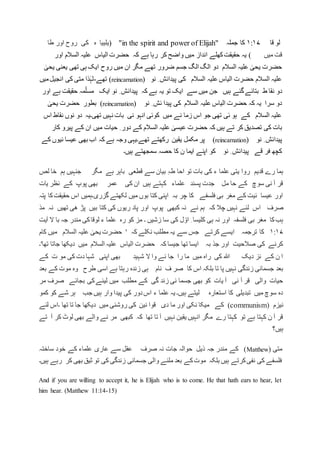 ‫لو‬‫قا‬۱:۱۷‫کا‬‫جملہ‬"in the spirit and power of Elijah"(‫ہ‬ ‫یلییا‬‫کی‬‫طا‬ ‫اور‬ ‫روح‬
‫میں‬ ‫قت‬)‫انداز‬ ‫کھلے‬‫حقیقت‬ ‫یہ‬‫اور‬ ‫السالم‬ ‫علیہ‬ ‫الیاس‬ ‫حضرت‬ ‫کہ‬ ‫ہے‬ ‫رہا‬ ‫کر‬ ‫واضح‬ ‫میں‬
ٰ‫یحی‬ ‫یعنی‬ ‫تھی‬ ‫ہی‬ ‫ایک‬ ‫روح‬ ‫میں‬ ‫ان‬ ‫مگر‬ ‫تھے‬ ‫ضرور‬ ‫جسم‬ ‫الگ‬ ‫الگ‬ ‫دو‬ ‫السالم‬ ‫علیہ‬ ٰ‫یحی‬ ‫حضرت‬
‫نو‬ ِ ‫پیدائش‬ ‫کی‬ ‫السالم‬ ‫علیہ‬ ‫الیاس‬ ‫حضرت‬ ‫السالم‬ ‫علیہ‬(reincarnation)‫تھے‬-‫میں‬‫انجیل‬ ‫کی‬ ‫متی‬ ‫ذا‬ٰ‫لہ‬
‫ہیں‬ ‫گئے‬‫بتائے‬ ‫ط‬ ‫نقا‬ ‫دو‬‫اور‬ ‫ہے‬ ‫حقیقت‬ ‫مہ‬ّ‫مسل‬ ‫ایک‬ ‫نو‬ ِ ‫پیدائش‬ ‫کہ‬ ‫ہے‬ ‫یہ‬ ‫تو‬ ‫ایک‬ ‫سے‬ ‫میں‬ ‫جن‬
‫نو‬ ِ ‫ئش‬ ‫پیدا‬ ‫کی‬ ‫السالم‬ ‫علیہ‬ ‫الیاس‬ ‫حضرت‬ ‫کہ‬ ‫یہ‬ ‫سرا‬ ‫دو‬(reincarnation)ٰ‫یحی‬ ‫حضرت‬ ‫بطور‬
‫اس‬ ‫نقاط‬ ‫نوں‬ ‫دو‬ ‫تھی۔یہ‬ ‫نہیں‬ ‫بات‬ ‫نی‬ ‫انہو‬ ‫کوئی‬ ‫میں‬ ‫نے‬ ‫زما‬ ‫اس‬ ‫جو‬ ‫تھی‬ ‫ئی‬ ‫ہو‬ ‫کے‬ ‫السالم‬ ‫علیہ‬
‫بات‬‫کار‬ ‫پیرو‬ ‫کے‬ ‫ان‬ ‫میں‬ ‫حیات‬ ِ ‫دور‬ ‫کے‬ ‫السالم‬ ‫علیہ‬ ٰ‫عیسی‬ ‫حضرت‬ ‫کہ‬ ‫ہیں‬ ‫تے‬ ‫کر‬ ‫تصدیق‬ ‫کی‬
‫نو‬ ِ ‫پیدائش‬(reincarnation)‫کے‬ ‫ئیوں‬ ‫عیسا‬ ‫بھی‬ ‫اب‬ ‫کہ‬ ‫ہے‬ ‫وجہ‬ ‫تھے۔یہی‬ ‫رکھتے‬ ‫یقین‬ ‫مکمل‬ ‫پر‬
‫ہیں۔‬ ‫سمجھتے‬ ‫حصہ‬ ‫کا‬ ‫ن‬ ‫ایما‬ ‫اپنے‬ ‫کو‬ ‫نو‬ ِ ‫پیدائش‬ ‫قے‬ ‫فر‬ ‫کچھ‬
‫علما‬ ‫یتی‬ ‫روا‬ ‫قدیم‬ ‫رے‬ ‫ہما‬‫لص‬ ‫خا‬ ‫ہم‬ ‫جنہیں‬ ‫مگر‬ ‫ہے‬ ‫باہر‬ ‫قطعی‬ ‫سے‬ ‫بیان‬ ِ‫ہ‬‫ط‬ ‫احا‬ ‫تو‬ ‫بات‬ ‫کی‬ ‫ء‬
‫یات‬ ‫نظر‬ ‫کے‬ ‫پوپ‬ ‫بھی‬ ‫عمر‬ ‫کی‬ ‫ان‬ ‫ہیں‬ ‫کہتے‬ ‫علماء‬ ‫پسند‬ ‫جدت‬ ‫مل‬ ‫حا‬ ‫کے‬ ‫سوچ‬ ‫نی‬ ‫آ‬ ‫قر‬
‫پتہ‬ ‫کا‬‫حقیقت‬ ‫اس‬ ‫گزری۔ہمیں‬ ‫لکھتے‬ ‫میں‬ ‫بوں‬ ‫کتا‬ ‫اپنی‬ ‫بہ‬ ‫چر‬ ‫کا‬ ‫فلسفے‬ ‫بی‬ ‫مغر‬ ‫کے‬ ‫ئیت‬ ‫عیسا‬ ‫اور‬
‫صرف‬‫مذ‬ ‫نہ‬ ‫تھیں‬ ‫ھی‬ ‫پڑ‬ ‫بیں‬ ‫کتا‬ ‫کی‬ ‫ریوں‬ ‫پاد‬ ‫اور‬ ‫پوپ‬ ‫کبھی‬ ‫نہ‬ ‫نے‬ ‫ہم‬ ‫کہ‬ ‫چال‬ ‫نہیں‬ ‫لئے‬ ‫اس‬
‫ء‬ ‫علما‬ ‫رہ‬ ‫کو‬ ‫مز‬ ‫۔‬ ‫زشیں‬ ‫سا‬ ‫کی‬ ‫ل‬ ّ‫او‬ ِ ‫کلیسا‬ ‫ہی‬ ‫نہ‬ ‫اور‬ ‫فلسفہ‬ ‫بی‬ ‫مغر‬ ‫کا‬‫ہب‬‫لوقا‬‫ال‬ ‫با‬ ‫جہ‬ ‫مندر‬ ‫کی‬‫آیت‬
۱:۱۷ٰ‫یحی‬ ‫حضرت‬ ' ‫کہ‬ ‫نکلے‬ ‫مطلب‬ ‫یہ‬ ‫سے‬ ‫جس‬ ‫کرتے‬ ‫ایسے‬ ‫ترجمہ‬ ‫کا‬‫کام‬ ‫میں‬ ‫السالم‬ ‫علیہ‬
‫تھا'۔‬ ‫جاتا‬ ‫دیکھا‬ ‫میں‬ ‫السالم‬ ‫علیہ‬ ‫الیاس‬ ‫حضرت‬ ‫کہ‬ ‫جیسا‬ ‫تھا‬ ‫ایسا‬ ‫بہ‬ ‫جذ‬ ‫اور‬ ‫صالحیت‬ ‫کی‬ ‫کرنے‬
‫کے‬ ‫ت‬ ‫مو‬ ‫کی‬ ‫دت‬ ‫شہا‬ ‫اپنی‬ ‫بھی‬ ‫شہید‬ ‫ال‬ ‫وا‬ ‫نے‬ ‫جا‬ ‫را‬ ‫ما‬ ‫میں‬ ‫راہ‬ ‫کی‬ ‫ہللا‬ ‫دیک‬ ‫نز‬ ‫کے‬ ‫ن‬ ‫ا‬
‫اس‬ ‫بلکہ‬ ‫تا‬ ‫پا‬ ‫نہیں‬ ‫زندگی‬ ‫جسمانی‬ ‫بعد‬‫بعد‬ ‫کے‬ ‫موت‬ ‫وہ‬ ‫طرح‬ ‫اسی‬ ‫ہے‬ ‫رہتا‬ ‫زندہ‬ ‫ہی‬ ‫نام‬ ‫ف‬ ‫صر‬ ‫کا‬
‫مر‬ ‫صرف‬ ‫بجائے‬ ‫کی‬‫لینے‬ ‫میں‬ ‫مطلب‬ ‫کے‬ ‫گی‬ ‫زند‬ ‫نی‬ ‫جسما‬ ‫بھی‬ ‫کو‬ ‫یات‬ ‫آ‬ ‫نی‬ ‫آ‬ ‫قر‬ ‫والی‬ ‫حیات‬
‫کمو‬ ‫کو‬ ‫شے‬ ‫ہر‬ ‫جب‬ ‫ہیں‬ ‫وار‬ ‫پیدا‬ ‫کی‬ ‫دور‬‫اس‬ ‫ء‬ ‫علما‬ ‫یہ‬ ‫ہیں۔‬ ‫لیتے‬ ‫استعارہ‬ ‫کا‬ ‫تبدیلی‬ ‫میں‬ ‫سوچ‬ ‫دہ‬
‫نیزم‬(communism)‫لئے‬ ‫۔اس‬ ‫تھا‬ ‫تا‬ ‫جا‬ ‫دیکھا‬ ‫میں‬ ‫روشنی‬ ‫کی‬ ‫نین‬ ‫قوا‬ ‫دی‬ ‫ما‬ ‫اور‬ ‫نکی‬ ‫میکا‬ ‫کے‬
‫تے‬ ‫آ‬ ‫کر‬ ‫لوٹ‬ ‫بھی‬ ‫والے‬ ‫نے‬ ‫مر‬ ‫کبھی‬ ‫کہ‬ ‫تھا‬ ‫تا‬ ‫آ‬ ‫نہیں‬ ‫یقین‬ ‫انہیں‬ ‫مگر‬ ‫رے‬ ‫کہتا‬ ‫تو‬ ‫ہے‬ ‫کہتا‬ ‫ن‬ ‫آ‬ ‫قر‬
‫ہیں؟‬
( ‫متی‬Matthew‫کے‬ ‫علماء‬ ‫عاری‬ ‫سے‬ ‫عقل‬ ‫صرف‬ ‫نہ‬ ‫جات‬ ‫حوالہ‬ ‫ذیل‬ ‫جہ‬ ‫مندر‬ ‫کے‬ )‫ساختہ‬ ‫خود‬
‫ہیں۔‬ ‫رہے‬ ‫کر‬ ‫بھی‬ ‫ثیق‬ ‫تو‬ ‫کی‬ ‫زندگی‬ ‫جسمانی‬ ‫والی‬ ‫ملنے‬ ‫بعد‬ ‫کے‬‫موت‬ ‫بلکہ‬ ‫ہیں‬ ‫کرتے‬‫نفی‬ ‫کی‬ ‫فلسفے‬
And if you are willing to accept it, he is Elijah who is to come. He that hath ears to hear, let
him hear. (Matthew 11:14-15)
 