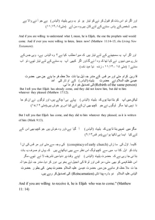 ‫کر‬ ‫قبول‬ ‫کو‬ ‫بات‬ ‫اس‬ ‫تم‬ ‫اگر‬ ‫اور‬‫وہی‬ ‫یہ‬ ‫تو‬ ‫ہو‬ ‫تیار‬ ‫کو‬ ‫نے‬‫یلییاہ‬)‫(الیاس‬‫واال‬ ‫نے‬ ‫آ‬ ‫جو‬ ‫ہے‬‫ہے‬
‫ہیں‬ ‫کان‬ ‫لئے‬ ‫کے‬ ‫سننے‬ ‫پاس‬ ‫کے‬‫شخص‬ ‫۔جس‬‫وہ‬‫لے‬ ‫سن‬‫(متی‬۱۵-۱۱:۱۴)
And if you are willing to understand what I, mean, he is Elijah, the one the prophets said would
come. And if ever you were willing to listen, listen now! (Matthew 11:14-15, the Living New
Testament).
‫اور‬‫آپ‬ ‫اگر‬‫یہ‬‫سمجھ‬‫نے‬‫ہیں‬ ‫تیار‬ ‫لئے‬ ‫کے‬‫؟‬ ‫ہے‬ ‫کیا‬ ‫مطلب‬ ‫میرا‬ ‫کہ‬‫وہ‬‫الیا‬‫ہے‬ ‫س‬،‫کے‬ ‫جس‬ ‫وہی‬
‫میں‬ ‫بارے‬‫نبیوں‬‫کبھی‬ ‫اگر‬ ‫گا۔اور‬ ‫ئے‬ ‫آ‬ ‫وہ‬ ‫کہ‬ ‫تھا‬ ‫کہا‬ ‫نے‬‫آپ‬‫یہ‬‫لئے‬ ‫کے‬ ‫سننے‬‫تھے‬ ‫تیار‬،‫تو‬‫اب‬
‫سن‬‫ئے‬!‫(متی‬۱۵–۱۱:۱۴،‫زندہ‬‫نیا‬‫نامہ‬ ‫عہد‬)
‫میں‬ ‫جن‬ ‫یئے‬ ‫ما‬ ‫فر‬ ‫حظہ‬ ‫مال‬ ‫نات‬ ‫بیا‬ ‫ذیل‬ ‫جہ‬ ‫مندر‬ ‫کے‬ ‫قس‬ ‫مر‬ ‫اور‬ ‫متی‬ ‫کرام‬ ِ ‫رین‬ ‫قا‬‫حضرت‬
‫حضرت‬ ‫نے‬ ‫السالم‬ ‫علیہ‬ ٰ‫عیسی‬)‫(الیاس‬ ‫یلییاہ‬‫تار‬ ‫او‬ ‫کے‬‫آ‬ ‫کی‬‫مد‬
(Rebirth of the same person)‫ئی۔‬ ‫ما‬ ‫فر‬ ‫د‬ ‫خو‬ ‫تصدیق‬ ‫کی‬
But I tell you that Elijah has already come, and they did not know him, but did to him
whatever they pleased (Matthew 17:12).
‫کہ‬ ‫ہوں‬ ‫دیتا‬ ‫بتا‬ ‫کو‬ ‫آپ‬ ‫میں‬ ‫لیکن‬‫یلییاہ‬) ‫(الیاس‬‫جا‬ ‫کو‬ ‫ان‬ ‫نے‬ ‫لوگوں‬ ‫اور‬ ،‫ہیں‬ ‫چکے‬ ‫آ‬ ‫ہی‬ ‫پہلے‬
‫ہیں۔(م‬ ‫خوش‬ ‫پر‬ ‫اس‬ ‫کیا‬ ‫لئے‬ ‫کے‬ ‫ان‬ ‫بھی‬ ‫کچھ‬ ‫جو‬ ‫نے‬ ‫لوگوں‬ ‫مگر‬ ‫تھا‬ ‫نہیں‬ ‫نا‬‫تی‬۱۷:۱۲)
But I tell you that Elijah has come, and they did to him whatever they pleased, as it is written
of him (Mark 9:13).
‫کہ‬ ‫ہوں‬ ‫تا‬ ‫بتا‬ ‫تمہیں‬ ‫میں‬ ‫مگر‬‫یلییاہ‬)‫(الیاس‬‫کے‬ ‫اس‬ ‫بھی‬ ‫کچھ‬ ‫جو‬ ‫ہیں‬ ‫خوش‬ ‫وہ‬ ‫ہے،اور‬ ‫گیا‬ ‫آ‬
‫قس‬ ‫ہے۔(مر‬ ‫ہوا‬ ‫لکھا‬ ‫ہی‬ ‫ایسا‬ ‫کیا‬ ‫لئے‬۹:۱۳)
‫زش‬ ‫سا‬ ‫کی‬ ‫ل‬ ّ‫او‬ ِ ‫کلیسا‬(conspiracyof early church)‫آ‬ ‫ان‬ ‫کی‬ ‫قس‬ ‫مر‬ ‫اور‬ ‫متی‬ ‫سے‬ ‫وجہ‬ ‫کی‬
‫بات‬ ‫یہ‬ ‫صرف‬ ‫تو‬ ‫یہاں‬ ‫کہ‬ ‫ہیں‬ ‫دیکھتے‬ ‫بھی‬ ‫سے‬ ‫نظر‬ ‫اس‬ ‫لوگ‬ ‫کچھ‬ ‫سے‬ ‫میں‬ ‫ب‬ ‫کتا‬ ِ ‫اہل‬ ‫کو‬ ‫یات‬
‫حضرت‬ ‫کہ‬ ‫ہے‬ ‫رہی‬ ‫جا‬ ‫ئی‬ ‫بتا‬‫یلییاہ‬) ‫(الیاس‬‫مگر‬ ‫تھے۔‬ ‫ئے‬ ‫ال‬ ‫تشریف‬ ‫میں‬ ‫دنیا‬ ‫پر‬ ‫وقت‬ ‫اپنے‬
‫ان‬ ‫کی‬ ‫قا‬ ‫لو‬ ‫اور‬ ‫قس‬ ‫مر‬ ،‫متی‬ ‫بھی‬ ‫کو‬ ‫فہمی‬ ‫غلط‬ ‫اس‬‫لہ‬ ‫حوا‬ ‫ذیل‬ ‫جہ‬ ‫مندر‬ ‫دیا۔‬ ‫کر‬ ‫دور‬ ‫بی‬ ‫بخو‬ ‫نے‬ ‫جیل‬
ٰ‫عیسی‬ ‫حضرت‬ ‫میں‬ ‫جن‬ ‫مائیے‬ ‫فر‬ ‫حظہ‬ ‫مال‬ ‫ت‬ ‫جا‬ٰ‫یحی‬ ‫حضرت‬ ‫السالم‬ ‫علیہ‬‫ر‬ ‫بطو‬ ‫کی‬‫حضرت‬
‫ئش‬ ‫پیدا‬ ‫رہ‬ ‫با‬ ‫دو‬ ‫السالم‬ ‫علیہ‬ ‫الیاس‬(Reincarnation)‫ہیں۔‬ ‫رہے‬ ‫کر‬‫تصدیق‬ ‫کی‬
And if you are willing to receive it, he is Elijah who was to come." (Matthew
11: 14)
 