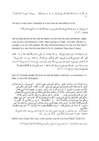‫وہی‬ ‫یہ‬ ‫تو‬ ‫ہو‬ ‫تیار‬ ‫کو‬ ‫نے‬ ‫کر‬ ‫قبول‬ ‫کو‬ ‫بات‬ ‫اس‬ ‫تم‬ ‫اگر‬ ‫اور‬‫یلییاہ‬‫۔متی‬ ‫تھا‬ ‫واال‬ ‫نے‬ ‫آ‬ ‫جو‬ ‫ہے‬۱۴:
۱۱
He said, It is John whom I beheaded; he is risen from the dead (Mark 6:14-16).
‫گیا‬ ‫ہو‬ ‫زندہ‬ ‫کے‬ ‫مر‬ ‫یہ‬ ‫؛‬ ‫تھا‬ ‫کیا‬ ‫بریدہ‬ ‫سر‬ ‫نے‬ ‫میں‬ ‫کو‬ ‫جس‬ ‫ہے‬ ‫حنا‬ ‫یو‬ ‫وہی‬ ‫یہ‬ ‫کہا‬ ‫نے‬ ‫اس‬!
‫(مرقس‬۶:۱۶)
And he (King Herod) said that John the Baptist was risen from the dead, and therefore mighty
works do show forth themselves in him. Others said that it is Elijah. And others said that it is
a prophet, or as one of the prophets. But when Herod heard thereof, he said, It is John whom I
beheaded; he is risen from the dead (Mark 6:14-16). (Authorized King James Version).
‫یو‬ ‫کہا‬ ‫نے‬ ) ‫دیس‬ ‫ہیرو‬ ‫ہ‬ ‫شا‬ ‫(باد‬ ‫اس‬ ‫اور‬‫غالب‬ ِ ‫ند‬ ‫و‬ ‫خدا‬ ، ‫تھا‬ ‫گیا‬ ‫ہو‬ ‫زندہ‬ ‫کے‬ ‫مر‬ ‫بپتست‬ ‫حنا‬
‫کہا‬ ‫نے‬ ‫گوں‬ ‫لو‬ ‫کئی‬ ‫۔‬ ‫ہیں‬ ‫تے‬ ‫ہو‬ ‫ہر‬ ‫ظا‬ ‫سے‬ ‫اسی‬ ‫کام‬ ‫کے‬‫یہ‬ ‫کہ‬‫یلییاہ‬‫کہا‬ ‫نے‬ ‫کئی‬ ‫اور‬ ‫۔‬ ‫ہے‬
‫تو‬ ‫یہ‬ ‫کہ‬ ‫کہا‬ ‫نے‬ ‫اس‬ ‫تو‬ ‫سنا‬ ‫یہ‬ ‫نے‬ ‫دیس‬‫ہیرو‬ ‫جب‬ ‫مگر‬ ‫ہے۔‬ ‫سے‬ ‫میں‬ ‫نبیوں‬ ‫یا‬ ‫ہے‬ ‫نبی‬ ‫کوئی‬ ‫یہ‬ ‫کہ‬
‫ہے‬ ‫حنا‬ ‫یو‬ ‫وہی‬‫کا‬ ‫جیمز‬ ‫گیا۔(شاہ‬ ‫ہو‬ ‫زندہ‬ ‫کے‬ ‫مر‬ ‫یہ‬ ‫؛‬ ‫تھا‬ ‫دیا‬ ‫کر‬ ‫بریدہ‬ ‫سر‬ ‫نے‬ ‫میں‬ ‫کو‬ ‫جس‬
‫قس‬ ‫مر‬ ، ‫نسخہ‬ ‫شدہ‬ ‫تصدیق‬۱۶-۶:۱۴)
Luke (9:7-9) people thought that Jesus was John the Baptist resurrected, or a reincarnation of
Elijah or one of the old prophets.
‫تعمیر‬ ‫نی‬ ‫روحا‬ ‫اور‬ ‫اصالح‬ ‫روح‬‫پیدائش‬ ‫بارہ‬ ‫دو‬ ‫اور‬ ‫ہے‬ ‫تی‬ ‫آ‬ ‫میں‬ ‫نیا‬ ‫د‬ ‫بھی‬ ‫لئے‬ ‫کے‬ ‫ترقی‬ ‫و‬
‫کے‬ ‫زندگی‬ ‫کی‬ ‫کسی‬ ‫مقصد‬ ‫یہ‬ ‫۔اگر‬ ‫ہے‬ ‫ہوتی‬ ‫بھی‬ ‫لئے‬ ‫کے‬ ‫حصول‬ ‫کے‬ ‫مقصد‬ ‫ص‬ ‫خا‬ ‫کسی‬
‫بعض‬ ‫ہے۔‬ ‫تا‬ ‫جا‬ ‫دیا‬ ‫بھیج‬ ‫پر‬ ‫زمین‬ ‫واپس‬ ‫بارہ‬ ‫دو‬ ‫کو‬ ‫روح‬ ‫تو‬ ‫تا‬ ‫ہو‬ ‫نہیں‬ ‫را‬ ‫پو‬ ‫میں‬ ‫دور‬ ‫ایک‬
‫محد‬ ‫واپسی‬ ‫میں‬ ‫دنیا‬ ‫اوقات‬‫چھوٹی‬ ً‫ال‬‫مث‬ ‫ہے‬ ‫ہوتی‬ ‫بھی‬ ‫سے‬ ‫لحاظ‬ ‫کے‬ ‫وقت‬ ‫مختصر‬ ‫اور‬ ‫حاالت‬ ‫ود‬
‫گزشتہ‬ ‫واپسی‬ ‫میں‬ ‫دنیا‬ ‫کی‬ ‫روح‬ ‫ذریعے‬ ‫کے‬ ‫نو‬ ِ ‫پیدائش‬ ‫۔‬ ‫وغیرہ‬ ‫معزوری‬ ‫کوئی‬ ‫اور‬ ‫عمر‬
‫پچھلی‬ ‫نے‬ ‫دمی‬ ‫آ‬ ‫امیر‬ ‫کسی‬ ‫اگر‬ ‫کہ‬ ‫ہے۔جیسے‬ ‫گزیر‬ ‫نا‬ ‫یہ‬ ‫بھی‬ ‫لئے‬ ‫کے‬ ‫سزا‬ ‫کی‬ ‫اعمال‬ ‫کے‬ ‫زندگی‬
‫طا‬ ‫اور‬ ‫دولت‬ ‫اپنی‬ ‫میں‬ ‫زندگی‬‫زند‬ ‫اگلی‬ ‫کہ‬ ‫ہے‬ ‫سکتا‬ ‫ہو‬ ‫وہ‬ ‫تو‬ ‫کیا‬ ‫استعمال‬ ‫ئز‬ ‫جا‬ ‫نا‬ ‫کا‬ ‫قت‬
‫میں‬ ‫دنیا‬ ‫کی‬ ‫روح‬ ‫ذریعے‬ ‫کے‬ ‫پیدائش‬ ‫دوبارہ‬ ‫جائے۔‬ ‫بھیجا‬ ‫کر‬ ‫بنا‬ ‫غریب‬ ‫اور‬ ‫الحال‬ ‫مفلوک‬ ‫میں‬ ‫گی‬
‫واپسی‬‫کتاب‬ ‫کی‬ ‫رات‬ ‫تو‬ ‫حوالہ‬ ‫کا‬'‫روتھ‬ '(Ruth)‫یعنی‬‫رحمة‬‫آیت‬ ‫کی‬۱:۶‫جا‬ ‫دیکھا‬ ‫بھی‬ ‫میں‬
‫ہ‬ ‫سکتا‬‫ے۔‬
‫ب‬‫ائبل‬‫کا‬‫باب‬‫نہم‬‫پیدائش‬ِ‫نو‬‫کے‬‫بعد‬‫ملنے‬‫والی‬‫سزا‬‫کا‬‫حوالہ‬‫دیتا‬‫ہے‬‫۔‬‫جب‬‫ایک‬‫اندھے‬‫ک‬‫و‬
‫دیکھ‬‫کر‬‫حضرت‬‫عیسی‬‫علیہ‬‫السالم‬‫کے‬‫شا‬‫گر‬‫دوں‬‫نے‬‫کہا‬‫۔‬
Rabbi, who sinned, this man, or his parents, that he was born blind? (John 9:2)
،‫راہب‬‫جو‬‫اندھا‬‫پیدا‬‫ہوا‬،‫اس‬‫آدمی‬‫نے‬‫یا‬‫اس‬‫کے‬‫والدین‬‫نے‬‫کیا‬‫گناہ‬‫کیا‬‫تھا؟‬(‫یوحنا‬۹:۲)
 