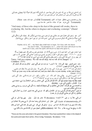 ‫کے‬ ‫جنم‬ ‫پچھلے‬ ‫ذا‬ٰ‫۔لہ‬ ‫ھوگا‬ ‫کیا‬ ‫نہیں‬ ‫گناہ‬ ‫کوئی‬ ‫تو‬ ‫میں‬‫پیٹ‬ ‫کے‬ ‫ماں‬ ‫اپنی‬ ‫کہ‬ ‫ہے‬ ‫ہر‬ ‫ظا‬ ‫نے‬ ‫اندھے‬ ‫اس‬
‫ہون‬ ‫گنا‬‫گئی۔‬ ‫دی‬ ‫سزا‬ ‫میں‬ ‫جنم‬ ‫اس‬ ‫کو‬ ‫شخص‬ ‫اس‬ ‫میں‬ ‫داش‬ ‫پا‬ ‫کی‬
‫قدیم‬ ‫مہ‬ ‫نا‬ِ‫عہد‬ ‫متعلق‬ ‫سے‬ ‫مضمون‬ ‫ہمارے‬(Old Testament)‫جدید‬ ‫نامہ‬ ‫عہد‬ ‫اور‬(New
Testament)‫ہیں۔‬ ‫مت‬ ‫خد‬ ِ ‫ضر‬ ‫حا‬ ‫جات‬ ‫لہ‬ ‫حوا‬ ‫مزید‬ ‫کے‬
"And many of those who sleep in the dust of the ground will awake, these to
everlasting life, but the others to disgrace and everlasting contempt.” (Daniel
12:2(
‫"اور‬‫جو‬‫سو‬ ‫میں‬ ‫دھول‬ ‫کی‬ ‫زمین‬‫کو‬ ‫لوگوں‬ ‫سے‬ ‫بہت‬ ‫سے‬ ‫میں‬ ‫ان‬ ‫ہیں‬ ‫جاتے‬‫کے‬ ‫زندگی‬ ‫کی‬ ‫ہمیشہ‬
،‫لئے‬‫ج‬‫دیا‬ ‫گا‬‫لیکن‬ ،‫گا‬ ‫جائے‬‫دوسر‬‫وں‬‫ابدی‬ ‫لئے‬ ‫کے‬‫اور‬ ‫ذلت‬‫ہے۔‬ ‫زندگی‬ ‫میز‬ ‫آ‬ ‫ہین‬ ‫تو‬)‫دانیال‬
۱۲:۲(
Psalms 16:9, 10”... my flesh also shall rest in hope. For thou wilt not leave
my soul in hell..." Ecclesiastes 12:7 ...then the dust will return to the
earth as it was, and the spirit will return to God who gave it.
‫کو‬ ‫نفس‬ ‫میرے‬ ‫میں‬ ‫جہنم‬ ‫تو‬ ‫کہ‬ ‫گا‬ ‫رہے‬ ‫سے‬ ‫آرام‬ ‫میں‬ ‫امید‬ ‫اس‬ ‫بھی‬ ‫جسم‬ ‫میرا‬‫گا‬ ‫چھوڑے‬ ‫نہیں‬
(‫زبور‬۱۰،۱۶:۹‫تھی‬ ‫یہ‬ ‫کہ‬ ‫جیسے‬ ‫گی‬ ‫جائے‬ ‫آ‬ ‫واپس‬ ‫ہی‬ ‫ایسے‬ ‫پر‬ ‫زمین‬ ‫ھول‬ ‫د‬ ‫کی‬ ‫زمین‬ ‫)۔پھر‬
‫تھا‬ ‫دیا‬ ‫اسے‬ ‫نے‬ ‫جس‬ ‫گی‬ ‫جائے‬ ‫چلی‬ ‫واپس‬ ‫پاس‬ ‫کے‬ ‫خدا‬ ‫اسی‬ ‫روح‬ ‫پھر‬ ‫اور‬)‫واعظ‬۱۲:۷)
"Listen, I tell you a mystery: We will not all sleep, but we will all be changed." (1
Corinthians 15:51)
‫کر‬ ‫تبدیل‬ ‫کو‬ ‫سب‬ ‫ہم‬ ‫لیکن‬ ‫نہیں‬ ‫گے‬ ‫ئیں‬ ‫سو‬ ‫سب‬ ‫ہم‬ ‫؛‬ ‫ہوں‬ ‫تا‬ ‫بتا‬ ‫بات‬ ‫کی‬ ‫بھید‬ ‫تمہیں‬ ‫میں‬ ، ‫سنو‬
( ‫گا‬ ‫جائے‬ ‫دیا‬1‫کرنتھیوں‬۱۵:۵۱)
‫آیت‬ ‫کی‬ ‫دانیال‬۱۲:۱۳‫مائیے۔‬ ‫فر‬ ‫حظہ‬ ‫مال‬ ‫میں‬ ‫ذیل‬ ‫بیان‬ ‫کا‬ ‫ملنے‬ ‫گی‬ ‫زند‬ ‫بعد‬ ‫کے‬ ‫موت‬ ‫بھی‬ ‫میں‬
"Now go your way to the end and rest, and you shall arise to your destiny at the end of days."
(Daniel 12:13)
‫تک‬ ‫آخر‬ ‫جاؤ‬ ‫چلتے‬ ‫پر‬ ‫راستے‬ ‫اپنے‬ ‫اب‬ "‫اپنی‬ ‫گے‬ ‫جاؤ‬ ‫کئے‬ ‫زندہ‬ ‫تم‬ ‫اور‬ ، ‫رکھو‬ ‫سکون‬ ‫اور‬
"‫پر‬ ‫نے‬ ‫ہو‬ ‫پورے‬ ‫دن‬ ‫کے‬ ‫زندگی‬ ، ‫بق‬ ‫مطا‬ ‫کے‬ ‫قسمت‬)‫دانیال‬۱۲:۱۳)
go your way to the end،‫ہے‬ ‫ہوا‬ ‫استعمال‬ ‫میں‬ ‫محاورے‬ ‫کے‬ ‫کرنے‬ ‫کوشش‬ ‫تک‬ ‫آخر‬rest‫سے‬
، ‫ہیں‬ ‫کے‬ ‫رکھنے‬ ‫اطمنان‬ ‫مراد‬destiny
‫گی۔‬ ‫ہو‬ ‫مطابق‬ ‫کے‬ ‫اعمال‬ ‫گزشتہ‬ ‫جو‬ ‫ہے‬ ‫قسمت‬ ‫وہ‬end of days‫یعنی‬ ‫ہونے‬ ‫رے‬ ‫پو‬ ‫دن‬ ‫کے‬ ‫گی‬ ‫زند‬
‫ہے۔‬ ‫میں‬ ‫مطلب‬ ‫کے‬ ‫موت‬
‫کے‬ ‫اعمال‬ ‫رے‬ ‫تمہا‬ ‫تمہیں‬ ‫بعد‬ ‫کے‬ ‫مرنے‬ ‫کہ‬ ‫رکھو‬ ‫اطمنان‬ ‫اور‬ ‫رہو‬ ‫کرتے‬ ‫کوشش‬‫نتہائی‬ ‫ا‬ ‫اپنی‬ ‫تم‬
‫مطابق‬)‫جمہ‬ ‫تر‬ ‫گی۔(رواں‬ ‫جائے‬ ‫دی‬ ‫گی‬ ‫زند‬
‫حی‬ ‫و‬ ‫وہ‬ ‫عال‬ ‫کے‬ ‫اس‬۷:۱۴(Revelation 7:14)‫کے‬ ‫نو‬ ِ ‫ئش‬ ‫پیدا‬ ‫بھی‬ ‫بیان‬ ‫ذیل‬ ‫جہ‬ ‫مندر‬ ‫کا‬
(‫دائرے‬cycle of reincarnations‫اس‬ ‫احتتام‬ ‫کا‬ ‫ہے۔جس‬ ‫تا‬ ‫کر‬ ‫حت‬ ‫وضا‬ ‫کی‬ ‫تسلسل‬ ‫اور‬ ‫عمل‬ ‫کے‬ )
‫مقام‬ ‫ئی‬ ‫انتہا‬ ‫کے‬ ‫غت‬ ‫بلو‬ ‫اپنی‬ ‫تے‬ ‫کر‬ ‫تے‬ ‫کر‬ ‫ترقی‬ ‫روح‬ ‫نی‬ ‫انسا‬ ‫کہ‬ ‫تک‬ ‫جب‬ ‫تا‬ ‫ہو‬ ‫نہیں‬ ‫تک‬ ‫وقت‬
‫م‬ ‫مقا‬ ‫ئے۔یہ‬ ‫جا‬ ‫پہنچ‬ ‫نہ‬ ‫تک‬‫مکا‬‫شفه‬(Revelation)‫کی‬‫ہے۔‬ ‫گیا‬ ‫یا‬ ‫بتا‬ ‫میں‬ ‫ظ‬ ‫الفا‬ ‫ان‬ ‫میں‬ ‫انجیل‬
"These are the ones who died in the great tribulation.They have washedtheir robes in the blood of
the Lamb and made them white. (New Living Testament, Revelation 7:14)
 
