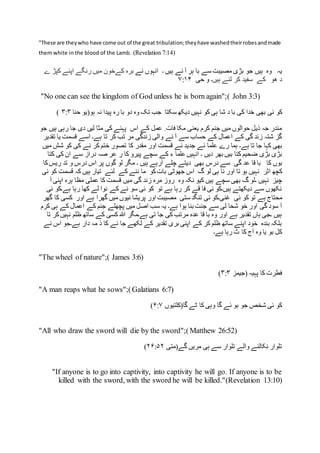 "These are theywho have come out of the great tribulation;theyhave washedtheirrobesandmade
them white in the blood of the Lamb. (Revelation 7:14)
‫یہ‬‫ہیں‬ ‫وہ‬‫نے‬ ‫انہوں‬ ‫۔‬ ‫ہیں‬ ‫ئے‬ ‫آ‬ ‫ہر‬ ‫با‬ ‫سے‬ ‫مصیبت‬ ‫بڑی‬ ‫جو‬‫کے‬ ‫برہ‬‫ے‬ ‫کپڑ‬ ‫اپنے‬ ‫رنگے‬ ‫میں‬ ‫خون‬
‫ہیں۔‬ ‫لئے‬ ‫کر‬ ‫سفید‬ ‫کے‬ ‫ھو‬ ‫د‬‫حی‬ ‫و‬۷:۱۴
"No one can see the kingdom of God unless he is born again";( John 3:3)
‫ئی‬ ‫کو‬‫حنا‬ ‫ہو(یو‬ ‫نہ‬ ‫پیدا‬ ‫رہ‬ ‫با‬ ‫دو‬ ‫وہ‬ ‫تک‬ ‫جب‬ ‫سکتا‬ ‫دیکھ‬ ‫نہیں‬ ‫کو‬ ‫ہی‬ ‫شا‬ ‫د‬ ‫با‬ ‫کی‬ ‫خدا‬ ‫بھی‬۳:۳)
‫ہیں‬ ‫رہی‬ ‫جا‬ ‫دی‬ ‫لیں‬ ‫مثا‬ ‫کی‬ ‫پہئے‬ ‫اس‬ ‫کے‬ ‫عمل‬ ِ ‫فات‬ ‫مکا‬ ‫یعنی‬ ‫کرم‬ ‫جنم‬ ‫میں‬ ‫حوالوں‬ ‫ذیل‬ ‫جہ‬ ‫مندر‬‫ج‬‫و‬
‫تقدیر‬ ‫یا‬ ‫قسمت‬ ‫اسے‬ ‫ہے۔‬ ‫تا‬ ‫کر‬ ‫تب‬ ‫مر‬ ‫زندگی‬ ‫والی‬ ‫نے‬ ‫آ‬ ‫سے‬ ‫حساب‬ ‫کے‬ ‫اعمال‬ ‫کے‬ ‫گی‬ ‫زند‬ ‫شتہ‬ ‫گز‬
‫ہے۔‬ ‫تا‬ ‫جا‬ ‫کہا‬ ‫بھی‬‫میں‬ ‫شش‬ ‫کو‬ ‫کی‬ ‫نے‬ ‫کر‬ ‫ختم‬ ‫تصور‬ ‫کا‬ ‫مقدر‬ ‫اور‬ ‫قسمت‬ ‫نے‬ ‫جدید‬ ‫ئے‬ ‫علما‬ ‫رے‬ ‫ہما‬
‫دیں‬ ‫بھر‬ ‫بیں‬ ‫کتا‬ ‫ضحیم‬ ‫بڑی‬ ‫بڑی‬‫ک‬ ‫کی‬ ‫ان‬ ‫سے‬ ‫دراز‬ ‫صہ‬ ‫عر‬ ‫ر‬ ‫کا‬ ‫پیرو‬ ‫سچے‬ ‫کے‬ ‫ء‬ ‫علما‬ ‫انہیں‬ ‫۔‬‫ت‬‫ا‬
‫بوں‬‫بھی‬ ‫درس‬ ‫سے‬ ‫گی‬ ‫عد‬ ‫قا‬ ‫با‬ ‫کا‬‫کا‬‫ریس‬ ‫تد‬ ‫و‬ ‫درس‬ ‫اس‬ ‫پر‬ ‫گوں‬ ‫لو‬ ‫مگر‬ ‫۔‬ ‫ہیں‬ ‫آرہے‬ ‫چلے‬ ‫دیتے‬
‫کچھ‬‫اثر‬‫ئی‬ ‫کو‬ ‫قسمت‬ ‫کہ‬ ‫ہیں‬ ‫تیار‬ ‫لئے‬ ‫کے‬ ‫ننے‬ ‫ما‬ ‫کو‬‫بات‬ ‫جھوٹی‬ ‫اس‬ ‫گ‬ ‫لو‬ ‫ہی‬ ‫نا‬ ‫اور‬ ‫تا‬ ‫ہو‬ ‫نہیں‬
‫۔ل‬ ‫نہیں‬ ‫چیز‬‫وہ‬ ‫نکہ‬ ‫کیو‬ ‫ہیں‬ ‫سچے‬ ‫بھی‬ ‫گ‬ ‫و‬‫م‬ ‫عملی‬ ‫کا‬ ‫قسمت‬ ‫میں‬ ‫گی‬ ‫زند‬ ‫مرہ‬ ‫روز‬‫آ‬ ‫اپنی‬ ‫ہرہ‬ ‫ظا‬
‫ئی‬ ‫ہے۔کو‬ ‫رہا‬ ‫کھا‬ ‫لے‬ ‫نوا‬ ‫کے‬ ‫نے‬ ‫سو‬ ‫ئی‬ ‫کو‬ ‫تو‬ ‫ہے‬ ‫رہا‬ ‫کر‬ ‫قے‬ ‫فا‬ ‫ئی‬ ‫ہیں۔کو‬ ‫دیکھتے‬ ‫سے‬ ‫نکھوں‬
‫ئی‬ ‫کو‬ ‫تو‬ ‫ہے‬ ‫محتاج‬‫گھر‬ ‫کا‬ ‫کسی‬ ‫اور‬ ‫ہے‬ ‫گھرا‬ ‫میں‬ ‫نیوں‬ ‫پریشا‬ ‫اور‬ ‫مصیبت‬ ‫ستی‬ ‫تنگد‬ ‫ئی‬ ‫غنی۔کو‬
‫ہے۔‬ ‫ہوا‬ ‫بنا‬ ‫جنت‬ ‫سے‬ ‫لی‬ ‫شحا‬ ‫خو‬ ‫اور‬ ‫گی‬ ‫سود‬ ‫آ‬‫ک‬ ‫جنم‬ ‫پچھلے‬ ‫میں‬ ‫اصل‬ ‫سب‬ ‫یہ‬‫کرم‬ ‫ہی‬ ‫کے‬ ‫اعمال‬ ‫ے‬
‫تا‬ ‫کر‬‫نہیں‬ ‫ظلم‬ ‫ساتھ‬ ‫کے‬ ‫کسی‬ ‫ہللا‬ ‫ہے۔مگر‬ ‫تی‬ ‫جا‬ ‫کی‬ ‫مرتب‬ ‫عدہ‬ ‫قا‬ ‫با‬ ‫وہ‬ ‫اور‬ ‫ہے‬ ‫تقدیر‬ ‫ہاں‬ ‫۔جی‬ ‫ہیں‬
‫نے‬ ‫اس‬ ‫ہے۔جو‬ ‫دار‬ ‫مہ‬ ‫ذ‬ ‫کا‬ ‫نے‬ ‫جا‬ ‫لکھے‬ ‫کے‬ ‫تقدیر‬ ‫بری‬ ‫اپنی‬ ‫کے‬ ‫کر‬ ‫ظلم‬ ‫ساتھ‬ ‫اپنے‬ ‫خود‬ ‫بندہ‬ ‫بلکہ‬
‫ہے‬ ‫رہا‬ ‫ٹ‬ ‫کا‬ ‫آج‬ ‫وہ‬ ‫یا‬ ‫بو‬ ‫کل‬‫۔‬
"The wheel of nature";( James 3:6)
‫(جیمز‬ ‫پہیہ‬ ‫کا‬ ‫فطرت‬۳:۳)
"A man reaps what he sows";(Galatians 6:7)
‫گا‬ ‫ٹے‬ ‫کا‬ ‫وہی‬ ‫گا‬ ‫ئے‬ ‫بو‬ ‫جو‬ ‫شخص‬ ‫ئی‬ ‫کو‬‫(کلتیوں‬۶:۷)
"All who draw the sword will die by the sword";(Matthew 26:52)
‫گے(متی‬ ‫مریں‬ ‫ہی‬ ‫سے‬ ‫تلوار‬ ‫والے‬ ‫نکالنے‬ ‫تلوار‬۲۶:۵۲)
"If anyone is to go into captivity, into captivity he will go. If anyone is to be
killed with the sword, with the sword he will be killed."(Revelation 13:10)
 