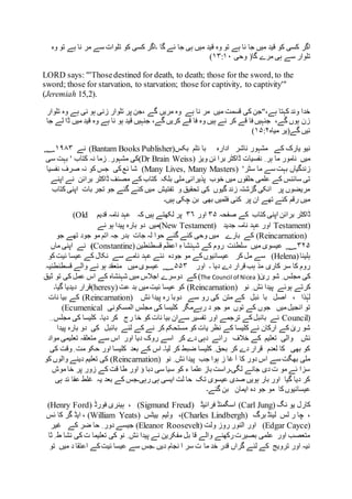 ‫اگر‬‫وہ‬ ‫تو‬ ‫ہے‬ ‫نا‬ ‫مر‬ ‫سے‬ ‫تلوات‬ ‫کو‬ ‫کسی‬ ‫۔اگر‬ ‫گا‬ ‫ئے‬ ‫جا‬ ‫ہی‬ ‫میں‬ ‫قید‬ ‫وہ‬ ‫تو‬ ‫ہے‬ ‫نا‬ ‫جا‬ ‫میں‬ ‫قید‬ ‫کو‬ ‫کسی‬
‫تلوار‬‫وحی‬ (‫گا‬ ‫مرے‬ ‫ہی‬ ‫سے‬۱۳:۱۰)
LORD says: "'Thosedestined for death, to death; those for the sword, to the
sword; those for starvation, to starvation; those for captivity, to captivity'"
(Jeremiah 15,2).
‫گے‬ ‫مریں‬ ‫وہ‬ ‫ہے‬ ‫نا‬ ‫مر‬ ‫میں‬ ‫قسمت‬ ‫کی‬ ‫ہے،"جن‬ ‫کہتا‬ ‫وند‬ ‫خدا‬‫تلوار‬ ‫وہ‬ ‫ہے‬ ‫نی‬ ‫ہو‬ ‫زنی‬ ‫تلوار‬ ‫پر‬ ‫،جن‬
‫جا‬ ‫لے‬ ‫ڈا‬ ‫میں‬ ‫قید‬ ‫وہ‬ ‫ہے‬ ‫نا‬ ‫ہو‬ ‫قید‬ ‫جنہیں‬ ،‫گے‬ ‫کریں‬ ‫قے‬ ‫فا‬ ‫وہ‬ ‫ہیں‬ ‫نے‬ ‫کر‬ ‫قے‬ ‫فا‬ ‫جنہیں‬ ،‫گے‬ ‫ہوں‬ ‫زن‬
‫میاہ‬ ‫گے(یر‬ ‫ئیں‬۱۵:۲)
‫کے‬ ‫یارک‬ ‫نیو‬‫ادارہ‬ ‫ناشر‬ ‫مشہور‬‫بکس‬ ‫نٹم‬ ‫با‬(Bantam Books Publisher)‫نے‬۱۹۸۳‫؁‬
‫نفسیات‬ ِ ‫ہر‬ ‫ما‬ ‫نامور‬ ‫میں‬‫ویز‬ ‫ئن‬ ‫برا‬ ‫ڈاکٹر‬(Dr Brain Weiss)‫سی‬ ‫بہت‬ ' ‫کتاب‬ ‫نہ‬ ‫زما‬ ِ ‫مشہور‬ ‫کی‬
'‫سٹر‬ ‫ما‬ ‫سے‬ ‫بہت‬ ‫زندگیاں‬(Many Lives, Many Masters)‫نفسیا‬ ‫صرف‬ ‫نہ‬ ‫کو‬ ‫جس‬ ‫کی‬‫ئع‬ ‫شا‬
‫خوب‬ ‫میں‬ ‫حلقوں‬ ‫علمی‬ ‫کے‬ ‫سائنس‬ ‫تی‬‫پذیرائی‬‫اپنے‬ ‫نے‬ ‫برائن‬ ‫ڈاکٹر‬ ‫مصنف‬ ‫کے‬ ‫کتاب‬ ‫بلکہ‬ ‫ملی‬
‫کتاب‬ ‫اپنی‬ ‫بات‬ ‫تجر‬ ‫جو‬ ‫گئے‬ ‫کئے‬ ‫میں‬ ‫تفتیش‬ ‫و‬ ‫تحقیق‬ ‫کی‬ ‫گیوں‬ ‫زند‬ ‫گزشتہ‬ ‫انکی‬ ‫پر‬ ‫مریضوں‬
‫ہیں۔‬ ‫چکی‬ ‫بن‬ ‫بھی‬ ‫فلمیں‬ ‫کئی‬ ‫پر‬ ‫ان‬ ‫تھے‬ ‫کئے‬ ‫رقم‬ ‫میں‬
‫صفحہ‬ ‫کے‬ ‫کتاب‬ ‫اپنی‬ ‫برائن‬ ‫ڈاکٹر‬۳۵‫اور‬۳۶‫کہ‬ ‫ہیں‬ ‫لکھتے‬ ‫پر‬‫قدیم‬ ‫نامہ‬ ‫عہد‬(Old
Testament)‫جدید‬ ‫نامہ‬ ‫عہد‬ ‫اور‬(New Testament)‫نے‬ ‫ہو‬ ‫پیدا‬ ‫بارہ‬ ‫دو‬ ‫میں‬
(Reincarnation)‫جو‬ ‫تھے‬ ‫جود‬ ‫مو‬ ‫اتم‬ ‫جہ‬ ‫بدر‬ ‫جات‬ ‫لہ‬ ‫حوا‬ ‫گئے‬ ‫کئے‬ ‫وحی‬ ‫میں‬ ‫بارے‬ ‫کے‬
۳۲۵‫قسطنطین‬ ‫اعظم‬ ِ‫ہ‬ ‫شہنشا‬ ‫کے‬ ‫روم‬ ‫سلطنت‬ ‫میں‬ ‫عیسوی‬ ‫؁‬(Constantine)‫نے‬‫ماں‬ ‫اپنی‬
‫ہلینا‬(Helena)‫کو‬‫ئیت‬ ‫عیسا‬ ‫کے‬ ‫نکال‬ ‫سے‬ ‫نامے‬ ‫عہد‬ ‫نئے‬ ‫جودہ‬ ‫مو‬ ‫کے‬‫عیسائیوں‬ ‫کر‬ ‫مل‬ ‫سے‬
‫اور‬ ‫۔‬ ‫دیا‬ ‫دے‬ ‫قرار‬ ‫ہب‬ ‫مذ‬ ‫کاری‬ ‫سر‬ ‫کا‬ ‫روم‬۵۵۳‫قسطنطنیہ‬ ‫والے‬ ‫نے‬ ‫ہو‬ ‫منعقد‬ ‫میں‬‫عیسوی‬ ‫؁‬
ٰ‫ری‬ ‫شو‬ ِ ‫مجلس‬ ‫کی‬)(The Council of Nicea‫ثیق‬ ‫تو‬ ‫کی‬ ‫عمل‬ ‫اس‬ ‫کے‬ ‫شہنشاہ‬ ‫میں‬ ‫اجالس‬ ‫دوسرے‬ ‫کے‬
‫کر‬‫نو‬ ِ ‫ئش‬ ‫پیدا‬ ‫ہوئے‬ ‫تے‬(Reincarnation)‫عت‬ ‫بد‬ ‫میں‬‫ئیت‬ ‫عیسا‬ ‫کو‬(heresy)‫گیا۔‬ ‫دیدیا‬ ‫قرار‬
‫ذا‬ٰ‫لہ‬،‫اصل‬‫ئش‬ ‫پیدا‬ ‫رہ‬ ‫دوبا‬ ‫سے‬ ‫رو‬ ‫کی‬ ‫متن‬ ‫کے‬ ‫ئبل‬ ‫با‬(Reincarnation)‫نات‬ ‫بیا‬ ‫کے‬
‫رہے‬ ‫د‬ ‫جو‬ ‫مو‬ ‫توں‬ ‫کے‬ ‫جوں‬ ‫میں‬‫انجیل‬ ‫تو‬‫المسکونی‬ ‫مجلس‬ ‫کی‬ ‫کلیسا‬ ‫مگر‬(Ecumenical
Council)‫سے‬ ‫تفسیر‬ ‫اور‬ ‫ترجمے‬ ‫کے‬‫بائبل‬ ‫نے‬‫رج‬ ‫خا‬ ‫کو‬ ‫نات‬ ‫بیا‬ ‫ان‬ِ ِ ‫مجلس‬ ‫کی‬ ‫کلیسا‬ ‫دیا۔‬ ‫کر‬
‫پیدا‬ ‫بارہ‬ ‫دو‬ ‫کی‬ ‫بائبل‬ ‫لئے‬ ‫کے‬ ‫نے‬ ‫کر‬ ‫مستحکم‬ ‫کو‬ ‫یات‬ ‫نظر‬ ‫کے‬ ‫کلیسا‬ ‫نے‬ ‫ارکان‬ ‫کے‬ ٰ‫ری‬ ‫شو‬
‫ئش‬‫والی‬‫مواد‬ ‫تعلیمی‬ ‫متعلقہ‬ ‫سے‬ ‫اس‬ ‫اور‬ ‫دیا‬ ‫روک‬ ‫اسے‬ ‫کر‬ ‫دے‬ ‫دہی‬ ‫رائے‬ ‫خالف‬ ‫کے‬ ‫تعلیم‬
‫کی‬ ‫وقت‬ ِ ‫مت‬ ‫حکو‬ ‫اور‬ ‫کلیسا‬ ‫بعد‬ ‫کے‬ ‫اس‬ ‫لیا۔‬ ‫کر‬ ‫ضبط‬ ‫کلیسا‬ ِ ‫بحق‬ ‫کر‬ ‫دے‬ ‫قرار‬ ‫لعدم‬ ‫کا‬ ‫بھی‬ ‫کو‬
‫نو‬ ِ ‫ئش‬ ‫پیدا‬ ‫جب‬ ‫ہوا‬ ‫ز‬ ‫غا‬ ‫آ‬ ‫کا‬ ‫دور‬ ‫اس‬ ‫سے‬ ‫بھگت‬ ‫ملی‬(Reincarnation)‫ک‬ ‫والوں‬ ‫دینے‬ ‫تعلیم‬ ‫کی‬‫و‬
‫موش‬ ‫خا‬ ‫پر‬ ‫زور‬ ‫کے‬ ‫قت‬ ‫طا‬ ‫اور‬ ‫ؤ‬ ‫دبا‬ ‫سی‬ ‫سیا‬ ‫کو‬ ‫ء‬ ‫علما‬ ‫باز‬ ‫لگی۔راست‬ ‫جانے‬ ‫دی‬ ‫ت‬ ‫مو‬ ‫ئے‬ ‫سزا‬
‫ہی‬ ‫ئد‬ ‫عقا‬ ‫غلط‬ ‫یہ‬ ‫بعد‬ ‫کے‬ ‫رہی۔جس‬ ‫ہی‬ ‫ایسی‬ ‫لت‬ ‫حا‬ ‫تک‬ ‫عیسوی‬ ‫صدی‬ ‫ہویں‬ ‫بار‬ ‫اور‬ ‫گیا‬ ‫دیا‬ ‫کر‬
‫عیسائ‬‫ایمان‬ ‫دہ‬ ‫جو‬ ‫مو‬ ‫کا‬‫یوں‬‫گئے۔‬ ‫بن‬
‫نگ‬ ‫یو‬ ‫کارل‬(Carl Jung)‫فرائیڈ‬ ‫اسگمنڈ‬(Sigmund Freud)‫فورڈ‬ ‫ہینری‬ ،(Henry Ford)
‫برگ‬ ‫لینڈ‬ ‫لس‬ ‫ر‬ ‫چا‬ ،(Charles Lindbergh)،‫ییٹس‬ ‫ولیم‬(William Yeats)‫ئس‬ ‫کا‬ ‫گر‬ ‫ایڈ‬ ،
(Edgar Cayce)‫اور‬‫النور‬‫ولت‬ ‫روز‬(Eleanor Roosevelt)‫غیر‬ ‫کے‬ ‫ضر‬ ‫حا‬ ِ ‫دور‬ ‫جیسے‬
‫ثا‬ ِ ‫ط‬ ‫نشا‬ ‫کی‬ ‫ت‬ ‫تعلیما‬ ‫کی‬ ‫نو‬ ِ ‫ئش‬ ‫پیدا‬ ‫نے‬ ‫مفکرین‬ ‫بل‬ ‫قا‬ ‫والے‬ ‫رکھنے‬‫بصیرت‬ ‫علمی‬ ‫اور‬ ‫متعصب‬
‫تو‬ ‫میں‬ ‫د‬ ‫اعتقا‬ ‫کے‬‫ئیت‬ ‫عیسا‬ ‫سے‬ ‫۔جس‬ ‫دیں‬ ‫نجام‬ ‫ا‬ ‫سر‬ ‫ت‬ ‫ما‬ ‫خد‬ ‫قدر‬ ‫گراں‬ ‫لئے‬ ‫کے‬ ‫ترویج‬ ‫اور‬ ‫نیہ‬
 