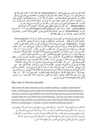 ‫نو‬ ِ ‫پیدائش‬ ‫پہلے‬ ‫سے‬ ‫شوں‬ ‫ساز‬ ‫کی‬ ‫کلیسا‬(reincarnation)‫بق‬ ‫مطا‬ ‫کے‬ ‫مقدس‬ ِ ‫ب‬ ‫کتا‬ ‫تعلیم‬ ‫کی‬
‫اویطس‬ ‫کہ‬ ‫رہے‬ ‫د‬ ‫یا‬ ‫تھی۔‬ ‫جاتی‬ ‫دی‬‫کی‬ ‫روم‬ ‫نے‬ ‫جس‬ ‫ہے‬ ‫شخصیت‬ ‫وہ‬ ‫میں‬ ‫ریخ‬ ‫تا‬ ‫کی‬‫ئیوں‬ ‫عیسا‬
‫کیا۔‬ ‫استعمال‬ ‫رسوخ‬ ‫و‬ ‫اثر‬ ‫گار‬ ‫ساز‬ ‫انتہائی‬ ‫میں‬ ‫وقت‬ ‫مشکل‬ ‫کے‬‫عیسائیت‬ ‫اور‬ ‫فت‬ ‫ثقا‬‫ک‬ ‫نیا‬ ‫د‬‫مشہو‬ ‫ے‬
‫ئیں‬ ‫ہو‬ ‫کی‬ ‫زل‬ ‫نا‬ ‫کی‬ ٰ‫لی‬ ‫تعا‬ ‫ہللا‬ ‫ہستیاں‬ ‫نی‬ ‫ما‬ ‫نی‬ ‫جا‬ ‫سے‬ ‫اعتبار‬ ‫علمی‬ ‫اور‬ ‫نشور‬ ‫دا‬ ‫معروف‬ ‫و‬ ‫ر‬
‫کر‬ ‫سمجھ‬ ‫کو‬ ‫بوں‬ ‫کتا‬‫پ‬‫ھنے‬ ‫ڑ‬‫نو‬ ِ ‫ئش‬ ‫پیدا‬ ‫سے‬ ‫وجہ‬ ‫کی‬ ‫نے‬ ‫کر‬ ‫فکر‬ ‫و‬ ‫ر‬ ‫غو‬ ‫میں‬ ‫ان‬ ‫اور‬
(Reincarnation)‫۔‬ ‫تھے‬ ‫رکھتے‬ ‫یقین‬ ‫پر‬ ‫خرت‬ ‫آ‬ ‫کی‬‫معروف‬‫عیسائی‬‫عا‬‫لم‬‫طر‬‫طو‬‫لین‬
(Tertullisn)‫اپنی‬‫کتاب‬‫رسا‬‫لہ‬ٰ‫علی‬‫الروح‬(Treatise on the soul)‫کے‬‫باب‬۳۳–۲۸‫میں‬‫پیدا‬
‫ئش‬ِ‫نو‬(reincarnation)‫پر‬‫سیر‬ِ‫حا‬‫صل‬‫بحث‬‫کرتے‬‫ہوئے‬‫لکھتے‬‫ہیں‬‫کہ‬‫مشہو‬‫ر‬‫ریاضی‬‫د‬‫ان‬
‫فیثا‬‫غورث‬‫بھی‬‫پیدا‬‫ئش‬ِ‫نو‬‫پر‬‫یقین‬‫رکھتا‬‫تھا‬‫۔‬
‫میں‬ ‫جسم‬ ‫نئے‬ ‫دوران‬ ‫کے‬ ‫یوں‬ ‫صد‬ ‫تین‬ ‫پہلی‬ ‫کی‬ ‫ئیوں‬ ‫عیسا‬‫تناسخ‬ِ‫ارواح‬(Transmigration of
souls)‫نی‬ ‫طو‬ ‫افال‬ ‫میں‬ ‫ریخ‬ ‫تا‬ ‫جو‬ ‫رہا‬ ‫یا‬ ‫چھا‬ ‫پر‬ ‫یانطو‬ ‫نما‬ ‫پر‬ ‫ئیت‬ ‫عیسا‬ ‫فلسفہ‬ ‫نی‬ ‫نا‬ ‫یو‬ ‫کا‬
‫نظریات‬(Platonism)‫عکس‬ ‫بر‬ ‫کے‬ ‫فلسفہ‬ ‫نی‬ ‫حا‬ ‫رو‬ ‫کے‬ ‫ہے۔مشرق‬ ‫تا‬ ‫جا‬ ‫نا‬ ‫جا‬ ‫سے‬ ‫نام‬ ‫کے‬
‫م‬ ِ ‫ذات‬ ‫اور‬ ‫شعور‬ ‫اپنے‬ ‫میں‬ ‫واح‬ ‫ار‬ ‫عالم‬ ‫بعد‬ ‫کے‬ ‫موت‬ ‫نی‬ ‫انسا‬ ‫روح‬ ‫کہ‬ ‫تھا‬ ‫خیال‬ ‫کا‬ ‫افالطون‬‫ہ‬‫نفرد‬
‫خدا‬ ‫تو‬ ‫نا‬ ‫روح‬ ‫نی‬ ‫انسا‬ ‫عکس‬ ‫بر‬ ‫کے‬ ‫ے‬ ‫عقید‬ ‫ہندو‬ ‫اور‬ ‫ہے۔‬ ‫رہتی‬ ‫زندہ‬ ‫ہمیشہ‬ ‫پر‬ ‫ر‬ ‫طو‬ ‫کے‬
‫جسم‬ ‫نئے‬ ‫ہیں۔بلکہ‬ ‫سکتی‬ ‫کر‬ ‫اظہار‬ ‫کا‬ ‫وجود‬‫اپنے‬ ‫سے‬ ‫طریقے‬ ‫اور‬ ‫کسی‬ ‫وہ‬ ‫ہی‬ ‫نا‬ ‫اور‬ ‫ہے‬ ‫بنتی‬
‫یعنی‬ ‫نگ‬ ‫ر‬ ‫ز‬ ‫اپنی‬ ‫طون‬ ‫ہیں۔افال‬ ‫جاتی‬ ‫آ‬ ‫میں‬ ‫دنیا‬ ‫رہ‬ ‫با‬ ‫دو‬ ‫کر‬ ‫ہو‬ ‫پیدا‬ ‫میں‬‫داشتوں‬ ‫یا‬ ‫عقلی‬
(Phaedrus )‫سچائی‬ ‫اور‬ ‫تی‬ ‫ہو‬ ‫نہیں‬ ‫پیرا‬ ‫عمل‬ ‫پر‬ ‫ہی‬ٰ‫ال‬ ِ ‫احکام‬ ‫روح‬ ‫کوئی‬ ‫اگر‬ ‫کہ‬ ‫ہے‬ ‫لکھتا‬ ‫میں‬
‫کے‬ ‫مصیبتوں‬ ‫وہ‬ ‫سے‬ ‫وجہ‬ ‫کی‬ ‫ہ‬ ‫گنا‬ ‫اور‬ ‫غفلت‬ ‫اس‬ ‫تو‬ ‫ہے‬ ‫رہتی‬ ‫م‬ ‫کا‬ ‫نا‬ ‫میں‬ ‫نے‬ ‫کر‬ ‫ادراک‬ ‫کا‬
‫تلے‬ ‫جھ‬ ‫بو‬ ‫ْگنے‬‫د‬‫پر‬ ‫کی‬ ‫اس‬ ‫سے‬ ‫جس‬ ‫ہے‬ ‫تی‬ ‫جا‬ ‫کچلی‬ ‫کر‬ ‫دب‬‫صالحیت‬ ‫کی‬ ‫نے‬ ‫کر‬ ‫واز‬
‫سے‬ ‫عمل‬ ‫کے‬‫پیدائش‬ ‫اپنی‬ ‫روح‬ ‫ہے۔‬ ‫تی‬ ‫جا‬ ‫دی‬ ‫پٹخ‬ ‫پر‬ ‫زمین‬ ‫منہ‬ ‫لٹے‬ْ‫ا‬ ‫وہ‬ ‫اور‬ ‫ہے‬ ‫تی‬ ‫جا‬ ‫چھن‬
‫کسی‬ ‫پر‬ ‫طور‬ ‫عام‬ ‫وہ‬ ‫تو‬ ‫ہے‬ ‫تی‬ ‫پا‬ ‫گی‬ ‫زند‬ ‫بارہ‬ ‫دو‬ ‫جب‬ ‫تحت‬ ‫کے‬ ‫ہی‬ٰ‫ال‬ ِ ‫ن‬ ‫نو‬ ‫قا‬ ‫بعد‬ ‫کے‬ ‫نے‬ ‫گزر‬
‫جس‬ ‫نی‬ ‫انسا‬ ‫اسے‬ ‫بلکہ‬ ‫تی‬ ‫جا‬ ‫نہیں‬ ‫میں‬ ‫جسم‬ ‫کے‬ ‫نور‬ ‫جا‬‫نے‬ ‫جس‬ ‫روح‬ ‫وہ‬ ‫ہے۔اور‬ ‫تا‬ ‫جا‬ ‫کیا‬ ‫عطا‬ ‫ہی‬ ‫م‬
‫پیشہ‬ ‫اور‬ ‫کال‬ ، ‫آرٹ‬ ‫بھی‬ ‫کسی‬ ‫یا‬ ‫فلسفی‬ ‫بطور‬ ‫پیدائش‬ ‫کی‬ ‫اس‬ ‫تھا‬ ‫کیا‬ ‫اختیار‬ ‫راستہ‬ ‫کا‬ ‫ئی‬ ‫سچا‬
‫ہ‬ ‫وغیر‬ ‫عالم‬ ،‫استاد‬ ،‫ادیب‬ ،‫دان‬ ‫قانون‬ ،‫دان‬ ‫سائنس‬ ،‫انجینئر‬ ،‫ڈاکٹر‬ ً‫ال‬‫مث‬ ‫فن‬ ِ ‫ہر‬ ‫ما‬ ‫کے‬‫اور‬‫ہنس‬‫تی‬
‫ک‬ ‫شخصیت‬ ‫طبع‬ ‫خوش‬ ‫تی‬ ‫گا‬‫ہے۔‬ ‫تی‬ ‫ہو‬ ‫ے‬
Plato writes in Phaedrusaboutthis:
"But when she (the celestial soul) is unable to follow, and fails to behold the
truth, and through some ill-hap sinks beneath the double load of forgetfulness
and vice, and her wings fall from her and she dropsto the ground, then the law
ordainsthat this soul shall at her first birth pass, notinto any other animal, but
only into man; and the soul which has seen most of truth shall come to the
birth as a philosopher, or artist, or some musical and loving nature".
‫کو‬ ‫روح‬ ‫عام‬ ‫ایک‬ ‫کہ‬ ‫ہے‬ ‫لکھتا‬ ‫مزید‬ ‫طون‬ ‫افال‬‫میں‬‫پہنچنے‬ ‫جگہ‬ ‫سی‬ْ‫ا‬ ‫واپس‬ ‫تھی‬ ‫چلی‬ ‫وہ‬ ‫سے‬ ‫جہاں‬
‫پر‬ ‫مقام‬ ‫اصلی‬ ‫اپنے‬ ‫میں‬ ‫وقت‬ ‫کم‬ ‫ہی‬ ‫گ‬ ‫لو‬ ‫ب‬ ‫مقر‬ ‫اور‬ ‫فلسفی‬ ‫ہیں۔صرف‬ ‫لگتے‬ ‫سال‬ ‫ہزار‬ ‫دس‬
‫گزار‬ ‫گی‬ ‫زند‬ ‫میں‬ ‫لت‬ ‫جہا‬ ‫اور‬ ‫تیں‬ ‫پا‬ ‫کر‬ ‫نہیں‬ ‫تکمیل‬ ‫کی‬ ‫حیات‬ ِ ‫مقصد‬ ‫روحیں‬‫ہیں۔جو‬ ‫پہنچتے‬ ‫واپس‬
‫بعد‬ ‫کے‬ ‫موت‬ ‫وی‬ ‫دنیا‬‫انکی‬ ‫ہیں‬ ‫دیتی‬‫ک‬ ‫فیصلہ‬‫ہے‬ ‫جاتی‬ ‫کی‬ ‫تعین‬ ‫سزا‬ ‫کے‬ ‫ر‬‫اصالح‬ ‫اورانہیں‬
‫نچلے‬ ‫کے‬ ‫زمین‬ ‫کےلئے‬‫ہے‬ ‫تا‬ ‫جا‬ ‫دیا‬ ‫بھیج‬ ‫میں‬ ‫گھروں‬ ‫کے‬ ‫درجے‬‫۔‬
 