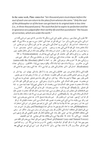 In the same work, Plato states that "ten thousand yearsmustelapse before the
soul of each one can return to the place from whence she came." Only the soul
of the philosopher or of the lover can get back to its originalstate in less time
(i.e., in three thousand years). The soulsthat fail to aspire to perfection and live
in ignorance are judged after their earthly life and then punished in "the houses
of correction, which are underthe earth."
‫اور‬ ‫گناہ‬ ‫لئے‬ ‫اس‬ ‫نہیں‬ ‫فی‬ ‫کا‬ ‫دور‬‫ایک‬ ‫کا‬ ‫زندگی‬ ‫لئے‬ ‫کے‬ ‫تطہیر‬ ‫روحانی‬ ‫میں‬ ‫خیال‬ ‫کے‬ ‫طون‬ ‫افال‬
‫کے‬ ‫اس‬‫کچھ‬ ‫کہ‬ ‫ہے‬ ‫سکتا‬ ‫ہو‬ ‫بھی‬ ‫یہ‬ ‫سے‬ ‫اعتبار‬ ‫کے‬ ‫عیت‬ ‫نو‬ ‫کی‬ ‫قید‬ ‫ئے‬ ‫سزا‬ ‫والی‬ ‫ملنے‬ ‫میں‬ ‫بدلے‬
‫اور‬ ‫جائے‬ ‫دی‬ ‫دے‬ ‫زندگی‬ ‫کی‬ ‫نور‬ ‫جا‬ ‫میں‬ ‫بدلے‬ ‫کے‬ ‫اعمال‬ ‫برے‬ ‫کے‬ ‫ان‬ ‫کو‬ ‫نوں‬ ‫انسا‬ ‫صفت‬ ‫درندہ‬
‫با‬ ‫دو‬ ‫میں‬ ‫جسم‬ ‫انسانی‬ ‫واپس‬ ‫سے‬ ‫نور‬ ‫جا‬ ‫روحیں‬ ‫یہ‬ ‫بعد‬ ‫کے‬ ‫ٹنے‬ ‫کا‬ ‫قید‬ ‫کی‬ ‫مدت‬ ‫خاص‬ ‫ایک‬
‫ر‬‫نہیں‬ ‫تطہیر‬ ‫مکمل‬ ‫کی‬ ‫ان‬ ‫تک‬ ‫جب‬ ‫بھگتیں‬ ‫تک‬ ‫وقت‬ ‫اس‬ ‫انسان‬ ِ‫ر‬ ‫بطو‬ ‫سزا‬ ‫کی‬ ‫قی‬ ‫با‬ ‫اور‬ ‫ہوں‬ ‫پیدا‬ ‫ہ‬
‫نو‬ ِ‫پیدائش‬ ‫لئے‬ ‫کے‬ ‫نے‬ ‫کر‬ ‫حاصل‬ ‫گی‬ ‫کیز‬ ‫پا‬ ‫کی‬ ‫روح‬ ‫جاتی۔‬ ‫ہو‬(reincarnation)‫افال‬ ‫یہ‬ ‫کا‬
‫میں‬ ‫ئیے‬ ‫نظر‬ ‫اس‬ ‫مگر‬ ‫ہے‬ ‫مشتمل‬ ‫پر‬ ‫ادوار‬ ‫شمار‬ ‫بے‬ ‫کے‬ ‫ممات‬ ‫و‬ ‫حیات‬ ‫چہ‬ ‫اگر‬ ‫نظریہ‬ ‫طونی‬
‫ر‬‫المطلق‬ ‫با‬ ‫اتحاد‬ ِ ‫یہ‬ ‫نظر‬ ‫کے‬ ‫برہمن‬ ‫مقام‬ ‫خری‬ ‫آ‬ ‫کا‬ ‫سفر‬ ‫کے‬ ‫وح‬(union with the Absolute)
‫نجات‬ ‫کی‬ ‫روح‬ ‫افالطون‬ ، ‫ذا‬ٰ‫ہے۔لہ‬ ‫وجود‬ ‫پاکیزہ‬ ‫الگ‬ ‫ایک‬ ‫اپنا‬ ‫خود‬ ‫بذات‬ ‫کا‬ ‫روح‬ ‫ہر‬ ‫عکس‬ ‫بر‬ ‫کے‬
(salvation)‫جا‬ ‫میں‬ ‫وجود‬ ‫کے‬ ‫خدا‬ ‫کہ‬ ‫نا‬ ‫ہے‬ ‫لیتا‬ ‫پر‬ ‫طور‬ ‫کے‬‫بخشش‬ ‫ذاتی‬ ‫کی‬ ‫انسان‬ ‫کو‬‫ک‬ ‫ملنے‬‫و۔‬
‫نو‬ ِ ‫ئش‬ ‫پیدا‬ ‫اور‬ ‫چھاپ‬ ‫کی‬‫یات‬ ‫نظر‬ ‫ال‬ ‫با‬ ‫جہ‬ ‫مندر‬ ‫کے‬ ‫افالطون‬ ‫میں‬ ‫دور‬‫ابتدائی‬ ‫لکل‬ ‫با‬ ‫کے‬ ‫کلیسا‬
‫وہ‬ ‫تعلیم‬ ‫گئی‬ ‫دی‬ ‫میں‬ ‫کتابوں‬ ‫الہامی‬ ‫میں‬ ‫بارے‬ ‫کے‬‫اور‬ ‫مصدقہ‬‫ا‬‫جنہیں‬ ‫ہیں‬ ‫ہد‬ ‫شوا‬ ‫ریخی‬ ‫تا‬ ‫ٹ‬ِ‫م‬ ‫ن‬
‫سکتا۔‬ ‫جا‬ ‫نہیں‬ ‫یا‬ ‫جھٹال‬ ‫بھی‬ ‫طور‬ ‫کسی‬‫یات‬ ‫نظر‬ ‫کے‬ ‫نو‬ ِ ‫ئش‬ ‫پیدا‬‫کے‬ ‫ہب‬ ‫مذ‬ ‫عیسائی‬ ‫تبدیلی‬ ‫میں‬‫با‬
‫اس‬ ‫نکہ‬ ‫کیو‬ ‫گئی‬ ‫کی‬ ‫نہیں‬ ‫پر‬ ‫سر‬ ‫کے‬ ‫وحی‬ ِ ‫نزول‬ ‫یا‬ ‫پر‬ ‫حکم‬ ‫کے‬ ‫السالم‬ ‫علیہ‬ ٰ‫عیسی‬ ‫حضرت‬ ‫نی‬
ٰ‫عیسی‬ ‫حضرت‬ ‫تک‬ ‫وقت‬‫چکے‬ ‫ما‬ ‫فر‬ ‫رخصت‬ ‫سے‬ ‫دنیا‬ ‫السالم‬ ‫علیہ‬‫تباہ‬ ‫یہ‬ ‫میں‬ ‫ئیت‬ ‫عیسا‬ ‫ذا‬ٰ‫تھے۔لہ‬
‫پال‬ ‫تبدیلی‬ ‫کن‬(Paul)‫وجو‬ ‫سی‬ ‫سیا‬ ‫کردہ‬ ‫پیدا‬ ‫کی‬‫کو‬ ‫جس‬ ‫گئی‬ ‫کی‬ ‫پر‬ ‫بنا‬ ‫کی‬ ‫ہات‬۵۵۳‫م‬‫؁‬
‫علیہ‬ ٰ‫عیسی‬ ‫حضرت‬ ‫گیا۔‬ ‫کیا‬ ‫داخل‬ ‫میں‬‫ئیت‬ ‫عیسا‬ ‫سے‬ ‫منظوری‬ ‫کی‬ ٰ‫ری‬ ‫شو‬ ِ‫مجلس‬ ‫کی‬ ‫قسطنطنیہ‬ ‫میں‬
‫پال‬ ‫بعد‬ ‫کے‬ ‫وفات‬ ‫کی‬ ‫السالم‬(Paul)‫صل‬ ‫حا‬ ‫مقام‬ ‫ساختہ‬ ‫خود‬ ‫کا‬ ‫نے‬ ‫ہو‬ ‫نبی‬ ‫میں‬ ‫شریعت‬ ‫کی‬ ‫ان‬ ‫نے‬
‫نب‬ ‫کو‬ ‫ملعون‬ ‫اس‬ ‫ئی‬ ‫عیسا‬ ‫بھی‬ ‫آج‬ ‫اور‬ ‫لیا‬ ‫کر‬‫عیسا‬ ‫نے‬ ‫ہیں۔جس‬ ‫دیتے‬ ‫جہ‬ ‫در‬ ‫کا‬ ‫مسیح‬‫بشریعت‬ ‫ی‬
‫کو‬ ‫ان‬ ‫کہ‬ ‫دکھائی‬ ‫محبت‬ ‫اتنی‬ ‫سے‬ ‫السالم‬ ‫علیہ‬ ٰ‫عیسی‬ ‫حضرت‬ ‫لئے‬ ‫کے‬ ‫نے‬ ‫بنا‬ ‫وقوف‬ ‫بے‬ ‫کو‬ ‫ں‬ ‫ئیو‬
‫استعارات‬ ‫کے‬ ‫اس‬ ‫اور‬ ‫تبدیلی‬ ‫میں‬ ‫تراجم‬ ‫کے‬ ‫ہی‬ٰ‫ال‬ ِ ‫کالم‬ ‫دیا۔‬ ‫بنا‬ ‫بیٹا‬ ‫کا‬ ‫خدا‬ ‫میں‬ ‫زمین‬ ‫اور‬ ‫خدا‬ ‫اوپر‬
(Metaphors)‫تشر‬ ‫ختہ‬ ‫سا‬ ‫خود‬ ‫کی‬‫دنیا‬ ‫کی‬‫ہب‬ ‫مذ‬ ‫بھی‬ ‫یح‬(Theology)‫دود‬ ‫مر‬ ‫اسی‬ ‫بار‬ ‫پہلی‬ ‫میں‬
‫وحی‬ ‫اور‬ ‫مالکر‬ ‫یہاں‬ ‫سے‬ ‫وہاں‬ ‫اور‬ ‫وہاں‬ ‫سے‬ ‫یہاں‬ ‫کو‬ ‫ٹکڑوں‬ ‫کے‬ ‫یات‬ ‫آ‬ ‫مختلف‬ ‫کی‬ ‫کی۔انجیل‬ ‫نے‬
‫اسی‬ ‫بھی‬ ‫طرح‬ ‫کی‬ ‫لکھنے‬ ‫تفسیر‬ ‫کر‬ ‫ڈھال‬ ‫مطابق‬ ‫کے‬ ‫یات‬ ‫نظر‬ ‫اپنے‬ ‫نی‬ ‫معا‬ ‫کے‬ ‫الفاظ‬ ‫مختلف‬ ‫کے‬
‫کمبخت‬‫کا‬ ‫ئنات‬ ‫کا‬ ‫۔‬ ‫ڈالی‬ ‫نے‬‫الطبیعیہ‬ ‫نین‬ ‫قوا‬ ‫بجائے‬ ‫کی‬ ‫خدا‬ ‫طاقت‬ ‫والی‬ ‫نے‬ ‫چال‬ ‫نظام‬
(Natural Laws and Natural Forces)‫ہے۔‬ ‫ایجاد‬ ‫کی‬ ‫اسی‬ ‫بھی‬ ‫اصطالح‬ ‫کی‬‫کی‬‫جس‬‫میں‬ ‫تقلید‬
‫خدا‬ ‫بھی‬ ‫ہمیں‬‫ت‬ ‫ذا‬ ‫کی‬‫اور‬ ‫لگا‬ ‫نے‬ ‫جا‬ ‫دیا‬ ‫درس‬ ‫کا‬ ‫رکھنے‬ ‫طرف‬ ‫ایک‬ ‫کر‬ ‫ٹھا‬ٌ‫ا‬ ‫کو‬‫لمین‬ ‫العا‬ ‫رب‬
‫جگہ‬ ‫کی‬ ‫نام‬ ‫کے‬‫نے‬ ‫چال‬ ‫ئنات‬ ‫کا‬ ِ‫ر‬ ‫گا‬ ‫روز‬‫والی‬'‫توں‬ ‫قو‬ ‫تی‬ ‫ئنا‬ ‫کا‬‫لے‬ ‫نے‬ '‫لی۔‬‫بع‬ ‫کے‬ ‫نے‬ ‫مر‬‫د‬
 