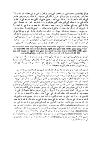 ‫ہے۔‬ ‫رہا‬ ‫بجھ‬ ‫(چاند)بھی‬ ‫چراغ‬‫ا‬‫کے‬ ‫شخص‬ ‫س‬‫ال‬ ‫با‬ ‫و‬ ‫بلند‬ ‫اور‬ ‫محالت‬ ‫ئے‬ ‫ہو‬ ‫کئے‬ ‫کھڑے‬ ‫پر‬ ‫زمین‬
‫آج‬ ‫ہیں۔‬ ‫رہی‬ ‫ہو‬ ‫س‬ ‫بو‬ ‫زمین‬ ‫رتیں‬ ‫عما‬‫ئیں‬ ‫جا‬ ‫ہو‬ ‫ریزہ‬ ‫ریزہ‬ ‫کر‬ ‫ٹ‬ ‫ٹو‬ ‫ڑ‬ ‫پہا‬ ‫سب‬ ‫کے‬‫تکبر‬ ‫و‬ ‫غرور‬
‫نکہ‬ ‫کیو‬ ‫گے‬‫ہو‬ ‫ختم‬ ‫دن‬ ‫کے‬ ‫غم‬ ‫میں‬ ‫جنم‬ ‫اگلے‬ ‫تو‬ ‫ہوئے‬ ‫اچھے‬ ‫ل‬ ‫اعما‬ ‫ہے۔‬ ‫تیار‬ ‫ری‬ ‫سوا‬ ‫کی‬ ‫واپسی‬
‫ہمیشہ‬ ‫نہ‬ ‫ور‬ ‫گے‬‫ئیں‬ ‫جا‬‫کے‬ ‫مصیبتوں‬ ‫اور‬ ‫غموں‬ ‫میں‬ ‫گی‬ ‫زند‬ ‫ری‬ ‫پو‬ ‫کی‬ ‫جنم‬ ‫اگلے‬ ‫یعنی‬ ‫لئے‬ ‫کے‬
‫ٹت‬ ‫ٹو‬ ‫ڑ‬ ‫پہا‬‫میں‬ ‫نزع‬ ِ ‫لت‬ ‫حا‬ ‫۔‬ ‫گے‬ ‫رہیں‬ ‫ے‬‫بڑ‬ ‫انسان‬ ‫تو‬ ‫ہے‬ ‫تا‬ ‫ہو‬ ‫س‬ ‫احسا‬ ‫کا‬ ‫توں‬ ‫با‬ ‫سب‬ ‫ان‬ ‫جب‬
‫ج‬ ‫کی‬ ‫اس‬ ‫اگر‬ ‫کہ‬ ‫ہے‬ ‫تا‬ ‫بڑا‬‫کر‬ ‫جا‬ ‫واپس‬ ‫تو‬ ‫ئے‬ ‫جا‬ ‫دی‬‫بخش‬ ‫ان‬‫وہ‬‫ایسے‬‫کی‬ ‫جن‬ ‫گا‬ ‫کرے‬‫نہیں‬ ‫کام‬
‫آج‬ ‫وہ‬ ‫سے‬ ‫وجہ‬‫ہے۔‬ ‫گرفتار‬ ‫میں‬ ‫مصیبت‬‫آن‬ ‫قر‬‫کہ‬ ‫ہے‬ ‫کہتا‬ ‫ہوئے‬ ‫تے‬ ‫کر‬ ‫بیان‬ ‫کو‬ ‫حالت‬ ‫اسی‬ ‫کی‬ ‫ان‬
‫آن‬ ‫گا۔قر‬ ‫ئے‬ ‫آ‬ ‫نہیں‬ ‫م‬ ‫کا‬ ‫کے‬ ‫ان‬ ‫بھی‬ ‫کچھ‬ ‫آج‬ ‫۔‬ ‫ہیں‬ ‫رہے‬ ‫بڑا‬ ‫بڑ‬ ‫فقط‬ ‫یہ‬‫کی‬ ‫زل‬ ‫نا‬ ‫پہلے‬ ‫سے‬ ‫اس‬ ‫اور‬
‫میں‬ ‫بوں‬ ‫کتا‬ ‫ئیں‬ ‫ہو‬‫جات‬ ‫لہ‬ ‫حوا‬ ‫ایسے‬‫اگلی‬ ‫کی‬ ‫مضمون‬ ‫اسی‬ ‫جو‬ ‫ہیں‬ ‫سکتے‬ ‫جا‬ ‫دیکھے‬ ‫بجا‬ ‫جا‬
‫اقساط‬‫لے‬ ‫حوا‬ ‫ری‬ ‫فو‬ ‫۔لیکن‬ ‫گے‬ ‫ئیں‬ ‫جا‬ ‫ئیے‬ ‫د‬ ‫کر‬ ‫پیش‬ ‫میں‬ ‫عالی‬ ِ ‫مت‬ ‫خد‬ ‫کی‬ ‫پ‬ ‫آ‬ ‫میں‬‫یسعیاہ‬
‫یات‬ ‫آ‬ ‫ذیل‬ ‫جہ‬ ‫مندر‬ ‫کی‬۲۰-۶۰:۱۹‫سے‬ ‫ہنے‬ ‫پڑ‬ ‫کر‬ ‫سمجھ‬ ‫کو‬‫بھی‬‫۔‬ ‫ہیں‬ ‫سکتے‬ ‫جا‬ ‫دیکھے‬
The sun will no more be your light by day, nor will the brightness of the moon shine on you,
for the LORD will be your everlasting light, and your God will be your glory. Your
sun will never set again, and your moon will wane no more; the LORD will be your
everlasting light, and your days of sorrow will end. (Isaiah 60:19-20)
‫رہنے‬ ‫ہمیشہ‬ ،‫گا‬ ‫ئے‬ ‫جا‬ ‫ہو‬ ‫نور‬ ‫بے‬ ‫پر‬ ‫تم‬ ‫چاند‬ ،‫گی‬ ‫جائے‬ ‫پڑ‬ ‫ماند‬ ‫پر‬ ‫تم‬ ‫روشنی‬ ‫کی‬ ‫رج‬ ‫سو‬ ‫دن‬ ‫اس‬
‫رج‬ ‫سو‬ ‫را‬ ‫گا۔تمہا‬ ‫رہے‬ ‫باقی‬ ‫جالل‬ ‫کا‬ ‫خدا‬ ‫تمہارے‬ ‫اور‬ ‫گی‬ ‫ہو‬ ‫ہی‬ ‫کی‬ ‫رب‬ ‫تمہارے‬ ‫روشنی‬ ‫والی‬
‫د‬‫اور‬ ‫گا‬ ‫ہو‬ ‫نہیں‬ ‫قائم‬ ‫بارہ‬ ‫ہ‬‫ھاؤ‬ ‫چڑ‬ ‫تار‬ْ‫ا‬‫سے‬ ‫چاند‬ ‫رے‬ ‫تمہا‬‫تمہا‬ ‫اور‬ ،‫گا‬ ‫رہے‬ ‫تا‬ ‫جا‬ ‫احساس‬ ‫کا‬
‫گے۔‬ ‫جائیں‬ ‫ہو‬ ‫ختم‬ ‫دن‬ ‫کے‬ ‫غم‬ ‫رے‬(‫یسعیاہ‬۲۰-۶۰:۱۹)
‫جیسا‬ ‫کرام‬ ِ ‫رین‬ ‫قا‬‫ہے‬ ‫م‬ ‫نا‬ ‫کا‬ ‫نے‬ ‫ہو‬ ‫قائم‬ ‫کے‬ ‫چیز‬ ‫کسی‬ ‫مت‬ ‫قیا‬ ‫لفظ‬ ‫کہ‬ ‫ہے‬ ‫چکا‬ ‫جا‬ ‫یا‬ ‫بتا‬ ‫پر‬ ‫او‬
‫جس‬‫قعات‬ ‫وا‬ ‫والے‬ ‫نے‬ ‫ہو‬ ‫نما‬ ‫رو‬ ‫میں‬‫کتا‬ ‫ب‬ ‫حسا‬ ‫کر‬ ‫ہو‬ ‫شروع‬ ‫سے‬ ‫موت‬ ‫سلسلہ‬ ‫کا‬‫اس‬ ‫اور‬ ‫ب‬
‫کو‬ ‫روح‬ ‫اسی‬ ‫بق‬ ‫مطا‬ ‫کے‬‫رہ‬ ‫با‬ ‫دو‬ ‫ساتھ‬ ‫کے‬ ‫جسم‬ ‫نئے‬‫ہے‬ ‫وجہ‬ ‫یہی‬ ‫ہے۔‬ ‫چلتا‬ ‫تک‬ ‫ملنے‬ ‫گی‬ ‫زند‬
‫کہ‬‫ہے۔‬ ‫گیا‬ ‫کہا‬ ‫بھی‬ ‫دن‬ ‫کا‬ ‫نے‬ ‫ہو‬ ‫پیدا‬ ‫رہ‬ ‫با‬ ‫دو‬ ‫یعنی‬ ‫المبعوث‬ ‫یوم‬ ‫کو‬ ‫مت‬ ‫قیا‬‫آ‬ ‫قر‬ ‫مگر‬‫نی‬‫یوم‬
‫کو‬ ‫المبعوث‬‫ریسرکشن‬ ‫میں‬ ‫جم‬ ‫ترا‬ ‫انگریزی‬ ‫بھی‬ ‫نے‬ ‫جمین‬ ‫متر‬ ‫رے‬ ‫ہما‬ ‫میں‬ ‫نقل‬ ‫کی‬‫ئیوں‬ ‫عیسا‬
(Resurrection)‫رے‬ ‫ہما‬ ‫تو‬ ‫گے‬ ‫دیکھیں‬ ‫سے‬ ‫رو‬ ‫کی‬ ‫ئیے‬ ‫نظر‬ ‫کے‬ ‫ئیوں‬ ‫عیسا‬ ‫جسے‬ ‫ہے‬ ‫کہا‬ ‫ہی‬
‫کہ‬ ‫گا‬ ‫ئے‬ ‫جا‬ ‫ہو‬ ‫معلوم‬ ‫بھی‬ ‫یہ‬ ‫اور‬ ‫گی‬ ‫جائے‬ ‫کھل‬ ‫قلعی‬ ‫بھی‬ ‫کی‬ ‫علم‬ ‫کے‬ ‫کرام‬ ِ ‫ء‬ ‫علما‬‫ریسریکش‬‫ا‬ ‫ن‬
‫نا‬ ‫کے‬ ‫کر‬ ‫استعمال‬ ‫لفظ‬ ‫یہ‬ ‫میں‬ ‫تراجم‬ ‫کے‬ ‫آن‬ ‫قر‬ ‫ہم‬ ‫کہ‬ ‫گا‬ ‫ہو‬ ‫بھی‬ ‫افسوس‬ ‫مگر‬ ‫؟‬ ‫کیا‬ ‫ہے‬ ‫میں‬ ‫صل‬
‫س‬ ‫ا‬ ‫کہ‬ ‫دیں‬ ‫ئی‬ ‫صفا‬ ‫الکھ‬ ‫ء‬ ‫علما‬ ‫رے‬ ‫ہما‬ ‫رہے؟‬ ‫تے‬ ‫کر‬ ‫کیوں‬ ‫عظیم‬ ِ ‫ہ‬ ‫گنا‬ ‫جیسا‬ ‫شرک‬ ‫میں‬ ‫سمجھی‬
‫گی‬ ‫ہو‬ ‫ہی‬ ‫ایسی‬ ‫ت‬ ‫با‬ ‫یہ‬ ‫۔‬ ‫لیتے‬ ‫ئی‬ ‫عیسا‬ ‫جو‬ ‫لیتے‬ ‫نہیں‬ ‫مراد‬ ‫وہ‬ ‫ہم‬ ‫سے‬ ‫لفظ‬‫کہ‬ ‫یہ‬ ‫کوئی‬ ‫جیسے‬‫کہ‬ ‫ے‬
‫خود‬ ِ ‫ت‬ ‫بذا‬ ‫شرک‬ ‫کیونکہ‬ ‫۔‬ ‫ہیں‬ ‫تے‬ ‫کر‬ ‫ہندو‬ ‫جیسا‬ ‫تے‬ ‫کر‬‫نہیں‬ ‫ایسا‬ ‫مگر‬‫ہیں‬ ‫تے‬ ‫کر‬ ‫بھی‬ ‫ہم‬ ‫شرک‬
‫اسی‬ ‫تے۔‬ ‫کر‬ ‫نہیں‬ ‫ال‬ ‫بد‬ ‫سے‬ ‫کہنے‬ ‫کے‬ ‫کسی‬ ‫جو‬ ‫ہے‬ ‫رکھتا‬ ‫نی‬ ‫معا‬ ‫ص‬ ‫خا‬ ‫اپنے‬ ‫میں‬‫تعریف‬ ‫اپنی‬
‫ریسرکشن‬ ‫طرح‬(Resurrection)‫م‬ ، ‫ہندو‬ ‫جو‬ ‫ہے‬ ‫تعریف‬ ‫مخصوص‬ ‫بھی‬ ‫کی‬‫اور‬ ‫ئی‬ ‫عیسا‬ ، ‫سلمان‬
‫ریسرکشن‬ ‫اگر‬ ‫کہ‬ ‫ہے‬ ‫بھی‬ ‫یہ‬ ‫رخ‬ ‫سرا‬ ‫دو‬ ‫کا‬ ‫تصویر‬ ‫اسی‬ ‫ہے۔‬ ‫جیسی‬ ‫ایک‬ ‫لئے‬ ‫کے‬ ‫سب‬ ‫دی‬ ‫یہو‬
(Resurrection)‫ر‬ ‫انکا‬ ‫ری‬ ' ‫وہ‬ ‫تو‬ ‫لگتا‬ ‫لفظ‬ ‫سرا‬ ‫دو‬ ‫ئی‬ ‫کو‬ ‫میں‬ ‫جمے‬ ‫تر‬ ‫کے‬ ‫آن‬ ‫قر‬ ‫ئے‬ ‫بجا‬ ‫کی‬
' ‫نیشن‬(Reincarnation)' ‫برتھ‬ ‫ری‬ ' ‫یا‬ ‫نو‬ ِ ‫ئش‬ ‫پیدا‬ ‫یعنی‬(Rebirth)‫جو‬ ‫۔‬ ‫تا‬ ‫ہو‬ ‫جنم‬ ‫دوسرا‬ ‫یعنی‬
‫زرتشی‬ ‫کے‬ ‫ء‬ ‫علما‬ ‫ہمارے‬‫لی‬ ‫پا‬ ‫اور‬(Pauli)‫ان‬ ‫میں‬ ‫حال‬ ِ ‫رت‬ ‫صو‬ ‫اس‬ ‫تا۔‬ ‫ہو‬ ‫خالف‬ ‫کے‬‫یات‬ ‫نظر‬
‫؟‬ ‫تا‬ ‫ہو‬ ‫کیا‬ ‫کا‬‫ئیت‬ ‫مال‬ ‫کی‬
 
