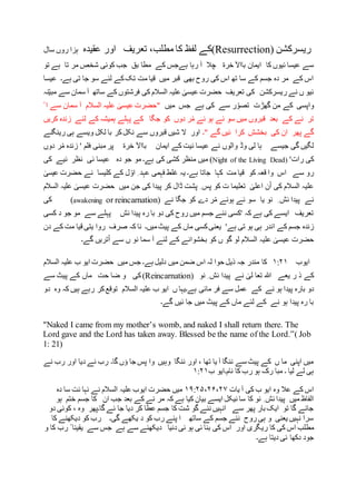 ‫ریسرکشن‬(Resurrection)‫مطلب‬ ‫کا‬ ‫لفظ‬ ‫کے‬‫تعریف‬ ،‫عقیدہ‬ ‫اور‬‫ہزا‬‫سال‬ ‫روں‬
‫خرة‬ ‫بااآل‬ ‫ایمان‬ ‫کا‬ ‫ئیوں‬ ‫عیسا‬ ‫سے‬‫رہا‬ ‫آ‬ ‫چال‬‫ہ‬‫بق‬ ‫مطا‬ ‫کے‬ ‫ےجس‬‫تو‬ ‫ہے‬ ‫تا‬ ‫مر‬ ‫شخص‬ ‫کوئی‬ ‫جب‬
‫عیسا‬ ‫ہے۔‬ ‫تی‬ ‫جا‬ ‫سو‬ ‫لئے‬ ‫کے‬‫تک‬ ‫مت‬ ‫قیا‬ ‫میں‬ ‫قبر‬ ‫بھی‬ ‫روح‬ ‫کی‬ ‫اس‬ ‫تھ‬ ‫سا‬ ‫کے‬ ‫جسم‬ ‫دہ‬ ‫مر‬ ‫کے‬ ‫اس‬
‫نہ‬ّ‫ی‬‫مب‬ ‫سے‬ ‫سمان‬ ‫آ‬ ‫ساتھ‬ ‫کے‬ ‫فرشتوں‬ ‫کی‬ ‫السالم‬ ‫علیہ‬ ٰ‫عیسی‬ ‫حضرت‬ ‫تعریف‬ ‫کی‬ ‫ریسرکشن‬ ‫نے‬ ‫ں‬ ‫ئیو‬
‫جس‬ ‫ہے‬ ‫کی‬ ‫سے‬ ‫ر‬ّ‫تصو‬ ‫گھڑت‬ ‫من‬ ‫کے‬ ‫واپسی‬‫میں‬ْ ‫ا‬ ‫سے‬ ‫سمان‬ ‫آ‬ ‫السالم‬ ‫علیہ‬ ٰ‫عیسی‬ ‫"حضرت‬
‫کریں‬ ‫زندہ‬ ‫لئے‬ ‫کے‬ ‫ہمیشہ‬ ‫پہلے‬ ‫کے‬ ‫جگا‬ ‫کو‬ ‫دوں‬ ‫ر‬ْ‫م‬ ‫ئے‬ ‫ہو‬ ‫ئے‬ ‫سو‬ ‫میں‬ ‫قبروں‬ ‫بعد‬ ‫کے‬ ‫نے‬ ‫تر‬
‫"۔‬ ‫گے‬ ‫ئیں‬ ‫کرا‬ ‫بخشش‬ ‫کی‬ ‫ان‬ ‫پھر‬ ‫گے‬‫رینگنے‬ ‫ہی‬ ‫ویسے‬ ‫لکل‬ ‫با‬ ‫کر‬‫نکل‬ ‫سے‬ ‫قبروں‬ ‫شیں‬ ‫ال‬ ‫اور‬
‫نے‬ ‫والوں‬ ‫وڈ‬ ‫لی‬ ‫ہا‬ ‫جیسے‬ ‫گی‬ ‫لگیں‬‫عی‬‫ایمان‬ ‫کے‬ ‫ئیت‬ ‫سا‬‫بااآل‬‫خرة‬‫مبنی‬ ‫پر‬‫دو‬ ‫ر‬ْ‫م‬ ‫زندہ‬ ' ‫فلم‬‫ں‬
'‫رات‬ ‫کی‬(Night of the Living Dead)‫ہے۔‬ ‫کی‬ ‫کشی‬ ‫منظر‬ ‫میں‬‫دہ‬ ‫جو‬ ‫مو‬‫کی‬ ‫ئیے‬ ‫نظر‬ ‫ئی‬ ‫عیسا‬
ٰ‫عیسی‬ ‫حضرت‬ ‫نے‬ ‫کلیسا‬ ‫کے‬ ‫ل‬ ّ‫او‬ ِ ‫عہد‬ ‫فہمی‬ ‫غلط‬ ‫یہ‬ ‫ہے۔‬ ‫جاتا‬ ‫کہا‬ ‫مت‬ ‫قیا‬ ‫کو‬ ‫قعہ‬ ‫وا‬ ‫اس‬ ‫سے‬ ‫رو‬
‫السالم‬ ‫علیہ‬ ٰ‫عیسی‬ ‫حضرت‬ ‫میں‬ ‫جن‬ ‫کی‬ ‫پیدا‬ ‫کر‬ ‫ڈال‬ ‫پشت‬ ِ ‫پس‬ ‫کو‬ ‫ت‬ ‫تعلیما‬ ٰ‫اعلی‬ ‫ن‬ْ‫ا‬ ‫کی‬ ‫السالم‬ ‫علیہ‬
‫جگا‬ ‫کو‬ ‫دے‬ ‫ر‬ْ‫م‬ ‫ہوئے‬ ‫ئے‬ ‫سو‬ ‫یا‬ ‫نو‬ ِ ‫ئش‬ ‫پیدا‬ ‫نے‬‫نے‬(awakening or reincarnation)‫کی‬
‫کسی‬ ‫د‬ ‫جو‬ ‫مو‬ ‫سے‬ ‫پہلے‬ ‫ئش‬ ‫پیدا‬ ‫رہ‬ ‫با‬ ‫دو‬ ‫کی‬ ‫روح‬ ‫میں‬ ‫جسم‬ ‫نئے‬ ‫'کسی‬ ‫کہ‬ ‫ہے‬ ‫کی‬ ‫ایسے‬ ‫تعریف‬
'‫ہے‬ ‫تی‬ ‫ہو‬ ‫ہی‬ ‫اندر‬ ‫کے‬ ‫جسم‬ ‫زندہ‬‫میں۔‬‫پیٹ‬ ‫کے‬ ‫ماں‬ ‫کسی‬‫یعنی‬‫کہ‬ ‫نا‬‫صرف‬‫دن‬ ‫کے‬ ‫مت‬ ‫قیا‬ ‫یتی‬ ‫روا‬
‫بخ‬ ‫کو‬ ‫ں‬ ‫گو‬ ‫لو‬ ‫السالم‬ ‫علیہ‬ ٰ‫عیسی‬ ‫حضرت‬‫گے۔‬ ‫تریں‬ْ‫ا‬ ‫سے‬ ‫ں‬ ‫نو‬ ‫سما‬ ‫آ‬ ‫لئے‬ ‫کے‬ ‫شوانے‬
‫ایوب‬۱:۲۱‫کا‬‫السالم‬ ‫علیہ‬ ‫ب‬ ‫ایو‬ ‫حضرت‬ ‫میں‬ ‫جس‬ ‫ہے۔‬ ‫دلیل‬ ‫میں‬ ‫ضمن‬ ‫اس‬ ‫لہ‬ ‫حوا‬ ‫ذیل‬ ‫جہ‬ ‫مندر‬
‫نو‬ ِ ‫ئش‬ ‫پیدا‬ ‫نے‬ ٰ‫لی‬ ‫تعا‬ ‫ہللا‬ ‫یعے‬ ‫ر‬ ‫ذ‬ ‫کے‬(Reincarnation)‫سے‬ ‫پیٹ‬ ‫کے‬ ‫ماں‬ ‫حت‬ ‫ضا‬ ‫و‬ ‫کی‬
‫مائی‬ ‫فر‬ ‫سے‬ ‫عمل‬ ‫کے‬ ‫نے‬ ‫ہو‬ ‫پیدا‬ ‫بارہ‬ ‫دو‬‫دو‬ ‫وہ‬ ‫کہ‬ ‫ہیں‬ ‫رہے‬ ‫کر‬‫توقع‬ ‫السالم‬ ‫علیہ‬ ‫ب‬ ‫ایو‬ ‫ں‬ ‫ہے۔یہا‬
‫گے۔‬ ‫ئیں‬ ‫جا‬ ‫میں‬ ‫پیٹ‬ ‫کے‬ ‫ماں‬ ‫لئے‬ ‫کے‬ ‫نے‬ ‫ہو‬ ‫پیدا‬ ‫رہ‬ ‫با‬
"Naked I came from my mother’s womb, and naked I shall return there. The
Lord gave and the Lord has taken away. Blessed be the name of the Lord.”( Job
1: 21)
‫نے‬ ‫رب‬ ‫اور‬ ‫دیا‬ ‫نے‬ ‫رب‬ ‫گا۔‬ ‫ؤں‬ ‫جا‬ ‫پس‬ ‫وا‬ ‫وہیں‬ ‫ننگا‬ ‫اور‬ ، ‫تھا‬ ‫یا‬ ‫آ‬ ‫ننگا‬ ‫سے‬ ‫پیٹ‬ ‫کے‬ ‫ں‬ ‫ما‬ ‫اپنی‬ ‫میں‬
‫ب‬ ‫نام۔ایو‬ ‫کا‬ ‫رب‬ ‫ہو‬ ‫رک‬ ‫مبا‬ ‫۔‬ ‫لیا‬ ‫لے‬ ‫ہی‬۱:۲۱
‫یات‬ ‫آ‬ ‫کی‬ ‫ب‬ ‫ایو‬ ‫وہ‬ ‫عال‬ ‫کے‬ ‫اس‬۱۹:۲۵،۲۶،۲۷‫دہ‬ ‫سا‬ ‫ئت‬ ‫نہا‬ ‫نے‬ ‫السالم‬ ‫علیہ‬ ‫ایوب‬ ‫حضرت‬ ‫میں‬
‫کا‬ ‫نو‬ ِ ‫ئش‬ ‫پیدا‬ ‫میں‬ ‫الفاظ‬‫ہو‬ ‫ختم‬ ‫جسم‬ ‫کا‬ ‫ان‬ ‫جب‬ ‫بعد‬ ‫کے‬ ‫نے‬ ‫مر‬ ‫کہ‬ ‫ہے‬ ‫کیا‬ ‫بیان‬ ‫ایسے‬ ‫ئیکل‬ ‫سا‬
‫دو‬ ‫کوئی‬ ، ‫وہ‬ ‫گا۔پھر‬ ‫ئے‬ ‫جا‬ ‫دیا‬ ‫کر‬ ‫عطا‬ ‫جسم‬ ‫کا‬ ‫شت‬ ‫گو‬ ‫نئے‬ ‫انہیں‬ ‫سے‬ ‫پھر‬ ‫بار‬ ‫ایک‬ ‫تو‬ ‫گا‬ ‫جائے‬
‫کا‬ ‫دیکھنے‬ ‫کو‬ ‫رب‬ ‫گی۔‬ ‫یکھے‬ ‫د‬ ‫کو‬ ‫رب‬ ‫پنے‬ ‫ا‬ ‫ساتھ‬ ‫کے‬ ‫جسم‬ ‫نئے‬ ‫روح‬ ‫ہی‬ ‫و‬ ‫یعنی‬ ‫نہیں‬ ‫سرا‬
‫ری‬ ‫کا‬ ‫کی‬ ‫اس‬ ‫مطلب‬‫و‬ ‫کا‬ ‫رب‬ ً ‫یقینا‬ ‫سے‬ ‫جس‬ ‫ہے‬ ‫سے‬ ‫دیکھنے‬ ‫دنیا‬ ‫ئی‬ ‫ہو‬ ‫ئی‬ ‫بنا‬ ‫کی‬ ‫اس‬ ‫اور‬ ‫گری‬
‫ہے۔‬ ‫دیتا‬ ‫ئی‬ ‫دکھا‬ ‫جود‬
 