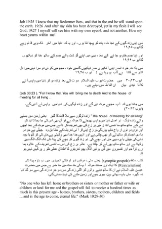 Job 19:25 I know that my Redeemer lives, and that in the end he will stand upon
the earth. :19 26 And after my skin has been destroyed, yet in my flesh I will see
God; :19 27 I myself will see him with my own eyes-I, and not another. How my
heart yearns within me!
‫وہی‬‫تک‬ ‫آخر‬ ‫میں‬ ‫دنیا‬ ‫کہ‬ ‫یہ‬ ‫اور‬ ، ‫ں‬ ‫ہو‬ ‫نتا‬ ‫پہچا‬ ‫کو‬ ‫ہندہ‬ ‫د‬ ‫ت‬ ‫نجا‬ ‫کے‬ ‫گیوں‬ ‫زند‬ ‫اپنی‬ ‫میں‬‫ئ‬ ‫قا‬‫رہے‬ ‫م‬
‫گا۔ایوب‬۱۹:۲۵
‫ں‬ ‫دیکھو‬ ‫کو‬ ‫خدا‬ ‫ساتھ‬ ‫کے‬ ‫جسم‬ ‫والے‬ ‫شت‬ ‫گو‬ ‫اپنے‬ ‫میں‬ ‫بھی‬ ، ‫بعد‬ ‫کے‬ ‫نے‬ ‫جا‬ ‫ہو‬ ‫ختم‬ ‫جسم‬ ‫اپنا‬ ‫اور‬
‫ب‬ ‫گا۔ایو‬۱۹:۲۶
‫نہیں۔‬ ‫سرا‬ ‫دو‬ ‫ئی‬ ‫کو‬ ‫میں‬ ‫مجھ‬ ، ‫خود‬ ‫گا۔میں‬ ‫دیکھوں‬ ‫سے‬ ‫ں‬ ‫نکھو‬ ‫آ‬ ‫اپنی‬ ‫اسے‬ ‫د‬ ‫خو‬ ِ ‫ت‬ ‫بذا‬ ‫میں‬‫د‬‫میرا‬‫ل‬
‫کتنا‬ ‫سے‬ ‫اندر‬‫ہے‬ ‫رہا‬ ‫ہو‬ ‫تاب‬ ‫بے‬!‫ب‬ ‫ایو‬۱۹:۲۷
‫ایوب‬۳۰:۲۳‫نے‬ ‫آ‬ ‫واپس‬ ‫میں‬ ‫دنیا‬ ‫کر‬ ‫ہو‬ ‫زندہ‬ ‫بعد‬ ‫کے‬ ‫ت‬ ‫مو‬ ‫السالم‬ ‫علیہ‬ ‫ب‬ ‫ایو‬ ‫حضرت‬ ‫میں‬
‫۔‬ ‫ہیں‬ ‫دیتے‬ ‫میں‬ ‫ظ‬ ‫الفا‬ ‫ان‬ ‫بیان‬ ‫ئیدی‬ ‫تا‬ ‫کا‬
(Job 30:23 ). "For I know that You will bring me to death And to the house of
meeting for all living .
‫میں‬ ‫دنیا‬ ‫کی‬ ‫لوگوں‬ ‫زندہ‬ ‫اور‬ ‫گے‬ ‫دیں‬ ‫موت‬ ‫مجھے‬ ‫پ‬ ‫آ‬ ‫کہ‬ ‫ہوں‬ ‫جانتا‬ ‫میں‬‫واپس‬‫گے۔‬ ‫ئیں‬ ‫آ‬ ‫لے‬
‫(ایوب‬۳۰:۲۳)
The house of meeting for all living”"‫بسنے‬ ‫میں‬ ‫زمین‬ ‫یعنی‬ ‫گھر‬ ‫کا‬ ‫قات‬ ‫مال‬ ‫سے‬ ‫لوگوں‬ ‫زندہ‬
‫ہے۔‬ ‫حوالہ‬ ‫کا‬ ‫بھیجنے‬ ‫واپس‬ ‫میں‬ ‫دنیا‬ ‫اصل‬ ‫در‬ ‫لوگ‬ ‫زندہ‬ ‫والے‬‫کر‬ ‫ئید‬ ‫تا‬ ‫بجا‬ ‫جا‬ ‫کی‬ ‫اس‬ ‫بھی‬ ‫آن‬ ‫قر‬
‫جس‬ ‫ہے‬ ‫تا‬ ‫کر‬ ‫تعریف‬ ‫بھی‬ ‫کی‬ ‫زخ‬ ‫بر‬ ‫میں‬ ‫ز‬ ‫اندا‬ ‫ئنسی‬ ‫سا‬ ‫ساتھ‬ ‫ساتھ‬ ‫کے‬ ‫نے‬‫موت‬ ‫میں‬‫کے‬‫ب‬‫اچھی‬ ‫عد‬
‫دو‬ ‫بری‬ ‫اور‬‫ار‬ ‫نوں‬‫گی۔‬ ‫ہوں‬ ‫مقیم‬ ‫واح‬‫دو‬ ‫جو‬ ‫ہے‬ ‫ی‬ّ‫ھل‬ ِ‫ج‬ ‫وہ‬ ‫بق‬ ‫مطا‬ ‫کے‬ ‫تعریف‬ ‫نی‬ ‫آ‬ ‫قر‬ ‫اپنی‬ ‫زخ‬ ‫بر‬
‫بچہ‬ ‫یا‬ ‫کھ‬ ‫کو‬ ‫کی‬ ‫ہے۔ماں‬ ‫رکھتی‬ ‫بھی‬ ‫جدا‬ ‫جدا‬ ‫انہیں‬ ‫اور‬ ‫ہے‬ ‫چلتی‬ ‫بھی‬ ‫کر‬ ‫لے‬ ‫ساتھ‬ ‫کو‬ ‫اجسام‬ ‫دی‬ ‫ما‬
‫بھی‬ ‫الگ‬ ‫الگ‬ ‫تک‬ ‫ئش‬ ‫پیدا‬ ‫کی‬ ‫بچے‬ ‫کو‬ ‫گیوں‬ ‫زند‬ ‫دو‬ ‫کی‬ ‫بچے‬ ‫اور‬ ‫ماں‬ ‫بھی‬ ‫پرہ‬ ‫یا‬ ‫جھلی‬ ‫کی‬ ‫دانی‬
‫ہے‬ ‫رکھتا‬‫ہے۔‬ ‫چلتا‬ ‫کر‬ ‫لے‬ ‫بھی‬ ‫ساتھ‬ ‫ساتھ‬ ‫اور‬‫عالوہ‬ ‫کے‬ ‫تعریف‬ ‫ئنسی‬ ‫سا‬ ‫اس‬ ‫کی‬ ‫زخ‬ ‫بر‬ ِ ‫عالم‬‫ہ‬‫ما‬
‫ہو‬ ‫نہیں‬ ‫کہیں‬ ‫پر‬ ‫ر‬ ‫طو‬ ‫عملی‬ ‫اطالق‬ ‫کا‬ ‫تعریفوں‬ ‫پچو‬ ‫اٹکل‬ ‫ئیں‬ ‫ہو‬ ‫کی‬ ‫میں‬ ‫تفسیروں‬ ‫اور‬ ‫جم‬ ‫ترا‬ ‫رے‬
‫تا۔‬
‫متفقہ‬ ِ ‫کتب‬(synoptic gospels)‫یعنی‬‫متی‬،‫میں‬ ‫انجیلوں‬ ‫قاکی‬ ‫لو‬ ‫اور‬ ‫مرقس‬‫ئش‬ ‫پیدا‬ ‫بارہ‬ ‫دو‬
(Reincarnation)‫حضرت‬ ‫میں‬ ‫ہے۔جس‬ ‫ضر‬ ‫حا‬ ‫میں‬ ‫مت‬ ‫خد‬ ‫کی‬ ‫پ‬ ‫آ‬ ‫حوالہ‬ ‫مستند‬ ‫اور‬ ‫ایک‬ ‫کا‬
‫ذیا‬ ‫گنا‬ ‫سو‬ ‫سے‬ ‫گی‬ ‫زند‬ ‫دہ‬ ‫جو‬ ‫مو‬ ‫میں‬ ‫گی‬ ‫زند‬ ‫اگلی‬ ‫کو‬ ‫والوں‬ ‫دینے‬ ‫ساتھ‬ ‫کا‬ ‫ان‬ ‫نے‬ ‫السالم‬ ‫علیہ‬ ٰ‫عیسی‬
‫بیوی‬ ،‫بہن‬ ‫بھائی‬ ،‫باپ‬ ‫ماں‬ ،‫گھر‬ ‫دہ‬‫سنائی‬ ‫نوید‬ ‫کی‬ ‫ملنے‬ ‫زمین‬ ‫بچےاور‬‫گ‬‫ئی۔‬
"No one who has left home or brothers or sisters or mother or father or wife or
children or land for me and the gospelwill fail to receive a hundred times as
much in this present age - homes, brothers, sisters, mothers, children and fields
... and in the age to come, eternal life." (Mark 10:29-30)
 