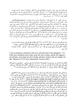 ‫یا‬ ‫باپ‬ ‫یا‬ ‫ماں‬ ‫یا‬ ‫بہنیں‬ ‫یا‬ ‫بھائی‬ ‫یا‬ ‫گھر‬ ‫اپنا‬ ‫لئے‬ ‫کے‬‫انجیل‬ ‫اور‬ ‫لئے‬ ‫میرے‬ ‫بھی‬ ‫نے‬ ‫کسی‬ ‫جس‬
‫سے‬ ‫زندگی‬ ‫دہ‬ ‫جو‬ ‫مو‬ ‫اپنی‬ ‫میں‬ ‫گی‬ ‫زند‬ ‫کی‬ ‫ہمیشہ‬ ‫والی‬ ‫نے‬ ‫آ‬ ‫وہ‬ ‫ڑا‬ ‫چھو‬ ‫کو‬ ‫زمین‬ ‫یا‬ ‫بچے‬ ‫یا‬ ‫بیوی‬
‫گھ‬ ‫اپنے‬ ‫دہ‬ ‫زیا‬ ‫بار‬ ‫سو‬‫ہو‬ ‫نہیں‬ ‫کام‬ ‫نا‬ ‫میں‬ ‫کرنے‬ ‫صل‬ ‫حا‬ ‫زمین‬ ‫اور‬ ‫بچے‬ ،‫مائیں‬،‫بہنیں‬ ،‫ئی‬ ‫بھا‬ ، ‫ر‬
‫قس‬ ‫گا۔(مر‬۳۰-۲۹:۱۰)‫جمہ‬ ‫تر‬ ‫رواں‬
‫ئش‬ ‫پیدا‬ ‫بارہ‬ ‫دو‬ ‫وعدہ‬ ‫الواسطہ‬ ‫با‬ ‫یہ‬ ‫کا‬ ٰ‫لی‬ ‫تعا‬ ‫ہللا‬ ‫کہ‬ ‫مائیے‬ ‫فر‬ ‫غور‬(Reincarnation)‫کے‬
‫کی‬ ‫انسان‬ ‫کسی‬ ‫گا؟‬ ‫ہو‬ ‫ہوا‬ ‫رہ‬ ‫پو‬ ‫کیسے‬ ‫بغیر‬‫ایک‬ ‫صرف‬ ‫کا‬ ‫باپ‬ ‫ماں‬ ‫میں‬ ‫دور‬ ‫ایک‬ ‫کے‬ ‫گی‬ ‫زند‬
‫عہ‬ ‫مجمو‬ ‫ہی‬(Set)‫اپنے‬ ‫نے‬ ‫جنہوں‬ ‫گرد‬ ‫شا‬ ‫ر‬ّ‫ت‬‫س‬ ‫کے‬ ‫السالم‬ ‫علیہ‬ ٰ‫عیسی‬ ‫۔حضرت‬ ‫ہے‬ ‫سکتا‬ ‫ہو‬
‫سو‬ ‫کو‬ ‫ایک‬ ‫ہر‬ ‫میں‬ ‫گی‬ ‫زند‬ ‫سی‬ْ‫ا‬ ‫کی‬ ‫ان‬ ‫انہیں‬ ‫ڑے‬ ‫چھو‬ ‫لئے‬ ‫کے‬ ‫ہی‬ٰ‫ال‬ ‫ئے‬ ‫ضا‬ ‫ر‬ ‫نوادے‬ ‫خا‬ ‫اور‬ ‫گھر‬
‫اتنے‬ ‫اور‬ ‫گھر‬ ‫سو‬ ‫سو‬ ، ‫یاں‬ ‫بیو‬ ‫سو‬‫کی‬ ‫ان‬ ‫تو‬ ‫جواب‬ ‫کا‬‫اس‬ ‫گے؟‬ ‫ہوں‬ ‫ملے‬ ‫کیسے‬ ‫نوادے‬ ‫خا‬ ‫ہی‬
‫ئش‬ ‫پیدا‬ ‫بار‬ ‫سو‬ ‫کم‬ ‫از‬ ‫کم‬(Reincarnation)‫ہے۔‬ ‫ممکن‬ ‫ہی‬ ‫سے‬‫نے‬ ‫السالم‬ ‫علیہ‬ ٰ‫عیسی‬ ‫حضرت‬ ‫اگر‬
‫ماننے‬ ‫نہ‬ ‫کو‬‫پیدائش‬ ‫بارہ‬ ‫دو‬ ‫مگر‬ ‫تھی‬ ‫الگ‬ ‫بات‬ ‫تو‬ ‫تا‬ ‫ہو‬ ‫کیا‬ ‫وعدہ‬ ‫ہی‬ ‫کا‬ ‫بھائیوں‬ ‫بہن‬ ‫سو‬ ‫سو‬ ‫صرف‬
‫س‬ ‫پاس‬ ‫کے‬ ‫کلیسا‬ ‫والے‬‫میں‬ ‫بارے‬ ‫کے‬ ‫ملنے‬ ‫کے‬ ‫ؤں‬ ‫ما‬ ‫سو‬ ‫سو‬ ‫اور‬ ‫گھروں‬ ‫سو‬ ‫سو‬ ، ‫بیویوں‬ ‫سو‬ ‫و‬
‫با‬ ‫قر‬ ‫میں‬ ‫راستے‬ ‫کے‬ ‫خدا‬ ‫نے‬ ‫جنہوں‬ ‫تھا‬ ‫گیا‬ ‫کیا‬ ‫وعدہ‬ ‫ٹا‬ ‫جھو‬ ‫سے‬ ‫لوگوں‬ ‫ان‬ ‫کیا‬ ‫۔‬ ‫نہیں‬ ‫جواب‬ ‫کوئی‬
‫؟‬ ‫دیں‬ ‫نیاں‬
‫کی‬ ‫نیو‬ ‫عبرا‬‫ذیل‬ ‫جہ‬ ‫مندر‬‫یات‬ ‫آ‬۹:۲۷‫اور‬۹:۲۸‫موت‬ ‫بار‬ ‫ایک‬ ‫صرف‬ ٖ ‫کے‬ ‫کر‬ ‫تراجم‬ ‫غلط‬ ‫کے‬
‫بعد‬ ‫کے‬‫گیا۔‬ ‫گھڑا‬ ‫عقیدہ‬ ‫ہونےکا‬ ‫کتاب‬ ‫حساب‬ ‫اکٹھا‬ ‫کا‬ ‫سب‬ ‫دن‬ ‫کے‬ ‫مت‬ ‫قیا‬‫کے‬‫آیات‬ ‫ان‬‫اور‬ ‫رائج‬
‫انگریزی‬ ‫مصدقہ‬‫نقل‬ ‫بہو‬ ‫ہو‬ ‫کی‬ ‫جمے‬ ‫تر‬‫اس‬ ‫اور‬‫کا‬‫کی‬ ‫پ‬ ‫آ‬ ‫جمہ‬ ‫تر‬ ‫اردو‬‫مت‬ ‫خد‬‫حا‬ ‫میں‬
‫ضر‬‫ہے۔‬
27 Just as people are destined to die once, and after that to face judgment, 28 so
Christ was sacrificed once to take away the sins of many; and he will appear a
second time, not to bear sin, but to bring salvation to those who are waiting for
him. Hebrews 9:27-28 New International Version (NIV)
‫سا‬ ‫کا‬ ‫فیصلے‬ ‫بعد‬ ‫کے‬ ‫نے‬ ‫مر‬ ‫بار‬ ‫ایک‬ ‫کو‬ ‫لوگوں‬‫گناہ‬ ‫کے‬ ‫سب‬ ‫نے‬ ‫مسیح‬ ‫لئے‬ ‫ہے۔اس‬ ‫ہوتا‬ ‫کرنا‬ ‫منا‬
‫کے‬ ‫نے‬ ‫ٹھا‬ ْ‫ا‬ ‫بوجھ‬ ‫کا‬ ‫گناہوں‬ ، ‫گے‬ ‫ئیں‬ ‫آ‬ ‫بار‬ ‫سری‬ ‫و‬ ‫د‬ ‫وہ‬ ‫۔اور‬ ‫دی‬ ‫بانی‬ ‫قر‬ ‫بار‬ ‫ایک‬ ‫لئے‬ ‫کے‬ ‫لینے‬
‫نیو‬ ‫ہیں۔عبرا‬ ‫رہے‬ ‫کر‬ ‫ر‬ ‫انتظا‬ ‫کا‬ ‫ان‬ ‫جو‬ ‫کی‬ ‫گوں‬ ‫لو‬ ‫ان‬ ‫کر‬ ‫لے‬ ‫بخشش‬ ‫بلکہ‬ ‫نہیں‬ ‫لئے‬۲۸-
۹:۲۷
‫تمام‬ ‫کے‬‫ئبل‬ ‫با‬‫شدہ‬ ‫تسلیم‬‫کے‬ ‫لفظ‬ ‫آدھ‬ ‫ایک‬ ‫سوائے‬ ‫ما‬ ‫جمہ‬ ‫تر‬ ‫کا‬ ‫ت‬ ‫یا‬ ‫آ‬ ‫ان‬ ‫کو‬ ‫آپ‬ ‫میں‬ ‫جات‬ ‫نسخہ‬
‫ہے۔‬ ‫ملتا‬ ‫ہی‬ ‫جیسا‬ ‫ایک‬ ً‫ا‬‫قریب‬ ‫سے‬ ‫پھیر‬ ‫ہیر‬‫یت‬ ‫آ‬۹:۲۷‫ئی‬ ‫کو‬ ‫جیسے‬ ‫ہے‬ ‫ایسا‬ ‫لکل‬ ‫با‬ ‫بیان‬ ِ‫انداذ‬ ‫کا‬
‫اس‬ ‫اسے‬ ‫میں‬‫انگریزی‬ "‫ہے‬ ‫تی‬ ‫جا‬ ‫چل‬ ‫گولی‬ ‫ہی‬ ‫تے‬ ‫دبا‬ ‫بار‬ ‫ایک‬ ‫ڑا‬ ‫گھو‬ ‫کا‬ ‫بندوق‬ " ‫کہ‬ ‫کہے‬ ‫یہ‬
‫کہیں‬ ‫طرح‬‫گے‬(Once the trigger is pulled the bullet is fired)،"ْ‫چ‬ ‫بار‬ ‫ایک‬ ‫کو‬ ‫آگ‬‫لیا‬ ‫ھو‬
‫تو‬‫گے‬‫ئیں‬ ‫جا‬ ‫جل‬"(Once you touch the fire it will burn)‫جا‬ ‫ہو‬ ‫سزا‬ ‫تو‬ ‫ڑا‬ ‫تو‬ ‫نون‬ ‫"قا‬ ‫یا‬
"‫گی‬ ‫ئے‬(Once you break the law you will be sentenced)‫کی‬ ‫عد‬ ‫قوا‬ ‫کے‬ ‫نحو‬ ‫و‬ ‫صرف‬
'‫بار‬ ‫"ایک‬ ‫میں‬ ‫جن‬ ‫ہیں‬ ‫ملتے‬ ‫میں‬ ‫زبان‬ ‫ہر‬ ‫جملے‬ ‫طیہ‬ ‫شر‬ ‫ایسے‬ ‫سے‬ ‫رو‬(once)‫کے‬ ‫شمار‬ ‫یا‬ ‫گنتی‬
"‫نہی‬ ‫جو‬ " ً‫ا‬‫ت‬ ‫ورہ‬ ‫محا‬ ‫بلکہ‬ ‫نہیں‬ ‫بار‬ ‫ایک‬ ‫سے‬ ‫حساب‬(As soonas)‫ہو‬ ‫استعمال‬ ‫میں‬ ‫نی‬ ‫معا‬ ‫کے‬
‫کہ‬ ‫ہے‬ ‫تی‬ ‫جا‬ ‫لی‬ ‫مراد‬ ‫یہ‬ ‫سے‬ ‫ہے۔جس‬ ‫تا‬‫عم‬ ‫کے‬ ‫م‬ ‫کا‬ ‫کسی‬‫ہو‬ ‫پذیر‬ ‫ل‬‫کوئی‬ ‫مشروط‬ ‫سے‬ ‫اس‬ ‫ہی‬ ‫تے‬
‫عمل‬ ‫اور‬‫بھی‬‫ہے۔‬ ‫تا‬ ‫جا‬ ‫ہو‬ ‫شروع‬‫یا‬ ‫دبا‬ ‫نہیں‬ ‫تو‬ ‫بار‬ ‫ہی‬ ‫ایک‬ ‫لئے‬ ‫کے‬ ‫گھوڑاہمیشہ‬ ‫کا‬ ‫بندوق‬ ‫جیسے‬
‫ج‬ ‫ہی‬ ‫ایسے‬ ،‫گی‬ ‫چلے‬ ‫لی‬ ‫گو‬ ‫گا‬ ‫ئے‬ ‫جا‬ ‫یا‬ ‫دبا‬ ‫ڑا‬ ‫گھو‬ ‫جب‬ ‫جب‬ ‫جاتابلکہ‬‫ئیں‬ ‫چھو‬ ‫کو‬ ‫آگ‬ ‫بھی‬ ‫بار‬ ‫تنی‬
‫ا‬ ‫اور‬ ‫گا‬ ‫جلے‬ ‫ہاتھ‬ ‫گے‬‫ت‬ ‫گے‬ ‫کریں‬ ‫شکنی‬ ‫نون‬ ‫قا‬ ‫بار‬ ‫بار‬ ‫گر‬‫و‬‫گی۔‬ ‫ملے‬ ‫سزا‬ ‫بار‬ ‫بار‬‫سے‬ ‫نظر‬ ‫اس‬
 