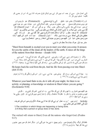 ‫ہ‬ ‫اتنا‬ ‫صرف‬ ‫فرق‬ ‫لیکن‬ ‫ہیں‬ ‫تے‬ ‫کر‬ ‫بھی‬ ‫اب‬ ‫جمہ‬ ‫تر‬ ‫سے‬ ‫متن‬ ‫اصل‬ ‫کے‬‫کو‬ ‫جمے‬ ‫تر‬ ‫اس‬ ‫کہ‬ ‫ے‬
‫تسلیم‬ ‫کلیسا‬‫تا‬ ‫کر‬ ‫نہیں‬‫۔‬
‫رات‬ ‫تو‬(Torah)‫یعنی‬‫عتیق‬ ِ ‫عہد‬‫صحیفے‬ ‫نچ‬ ‫پا‬ ‫کے‬(Pentateuch)‫جو‬‫اور‬ ‫بارہویں‬
‫کے‬ ‫السالم‬ ‫علیہ‬ ‫ی‬ٰ‫موس‬ ‫حضرت‬ ‫میں‬ ‫مسیح‬ ‫قبل‬ ‫صدی‬ ‫ہویں‬ ‫تیر‬‫تھے‬ ‫جود‬ ‫مو‬ ‫میں‬ ‫حیات‬ ‫دور‬
‫میں‬ ‫ان‬‫کے‬ ‫موت‬‫بعد‬‫زندگی‬ ‫والی‬ ‫ملنے‬‫جس‬‫جگہ‬‫اس‬ ‫گی‬ ‫ہو‬ ‫پر‬‫کو‬'' ‫شیول‬Sheol))‫کہا‬
‫ہے۔‬ ‫گیا‬‫گے۔‬ ‫ہوں‬ ‫مقیم‬ ‫سے‬ ‫لحاظ‬ ‫کے‬ ‫اعمال‬ ‫اپنے‬ ‫بد‬ ‫و‬‫نیک‬ ‫میں‬ ‫جس‬‫پر‬ ‫جگہوں‬ ‫سی‬ ‫بہت‬'‫شیول‬
'Sheol))‫کا‬‫ترجمہ‬‫ر‬ ‫بطو‬'‫تال‬ ‫پا‬ ')‫االرض‬ ‫تحت‬ ‫عالم‬(‫بھی‬‫کیا‬‫گیا‬‫جو‬ ‫ہے‬‫رات‬ ‫تو‬‫کے‬
‫نہیں‬ ‫درست‬ ‫سے‬ ‫لحاظ‬ ‫کے‬ ‫متن‬ ‫حقیقی‬‫بلکہ‬'' ‫شیول‬Sheol))‫کی‬ ‫قدیم‬ ‫مہ‬ ‫نا‬ ‫عہد‬‫یات‬ ‫آ‬ ‫کچھ‬
‫زمین‬ ‫میں‬‫دنیا‬ ‫یعنی‬‫میں‬ ‫رے‬ ‫استعا‬ ‫کے‬ ‫جہنم‬ ‫پر‬ ‫زمین‬ ‫میں‬ ‫کچھ‬ ‫اور‬‫ہے۔‬ ‫ہوا‬ ‫استعمال‬
:‫یئے‬ ‫ما‬ ‫فر‬ ‫حظہ‬ ‫مال‬ ‫جات‬ ‫حوالہ‬ ‫ذیل‬ ‫جہ‬ ‫مندر‬
"Sheol from beneath is excited over you to meet you when you come; It arouses
for you the spirits of the dead, all the leaders of the earth; It raises all the kings
of the nations from their thrones – (Isaiah 14:9)
‫پاتال‬)‫زمین‬ (‫سے‬ ‫اسی‬ ‫ہو؛‬ ‫آتے‬ ‫تم‬ ‫جب‬ ‫کو‬ ‫ملنے‬ ‫سے‬ ‫تم‬ ‫ہے‬ ‫رہتی‬ ‫تاب‬ ‫بے‬ ‫سے‬ ‫اندر‬
‫؛‬ ‫ؤں‬ ‫رہنما‬ ‫تمام‬ ‫کے‬ ‫زمین‬ ‫سے‬ ‫اسی‬ ‫؛‬ ‫ہیں‬ ‫تی‬ ‫جا‬ ‫کی‬ ‫پیدا‬ ‫گیاں‬ ‫زند‬ ‫کی‬ ‫دے‬ ‫مر‬ ‫لئے‬ ‫تمہارے‬
‫ہے۔‬ ‫جاتا‬ ‫یا‬ ‫اٹھا‬ ‫کے‬ ‫کر‬ ‫زندہ‬ ‫سے‬ ‫جگہوں‬ ‫کی‬ ‫ان‬ ‫کو‬ ‫ہوں‬ ‫شا‬ ‫باد‬ ‫کے‬ ‫موں‬ ‫قو‬ ‫سب‬(‫یسعیاہ‬‫۔‬۱۴:۹)
He keeps back his soul from the pit, And his life from passing over into Sheol.
(Job 33:18)
‫نے‬ ‫جا‬ ‫میں‬ ‫پستی‬ ‫کو‬ ‫روح‬ ‫کی‬ ‫اس‬ ‫ہے‬ ‫تا‬ ‫بچا‬ ‫وہ‬‫کو‬ ‫زندگی‬ ‫کی‬ ‫اس‬ ‫اور‬ ، ‫سے‬( ‫ل‬ ‫تا‬ ‫پا‬‫جہن‬‫م‬
)‫سے۔‬ ‫نے‬ ‫جا‬ ‫میں‬(‫ایوب‬‫۔‬۳۳:۱۸)
Whatever your hand finds to do, do it with all your might; for there is no
activity or planning or knowledge or wisdom in Sheol where you are going ‫؟‬
(Ecclesiastes 9:10)
‫ہے‬ ‫ملتا‬ ‫کو‬ ‫نے‬ ‫کر‬ ‫کو‬ ‫تھوں‬ ‫ہا‬ ‫تمہارے‬ ‫بھی‬ ‫کچھ‬ ‫جو‬‫کوئی‬ ، ‫ہو‬ ‫لیتے‬ ‫کر‬‫تئیں‬ ‫اپنے‬ ‫تم‬ ‫وہ‬
‫عقل‬ ‫یا‬ ‫علم‬ ‫یا‬ ‫بندی‬ ‫بہ‬ ‫منصو‬ ‫ٹھوس‬‫پاتال‬ ‫استعمال‬ ‫کا‬) ‫دنیا‬ (‫جا‬ ‫چلے‬ ‫کہاں‬ ‫تم‬ ،‫کرتے‬ ‫نہیں‬ ‫میں‬
‫؟‬ ‫ہو‬ ‫رہے‬(‫واعظ‬۹:۱۰)
Activity‫میں‬ ‫اردو‬‘‫عمل‬ ‫بہ‬ ‫رو‬‘‫تعریف‬ ‫کی‬ ‫اس‬ ‫میں‬ ‫انگریزی‬ ‫جبکہ‬ ‫ہے‬ ‫تا‬ ‫جا‬ ‫کہا‬ ‫کو‬ ‫نے‬ ‫ہو‬
‫ہے۔‬ ‫جاتی‬ ‫کی‬ ‫میں‬ ‫الفاظ‬ ‫کے‬ ‫ذیل‬
1-The condition in which things are happening or being done.
2-A thing that a person or group does or has done.
The wicked will return to Sheol, Even all the nations who forget God. (Psalms
9:17)
‫پاتال‬ ‫لوگ‬ ‫کار‬ ‫غلط‬)‫(جہنم‬‫جنہوں‬ ‫بھی‬ ‫میں‬ ‫قو‬ ‫تمام‬ ‫دیگر‬ ‫اور‬ ‫گے‬ ‫ئیں‬ ‫جا‬ ‫ئیے‬ ‫د‬ ‫بھیج‬ ‫واپس‬ ‫میں‬
‫یا۔‬ ‫ھال‬ْ‫ب‬ ‫کو‬ ‫خدا‬ ‫نے‬(‫زبور‬۹:۱۷)
 