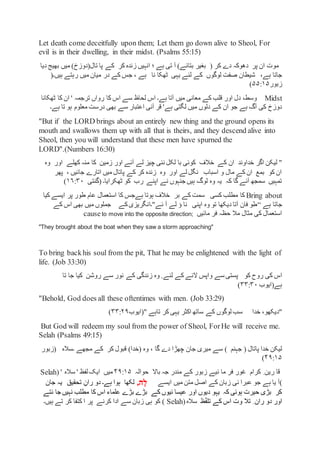 Let death come deceitfully upon them; Let them go down alive to Sheol, For
evil is in their dwelling, in their midst. (Psalms 55:15)
‫موت‬‫پر‬ ‫ان‬( ‫کر‬ ‫دے‬ ‫دھوکہ‬‫بغیر‬‫دیا‬ ‫بھیج‬ ‫میں‬ )‫تال(دوزخ‬ ‫پا‬ ‫کے‬ ‫کر‬ ‫زندہ‬ ‫انہیں‬ ‫؛‬ ‫ہے‬ ‫تی‬ ‫آ‬ )‫بتائے‬
‫شیطان‬ ،‫ہے‬ ‫جاتا‬‫ہیں۔‬ ‫رہتے‬ ‫میں‬ ‫میان‬ ‫در‬ ‫کے‬ ‫جس‬ ، ‫ہے‬ ‫نا‬ ‫ٹھکا‬ ‫یہی‬ ‫لئے‬ ‫کے‬ ‫لوگوں‬ ‫صفت‬(
‫زبور‬۵۵:۱۵)
Midst‫ٹھکانا‬ ‫کا‬ ‫ان‬ ' ‫ترجمہ‬ ‫رواں‬ ‫کا‬ ‫اس‬ ‫سے‬ ‫لحاظ‬ ‫اس‬ ‫ہے۔‬ ‫آتا‬ ‫میں‬ ‫معانی‬ ‫کے‬ ‫قلب‬ ‫اور‬ ‫دل‬ ،‫وسط‬
‫ہے۔‬ ‫تا‬ ‫ہو‬ ‫معلوم‬ ‫درست‬ ‫بھی‬ ‫سے‬ ‫اعتبار‬ ‫آنی‬ ‫قر‬ '‫ہے‬ ‫لگتی‬ ‫میں‬ ‫دلوں‬ ‫کے‬ ‫ان‬ ‫جو‬ ‫ہے‬ ‫آگ‬ ‫کی‬ ‫دوزخ‬
"But if the LORD brings about an entirely new thing and the ground opens its
mouth and swallows them up with all that is theirs, and they descend alive into
Sheol, then you will understand that these men have spurned the
LORD".(Numbers 16:30)
"‫اگر‬ ‫لیکن‬‫خداوند‬‫وہ‬ ‫اور‬ ‫کھلے‬ ‫منہ‬ ‫کا‬ ‫زمین‬ ‫اور‬ ‫آئے‬ ‫لے‬ ‫چیز‬ ‫نئی‬ ‫لکل‬ ‫با‬ ‫کوئی‬ ‫خالف‬ ‫کے‬ ‫ان‬
‫پھر‬ ، ‫جائیں‬ ‫اتارے‬ ‫میں‬ ‫پاتال‬ ‫کے‬ ‫کر‬ ‫زندہ‬ ‫وہ‬ ‫اور‬ ‫لے‬ ‫نگل‬ ‫اسباب‬ ‫و‬ ‫مال‬ ‫کے‬ ‫ان‬ ‫بمع‬ ‫کو‬ ‫ان‬
‫ٹھکرایا۔‬ ‫کو‬ ‫رب‬ ‫اپنے‬ ‫نے‬ ‫جنہوں‬ ‫ہیں‬ ‫لوگ‬ ‫وہ‬ ‫یہ‬ ‫کہ‬ ‫گا‬ ‫آئے‬ ‫سمجھ‬ ‫تمہیں‬(‫گنتی‬۱۶:۳۰)
Bring about‫مطلب‬ ‫کا‬‫سمت‬ ‫کسی‬‫کے‬‫بر‬‫کیا‬ ‫ایسے‬ ‫پر‬ ‫طور‬ ‫عام‬ ‫استعمال‬ ‫کا‬ ‫ہےجس‬ ‫ہوتا‬ ‫خالف‬
‫ہے‬ ‫جاتا‬“‫کے‬ ‫اس‬ ‫بھی‬ ‫میں‬ ‫جملوں‬ ‫کے‬‫ئے"۔انگریزی‬ ‫آ‬ ‫لے‬ ‫ؤ‬ ‫نا‬ ‫اپنی‬ ‫وہ‬ ‫تو‬ ‫دیکھا‬ ‫آتا‬ ‫فان‬ ‫طو‬
‫مائیں‬ ‫فر‬ ‫حظہ‬ ‫مال‬ ‫مثال‬ ‫کی‬ ‫استعمال‬causeto move into the opposite direction;
"They brought about the boat when they saw a storm approaching"
To bring backhis soul from the pit, That he may be enlightened with the light of
life. (Job 33:30)
‫کو‬ ‫روح‬ ‫کی‬ ‫اس‬‫پستی‬‫سے‬‫واپس‬‫لئے‬ ‫کے‬ ‫النے‬.‫وہ‬‫کے‬ ‫زندگی‬‫سے‬ ‫نور‬‫روشن‬‫تا‬ ‫جا‬ ‫کیا‬
‫ہے(ایوب‬۳۳:۳۰)
"Behold, God does all these oftentimes with men. (Job 33:29)
"،‫دیکھو‬‫خدا‬(" ‫تاہے‬ ‫کر‬ ‫یہی‬ ‫اکثر‬ ‫ساتھ‬ ‫کے‬ ‫لوگوں‬ ‫سب‬‫ایوب‬۳۳:۲۹)
But God will redeem my soul from the power of Sheol, ForHe will receive me.
Selah (Psalms 49:15)
‫جہنم‬ ( ‫پاتال‬ ‫خدا‬ ‫لیکن‬‫گا‬ ‫دے‬ ‫چھڑا‬ ‫جان‬ ‫میری‬ ‫سے‬ )‫کے‬ ‫کر‬ ‫قبول‬ )‫(خدا‬ ‫وہ‬ ،‫۔سالہ‬ ‫مجھے‬(‫زبور‬
۴۹:۱۵)
‫حوالہ‬ ‫باال‬ ‫جہ‬ ‫مندر‬ ‫کے‬ ‫زبور‬ ‫ئیے‬ ‫ما‬ ‫فر‬ ‫غور‬ ‫کرام‬ ِ ‫رین‬ ‫قا‬۴۹:۱۵' ‫سالہ‬ ' ‫لفظ‬ ‫ایک‬ ‫میں‬(Selah
)‫کے‬ ‫زبان‬ ‫نی‬ ‫عبرا‬ ‫جو‬ ‫ہے‬ ‫یا‬ ‫آ‬‫میں‬ ‫متن‬ ‫اصل‬‫ایسے‬‫ָה‬‫ל‬,‫لکھا‬‫ہے۔‬ ‫ہوا‬‫جان‬ ‫یہ‬ ‫تحقیق‬ ِ‫ران‬ ‫دو‬
‫نتے‬ ‫جا‬ ‫نہیں‬ ‫مطلب‬ ‫کا‬ ‫اس‬ ‫علماء‬ ‫بڑے‬ ‫بڑے‬ ‫کے‬ ‫ئیوں‬ ‫عیسا‬ ‫اور‬ ‫دیوں‬ ‫یہو‬ ‫کہ‬ ‫ہوئی‬ ‫حیرت‬ ‫بڑی‬ ‫کر‬
‫ظ‬ّ‫ف‬‫تل‬ ‫کے‬ ‫اس‬ ‫وت‬ ‫تال‬ ِ ‫ران‬ ‫دو‬ ‫اور‬(‫سالہ‬Selah‫پر‬ ‫کرنے‬ ‫ادا‬ ‫سے‬ ‫زبان‬ ‫ہی‬ ‫کو‬ )‫ہیں۔‬ ‫تے‬ ‫کر‬ ‫کتفا‬ ‫ا‬
 