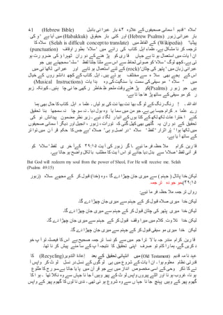 ‫عالوہ‬ ‫کے‬ ‫صحیفوں‬ ‫سمانی‬ ‫آ‬ ‫قدیم‬ ' ‫'سالہ‬۷۴‫بائبل‬ ‫نی‬ ‫عبرا‬ ‫بار‬(Hebrew Bible)۷1
‫زبور‬ ‫عبرانی‬ ‫بار‬(Hebrew Psalms)‫کئی‬ ‫اور‬‫حبقوق‬ ‫بار‬(Habakkuk)‫ہے‬ ‫آیا‬ ‫میں‬‫کی‬ ِ‫و‬ '
'‫پیڈیا‬(Wikipedia)‫میں‬ ‫الفاظ‬ ‫کے‬(Selah is difficult conceptto translate)‫کا‬ ‫سالہ‬
‫ہے۔‬ ‫مشکل‬ ‫نا‬ ‫کر‬ ‫ترجمہ‬‫میں‬ ‫رائے‬ ‫کی‬ ‫کتاب‬ ِ ‫اہل‬ ِ‫علماء‬‫اوقاف‬ ِ‫ر‬ ‫بطو‬ '‫سالہ‬ '(punctuation)
‫ہو‬ ‫رت‬ ‫ضرو‬ ‫کی‬ ‫ؤ‬ ‫ٹھہرا‬ ‫ران‬ ‫دو‬ ‫کے‬‫ھنے‬ ‫پڑ‬ ‫کو‬ ‫ری‬ ‫قا‬ ‫جہاں‬ ‫ہے‬ ‫تا‬ ‫ہو‬ ‫استعمال‬ ‫میں‬ ‫یات‬ ‫آ‬ ‫ان‬
‫ہے۔‬ ‫تی‬‫س‬ ' ‫لوگ‬ ‫کچھ‬‫جو‬ ‫ہیں‬ ‫سمجھتے‬ '‫سلہ‬ ' ‫لفظ‬ ‫جلتا‬ ‫ملتا‬ ‫سے‬ ‫اس‬ ‫سے‬ ‫لحاظ‬ ‫صوتی‬ ‫کو‬ '‫الہ‬
'‫چٹان‬ ‫کی‬ ‫پتھر‬ ' ‫میں‬ ‫زبان‬ ‫عبرانی‬(rock)‫تاہے‬ ‫ہو‬ ‫استعمال‬ ‫لئے‬ ‫کے‬‫اور‬‫میں‬ ‫ئی‬ ‫لکھا‬ ‫عبرانی‬
‫بھی‬ ‫ہجے‬ ‫کے‬ ‫اس‬‫۔‬ ‫ہیں‬ ‫تے‬ ‫ہو‬ ‫مختلف‬ ‫سے‬ ‫ہ‬ ‫سال‬‫خیال‬ ‫کے‬ ‫روں‬ ‫دانشو‬ ‫کچھ‬ ‫کے‬ ‫کتاب‬ ِ ‫اہل‬
‫میں‬'' ‫سالہ‬‫سمت‬ ‫کی‬ ‫سیقی‬ ‫مو‬‫یا‬‫وہ‬ ‫کی‬‫سنگیت‬‫یات‬ ‫ہدا‬Instructions)(Musical
‫ہیں‬( ‫ر‬ ‫زبو‬ ‫جو‬Psalms‫)کو‬‫ہ‬ ‫چا‬ ‫نی‬ ‫جا‬ ‫کھی‬ ‫ر‬ ‫خاطر‬ ِ‫ظ‬ ‫ملحو‬ ‫وقت‬ ‫ھتے‬ ‫پڑ‬‫زبو‬ ‫کیونکہ‬ ‫۔‬ ‫ئیں‬
‫ر‬‫کو‬‫ہے۔‬ ‫تا‬ ‫جا‬ ‫ھا‬ ‫پڑ‬ ‫ساتھ‬ ‫کے‬ ‫سیقی‬ ‫مو‬
‫۔‬ ‫ہللا‬ ‫ہللا‬!‫بھا‬ ‫گ‬ ‫لو‬ ‫کے‬ ‫رنگ‬‫رنگ‬‫کتا‬ ِ ‫اہل‬ ِ ‫ء‬ ‫علما‬ ‫۔‬ ‫لیاں‬ ‫بو‬ ‫کی‬ ‫نت‬ ‫بھا‬ ‫نت‬‫ہما‬ ‫بھی‬ ‫حال‬ ‫کا‬‫ب‬
ِ ‫ء‬ ‫علما‬ ‫رے‬‫دیا‬ ‫بول‬ ‫وہ‬ ‫یا‬ ‫سما‬ ‫میں‬ ‫من‬ ‫جو‬ ‫ہے۔‬ ‫ہی‬ ‫جیسا‬ ‫کرام‬‫نہ‬ ‫۔‬‫چا‬ ‫سو‬‫سمجھا‬ ‫نہ‬‫تحقیق‬ ‫بنا‬
‫کئے‬‫عات‬ ‫خترا‬ ‫ا‬‫کے‬ ‫لکھ‬ ‫لکھ‬‫ئیے‬ ‫د‬ ‫لگا‬ ‫ر‬ ‫انبا‬ ‫کے‬ ‫بوں‬ ‫کتا‬‫۔‬‫مضمون‬ ‫نظر‬ ‫زیر‬‫نو‬ ِ ‫پیدائش‬‫کی‬
‫صحیفوں‬ ‫سمانی‬ ‫آ‬ ‫دیگر‬ ‫اور‬ ‫انجیل‬ ، ‫زبور‬ ، ‫تورات‬ ‫کہ‬ ‫گئی‬ ‫کھل‬ ‫بھی‬ ‫تھی‬ْ‫گ‬ ‫یہ‬ ‫ران‬ ‫دو‬ ‫کے‬ ‫تحقیق‬
‫لفظ‬ ' ‫اثرار‬ ‫ر‬ْ‫پ‬ ' ‫ہوا‬ ‫لکھا‬ ‫میں‬'‫سالہ‬'‫ہی‬ ‫و‬ ‫اصل‬ ‫در‬’‫صالہ‬’‫ہے‬‫تر‬ ‫توا‬ ‫میں‬ ‫ن‬ ‫آ‬ ‫قر‬ ‫حکم‬ ‫کا‬ ‫جس‬
‫ہے۔‬ ‫یا‬ ‫آ‬ ‫ساتھ‬ ‫کے‬
‫کرام‬ ِ ‫رین‬ ‫قا‬‫گر‬ ‫۔ا‬ ‫ئیے‬ ‫ما‬ ‫فر‬ ‫حظہ‬ ‫مال‬‫یت‬ ‫آ‬ ‫کی‬ ‫زبور‬۴۹:۱۵‫کو‬ '‫سالہ‬ ' ‫لفظ‬ ‫ی‬ ‫خر‬ ‫کےآ‬
‫ہے۔‬ ‫جاتا‬ ‫ہو‬ ‫واضح‬ ‫لکل‬ ‫با‬ ‫مطلب‬ ‫کا‬ ‫یت‬ ‫آ‬ ‫اس‬ ‫تو‬ ‫جائے‬ ‫دیا‬ ‫بدل‬ ‫سے‬ '‫صالہ‬ ' ‫لفظ‬ ‫آنی‬ ‫قر‬
But God will redeem my soul from the power of Sheol, For He will receive me. Selah
(Psalms 49:15)
‫لی‬‫جہنم‬ ( ‫پاتال‬ ‫خدا‬ ‫کن‬‫سے‬ )‫۔سالہ‬ ‫مجھے‬ ‫کے‬ ‫کر‬ ‫قبول‬ )‫(خدا‬ ‫وہ‬ ، ‫گا‬ ‫دے‬ ‫چھڑا‬ ‫جان‬ ‫میری‬(‫زبور‬
۴۹:۱۵)‫۔‬‫دہ‬ ‫جو‬ ‫مو‬‫جمہ‬ ‫تر‬
:‫ئیے‬ ‫ما‬ ‫فر‬ ‫حظہ‬ ‫مال‬ ‫جمہ‬ ‫تر‬ ‫رواں‬
‫خدا‬ ‫لیکن‬‫گا۔‬ ‫دے‬ ‫چھڑا‬ ‫جان‬ ‫میری‬ ‫سے‬ ‫جہنم‬ ‫کے‬ ‫کر‬‫قبول‬ ‫صالہ‬ ‫میری‬
‫گا۔‬ ‫دے‬ ‫چھڑا‬ ‫جان‬ ‫میری‬ ‫سے‬ ‫جہنم‬ ‫کے‬ ‫کر‬ ‫قبول‬ ‫چٹان‬ ‫کی‬ ‫پتھر‬ ‫میری‬ ‫خدا‬ ‫لیکن‬
‫لیکن‬‫گا۔‬ ‫دے‬ ‫چھڑا‬ ‫جان‬ ‫میری‬ ‫سے‬ ‫جہنم‬ ‫کے‬ ‫کر‬ ‫قبول‬ ‫وقف‬ ‫میرا‬ ‫میں‬ ‫کالم‬ ِ ‫وت‬ ‫تال‬ ‫خدا‬
‫گا۔‬ ‫دے‬ ‫چھڑا‬ ‫جان‬ ‫میری‬ ‫سے‬ ‫جہنم‬ ‫کے‬ ‫کر‬ ‫قبول‬ ‫سیقی‬ ‫مو‬ ‫میری‬ ‫خدا‬ ‫لیکن‬
‫جم‬ ‫ترا‬ ‫ال‬ ‫با‬ ‫جہ‬ ‫مندر‬ ‫کرام‬ ِ ‫رین‬ ‫قا‬‫خو‬ ‫پ‬ ‫آ‬ ‫تو‬ ‫فیصلہ‬ ‫کا‬ ‫اس‬ ‫ہے‬ ‫صحیح‬ ‫جمہ‬ ‫تر‬ ‫نسا‬ ‫کو‬ ‫سے‬ ‫میں‬
‫ت‬ ‫کام‬ ‫را‬ ‫ہما‬ ‫گے۔‬ ‫کریں‬ ‫د‬‫صرف‬ ‫و‬‫نا‬ ‫کر‬ ‫پیش‬ ‫منے‬ ‫سا‬ ‫کے‬ ‫پ‬ ‫آ‬ ‫نتیجہ‬ ‫کا‬ ‫تحقیق‬ ‫اپنی‬‫تھا۔‬
‫قدیم‬ ‫مہ‬ ‫نا‬ ‫عہد‬(Old Testament)‫میں‬‫بعد‬ ‫کے‬ ‫تحقیق‬ ‫انتہائی‬‫التدوير‬ ‫إعادة‬(Recycling)‫کا‬
‫۔‬ ‫ہوا‬ ‫معلوم‬ ‫نظام‬ ‫قدرتی‬‫واپس‬ ‫کر‬ ‫ٹ‬ ‫لو‬ ‫نسل‬ ‫در‬‫نسل‬ ‫کے‬ ‫گوں‬ ‫لو‬ ‫ہی‬ ‫میں‬ ‫شروع‬ ‫کے‬ ‫یات‬ ‫آ‬ ‫ان‬‫آ‬
‫مخصوص‬ ‫اسی‬ ‫کے‬ ‫وحی‬ ‫ذکر‬ ‫کا‬ ‫نے‬‫طلوع‬ ‫کا‬ ‫رج‬ ‫ہے۔سو‬ ‫جاتا‬ ‫یا‬ ‫پا‬ ‫میں‬ ‫آن‬ ‫قر‬ ‫جو‬ ‫ہے‬ ‫میں‬ ‫انداز‬
‫تھا‬ ‫نکال‬ ‫وہ‬ ‫سے‬ ‫جہاں‬ ‫نا‬ ‫جا‬ ‫آ‬ ‫وہیں‬ ‫پھر‬ ‫کے‬ ‫ٹ‬ ‫لو‬ ‫واپس‬ ‫پیروں‬ ‫الٹے‬ ‫اور‬ ‫نا‬ ‫ہو‬ ‫غروب‬ ،‫نا‬ ‫ہو‬‫۔‬‫ک‬ ‫ا‬ ‫ہو‬‫ا‬
‫وہ‬ ‫سے‬ ‫ں‬ ‫جہا‬ ‫نا‬ ‫جا‬ ‫پہنچ‬ ‫وہیں‬ ‫کے‬ ‫پھر‬ ‫گھوم‬‫کا‬ ‫لوں‬ ‫نا‬ ‫ندی‬ ‫۔‬ ‫تھی‬ ‫ئی‬ ‫ہو‬ ‫شروع‬‫گ‬‫واپس‬ ‫کے‬ ‫پھر‬ ‫ھوم‬
 