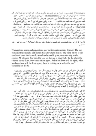 ‫کی‬ ‫تکرار‬ ‫کی‬ ‫نے‬ ‫ہو‬ ‫رہ‬ ‫با‬ ‫دو‬ ‫وہ‬ ‫چکا‬ ‫ہو‬ ‫پہلے‬ ‫جو‬ ‫تھے۔‬ ‫ئے‬ ‫ہو‬ ‫شروع‬ ‫وہ‬ ‫سے‬ ‫جہاں‬ ‫نا‬ ‫جا‬ ‫پہنچ‬ ‫وہیں‬
‫ئش‬ ‫پیدا‬ ‫بارہ‬ ‫دو‬ ‫کی‬ ‫انسان‬ ‫ثلت‬ ‫مما‬(Reincarnation)‫؟‬ ‫ہے‬ ‫کیا‬ ‫اور‬ ‫تو‬ ‫نہیں‬ ‫سے‬‫طور‬ ‫خاص‬
‫کہا‬ ‫یہ‬ ‫میں‬ ‫جس‬ ‫میں‬ ‫جس‬ ‫ہے‬ ‫مل‬ ‫حا‬ ‫کا‬ ‫اہمیت‬ ‫بہت‬ ‫جملہ‬ ‫خری‬ ‫آ‬ ‫پر‬‫جو‬ ‫نیجے‬ ‫کے‬ ‫رج‬ ‫سو‬ ‫کہ‬ ‫گیا‬
‫نہیں‬ ‫نیا‬ ‫بھی‬ ‫کچھ‬ ‫میں‬ ‫اس‬ ‫ہے‬ ‫بھی‬ ‫کچھ‬!‫؟‬ ‫ہے‬ ‫کیا‬ ‫نیچے‬ ‫کے‬ ‫رج‬ ‫سو‬‫و‬ ‫تو‬ ‫نیچے‬ ‫کے‬ ‫رج‬ ‫سو‬
‫ہیں‬ ‫رہتے‬ ‫ہم‬ ‫میں‬ ‫جس‬ ‫ہے‬ ‫دنیا‬ ‫ہی‬‫ئیکل‬ ‫سا‬ ‫ری‬ ‫کچھ‬ ‫سب‬ ‫اور‬ ‫نہیں‬ ‫نیا‬ ‫بھی‬ ‫کچھ‬ ‫میں‬ ‫دنیا‬ ‫اس‬ ‫اگر‬ ‫۔‬
(Recycle)‫تو‬ ‫ہے‬ ‫رہا‬ ‫آ‬ ‫بار‬ ‫بار‬ ‫وہی‬ ‫کے‬ ‫ہو‬‫بھی‬ ‫تاریخ‬ ‫کی‬ ‫ء‬ ‫ارتقا‬ ‫کے‬ ‫انسان‬ ‫سے‬ ‫ظ‬ ‫لحا‬ ‫اس‬
‫گے‬ ‫ئیں‬ ‫جا‬ ‫کھل‬ ‫باب‬ ‫نئے‬ ‫کئی‬ ‫کے‬ ‫۔تحقیق‬ ‫گی‬ ‫ہو‬ ‫رقم‬ ‫سے‬ ‫سرے‬ ‫نئے‬‫زوں‬ ‫را‬ ‫سے‬ ‫بہت‬ ‫کے‬ ‫رت‬ ‫قد‬ ‫۔‬
‫عوامل‬ ‫وہ‬ ‫کے‬ ‫تخلیق‬ ‫کی‬ ‫انسان‬ ‫اور‬ ‫سمان‬ ‫آ‬ ، ‫زمین‬ ‫گا۔‬ ‫ٹھے‬ْ‫ا‬ ‫دہ‬ ‫پر‬ ‫سے‬‫کی‬ ‫انسان‬ ‫تک‬ ‫ابھی‬ ‫جو‬
‫نظر‬‫گے۔‬ ‫جائیں‬ ‫آ‬ ‫سامنے‬ ‫ہیں‬ ‫باہر‬ ‫سے‬‫میں‬ ‫علوم‬ ‫سائنسی‬‫گی‬ ‫ہو‬ ‫ترقی‬ ‫بھی‬‫ایسی‬ ‫سی‬ ‫بہت‬ ‫اور‬
‫گیں‬ ‫ئیں‬ ‫جا‬ ‫کھل‬ ‫گتھیاں‬‫لئے‬ ‫کے‬ ‫ننے‬ ‫جا‬ ‫جنہیں‬‫ہے۔‬ ‫رہا‬‫پیٹ‬ ‫تھا‬ ‫ما‬ ‫اپنا‬ ‫بھی‬ ‫اب‬ ‫انسان‬
‫تفصیل‬ ‫کی‬ ‫وحی‬ ‫قیمت‬ ‫بیش‬ ‫اس‬ ‫کرام‬ ِ ‫رین‬ ‫قا‬‫واعظ‬‫یات‬ ‫آ‬ ‫ذیل‬ ‫جہ‬ ‫مندر‬ ‫کی‬۹-۱:۴‫خد‬ ِ ‫ضر‬ ‫حا‬ ‫میں‬
‫ہے۔‬ ‫مت‬
"Generations come and generations go, but the earth remains forever. The sun
rises and the sun sets, and hurries back to where it rises. The wind blows to the
south and turns to the north; round and round it goes, ever returning on its
course. All streams flow into the sea, yet the sea is never full. To the place the
streams come from, there they return again...What has been will be again, what
has been done will be done again; there is nothing new under the sun."
(Ecclesiastes 1:4-9)
‫تی‬ ‫آ‬ ‫نسلیں‬ ‫کی‬ ‫گوں‬ ‫لو‬‫ویسی‬ ‫کی‬ ‫ویسی‬ ‫دنیا‬ ‫مگر‬ ‫ہیں‬ ‫تی‬ ‫جا‬ ‫چلی‬ ‫نسلیں‬ ‫اور‬ ‫ہیں‬‫ہی‬‫رہت‬‫ہے‬ ‫ی‬‫۔‬
،‫ہے‬ ‫تا‬ ‫جا‬ ‫ہو‬ ‫غروب‬ ‫رج‬ ‫سو‬ ‫اور‬ ‫ہے‬ ‫تا‬ ‫ہو‬ ‫طلوع‬ ‫رج‬ ‫سو‬‫سے‬ ‫جہاں‬ ‫اور‬‫تیزی‬ ‫ہے‬ ‫نکلتا‬‫سے‬
‫ہے۔‬ ‫تا‬ ‫جا‬ ‫آ‬ ‫واپس‬ ‫وہیں‬‫ہے‬ ‫جاتی‬ ‫مڑ‬‫نب‬ ‫جا‬ ‫کی‬ ‫شمال‬ ‫چلتے‬ ‫چلتے‬ ‫میں‬ ‫سمت‬ ‫کی‬ ‫ب‬ ‫جنو‬ ‫ہوا‬‫۔گول‬
‫چلتی‬ ‫یہ‬ ‫گول‬ ‫اور‬‫پر‬ ‫رستے‬ ‫اپنے‬ ‫ہمیشہ‬ ‫اور‬ ‫ہے‬‫ٹتی‬ ‫لو‬ ‫واپس‬‫ہے۔‬‫لوں‬ ‫نا‬ ‫ندی‬ ‫سب‬‫ؤ‬ ‫بہا‬ ‫کا‬
‫ہے‬ ‫تا‬ ‫ہو‬ ‫میں‬ ‫سمندر‬‫تا۔‬ ‫بھر‬ ‫نہیں‬ ‫کبھی‬ ‫سمندر‬ ‫لیکن‬‫با‬ ‫دو‬ ‫ہیں‬ ‫نکلتے‬ ‫لے‬ ‫نا‬ ‫ی‬ ‫ند‬ ‫یہ‬ ‫سے‬ ‫جگہ‬ ‫جس‬
‫وہیں‬ ‫رہ‬‫پر‬‫ئے‬ ‫جا‬ ‫کیا‬ ‫سے‬ ‫پھر‬ ‫گیا‬ ‫کیا‬ ‫کچھ‬ ‫گا،جو‬ ‫ہو‬ ‫سے‬ ‫پھر‬ ‫ہوا‬ ‫کچھ‬ ‫ہیں۔جو‬ ‫تے‬ ‫جا‬ ‫چلے‬ ‫واپس‬
‫گا۔‬‫ہے۔‬ ‫نہیں‬ ‫نیا‬ ‫کچھ‬ )‫میں‬ ‫تلے(دنیا‬ ‫رج‬ ‫سو‬(‫واعظ‬۹-۱:۴)
‫اکبر‬ ٌ‫ہللا‬‫ران‬ ‫دو‬ ‫کے‬‫تحقیق‬ ‫کی‬ ‫وحی‬ ‫گئی‬ ‫کی‬ ‫زل‬ ‫نا‬ ‫میں‬ ‫ئف‬ ‫صحا‬ ‫سمانی‬ ‫آ‬ ‫قدیم‬ ‫۔‬‫اور‬ ‫ہی‬ٰ‫ال‬ ِ ‫شان‬
‫عظیم‬ ‫کے‬ ‫اس‬‫ی‬ ‫د‬ ‫کو‬ ‫رت‬ ‫قد‬ ِ ‫نہ‬ ‫خا‬ ‫کار‬ ‫الشان‬‫کر‬‫کھ‬‫بار‬ ‫کئی‬ِ‫ہ‬‫ط‬ ‫احا‬ ‫جو‬ ‫ہوا‬ ‫تاری‬ ‫جد‬ ‫و‬ ‫ایسا‬
‫ہے۔‬ ‫باہر‬ ‫قطعی‬ ‫سے‬ ‫بیان‬‫تی‬ ‫ہو‬ ‫ں‬ ‫عیا‬ ‫جوں‬ ‫جوں‬ ‫ریگری‬ ‫کا‬ ‫کی‬ ‫ہللا‬‫رہی‬‫سے‬ ‫نکھوں‬ ‫آ‬‫نیند‬‫ا‬ْ‫ڑ‬
‫گئی‬ ‫تی‬‫اور‬‫شب‬‫و‬‫روز‬‫عت‬ ‫سا‬ ‫ایک‬ ‫ایک‬ ‫کی‬‫گزری۔‬ ‫میں‬‫حیرت‬ ِ‫ہ‬‫ط‬ ‫ور‬‫قراری‬ ‫بے‬ ‫کی‬ ‫روح‬
‫اور‬ ‫گئی‬ ‫ھتی‬ ‫بڑ‬‫کہ‬ ‫یا‬ ‫آ‬ ‫میں‬ ‫جی‬ ‫ر‬ ‫با‬ ‫ر‬ ‫با‬‫کے‬ ‫ہی‬ٰ‫ال‬ ِ ‫کالم‬ ‫کے‬ ‫ڑ‬ ‫چھو‬ ‫کام‬ ‫سب‬‫حقیقی‬‫کا‬ ‫متن‬‫تر‬
‫ؤں‬ ‫جا‬ ‫چال‬ ‫تا‬ ‫کر‬ ‫تک‬ ‫ن‬ ‫آ‬ ‫قر‬ ‫کے‬ ‫کر‬ ‫شروع‬ ‫سے‬ ‫صحیفوں‬ ‫ابتدائی‬ ‫جمہ‬‫اور‬ ‫فہمیوں‬ ‫غلط‬ ‫تمام‬ ‫ن‬ْ‫ا‬ ‫اور‬
‫نے‬ ‫کر‬ ‫سیدھا‬ ‫و‬ّ‫ل‬ْ‫ا‬ ‫اپنا‬ ‫نے‬ ‫انسان‬ ‫تک‬ ‫اآلخر‬ ‫حی‬ ‫و‬ ‫کر‬ ‫لے‬ ‫سے‬ ‫ل‬ ّ‫االو‬ ‫وحی‬ ‫جو‬ ‫دوں‬ ‫مٹا‬ ‫کو‬ ‫دات‬ ‫تضا‬
‫سر‬ ‫کے‬ ‫ہللا‬ ‫لئے‬ ‫کے‬‫رکھے‬‫تھوپ‬‫۔‬ ‫ہیں‬‫رات‬ ‫تو‬ ، ‫انجیل‬‫ر‬ ‫زبو‬‫کے‬ ‫صحیفوں‬ ‫سمانی‬ ‫آ‬ ‫دیگر‬ ‫اور‬
‫اور‬ ‫تراجم‬ ‫گھڑت‬ ‫من‬‫تک‬ ‫حد‬ ‫بڑی‬ ‫متن‬ ‫اصل‬ ‫کا‬ ‫وحی‬ ‫وجود‬ ‫با‬ ‫کے‬ ‫مار‬ ‫بھر‬ ‫کی‬ ‫عات‬ ‫اخترا‬ ‫معنی‬ ‫ال‬
‫شک‬ ‫کی‬ ‫وقت‬ ‫پر‬ ‫اس‬ ‫اور‬ ‫ہے‬ ‫جود‬ ‫مو‬ ‫میں‬ ‫لت‬ ‫حا‬ ‫اصل‬ ‫اپنی‬‫جتنا‬ ‫ہوا‬ ‫نہیں‬ ‫اثر‬ ‫اتنا‬ ‫کا‬ ‫ریخت‬ ‫و‬‫ست‬
‫سمجھتے‬ ‫ہم‬‫ہی‬‫ں‬‫۔‬‫ٹی‬ ‫کسو‬ ‫کی‬ ‫ن‬ ‫آ‬ ‫قر‬ ‫تو‬ ‫ہے‬ ‫رہا‬ ‫بھی‬ ‫آ‬ ‫ق‬ ‫فر‬ ‫کہیں‬ ‫اگر‬‫دور‬ ‫کو‬ ‫فرق‬ ‫اس‬‫ک‬‫ر‬
‫د‬ ‫جو‬ ‫مو‬ ‫پاس‬ ‫رے‬ ‫ہما‬ ‫لئے‬ ‫کے‬ ‫نے‬‫اس‬ ‫کے‬ ‫ہللا‬ ‫کالم‬ ‫نے‬ ‫ہم‬ ‫کہ‬ ‫افسوس‬ ‫مگر‬ ‫ہے۔‬‫انمول‬‫کو‬ ‫زخیرے‬
‫کر‬ ‫سمجھ‬ ‫بیں‬ ‫کتا‬ ‫کی‬‫پرستوں‬ ‫بت‬ ‫اور‬ ‫فروں‬ ‫کا‬ ، ‫کوں‬ ‫مشر‬ ، ‫ئیوں‬ ‫عیسا‬ ، ‫دیوں‬ ‫یہو‬‫دی‬ ‫ڑ‬ ‫چھو‬‫۔‬ ‫ا‬
 