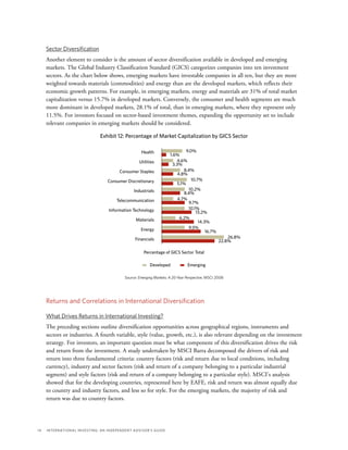 14	 International Investing: An Independent Advisor’s Guide
Sector Diversification
Another element to consider is the amount of sector diversification available in developed and emerging
markets. The Global Industry Classification Standard (GICS) categorizes companies into ten investment
sectors. As the chart below shows, emerging markets have investable companies in all ten, but they are more
weighted towards materials (commodities) and energy than are the developed markets, which reflects their
economic growth patterns. For example, in emerging markets, energy and materials are 31% of total market
capitalization versus 15.7% in developed markets. Conversely, the consumer and health segments are much
more dominant in developed markets, 28.1% of total, than in emerging markets, where they represent only
11.5%. For investors focused on sector-based investment themes, expanding the opportunity set to include
relevant companies in emerging markets should be considered.
Exhibit 12: Percentage of Market Capitalization by GICS Sector
Percentage of GICS Sector Total
Source: Emerging Markets: A 20-Year Perspective, MSCI 2008
Developed Emerging
Health
Utilities
Consumer Staples
Consumer Discretionary
Industrials
Telecommunication
Information Technology
Materials
Energy
Financials
9.0%
1.6%
4.6%
3.3%
8.4%
4.8%
10.7%
5.1%
10.2%
8.4%
4.7%
9.7%
10.1%
13.2%
6.2%
14.3%
9.5%
16.7%
26.8%
22.8%
Returns and Correlations in International Diversification
What Drives Returns in International Investing?
The preceding sections outline diversification opportunities across geographical regions, instruments and
sectors or industries. A fourth variable, style (value, growth, etc.), is also relevant depending on the investment
strategy. For investors, an important question must be what component of this diversification drives the risk
and return from the investment. A study undertaken by MSCI Barra decomposed the drivers of risk and
return into three fundamental criteria: country factors (risk and return due to local conditions, including
currency), industry and sector factors (risk and return of a company belonging to a particular industrial
segment) and style factors (risk and return of a company belonging to a particular style). MSCI’s analysis
showed that for the developing countries, represented here by EAFE, risk and return was almost equally due
to country and industry factors, and less so for style. For the emerging markets, the majority of risk and
return was due to country factors.
 
