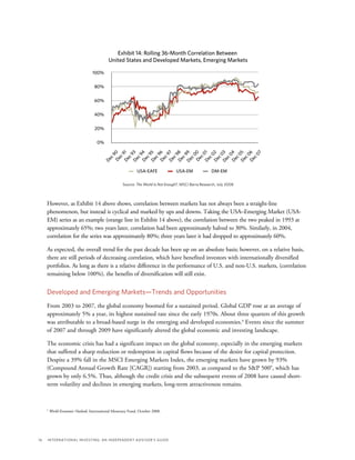 16	 International Investing: An Independent Advisor’s Guide
Exhibit 14: Rolling 36-Month Correlation Between
United States and Developed Markets, Emerging Markets
Source: The World Is Not Enough?, MSCI Barra Research, July 2008
DM-EMUSA-EAFE USA-EM
100%
80%
60%
40%
20%
0%
Dec90Dec91
Dec07
Dec93Dec94Dec95Dec96Dec97Dec98Dec99Dec00
Dec02Dec03Dec04Dec05Dec06
Dec01However, as Exhibit 14 above shows, correlation between markets has not always been a straight-line
phenomenon, but instead is cyclical and marked by ups and downs. Taking the USA–Emerging Market (USA-
EM) series as an example (orange line in Exhibit 14 above), the correlation between the two peaked in 1993 at
approximately 65%; two years later, correlation had been approximately halved to 30%. Similarly, in 2004,
correlation for the series was approximately 80%; three years later it had dropped to approximately 60%.
As expected, the overall trend for the past decade has been up on an absolute basis; however, on a relative basis,
there are still periods of decreasing correlation, which have benefited investors with internationally diversified
portfolios. As long as there is a relative difference in the performance of U.S. and non-U.S. markets, (correlation
remaining below 100%), the benefits of diversification will still exist.
Developed and Emerging Markets—Trends and Opportunities
From 2003 to 2007, the global economy boomed for a sustained period. Global GDP rose at an average of
approximately 5% a year, its highest sustained rate since the early 1970s. About three quarters of this growth
was attributable to a broad-based surge in the emerging and developed economies.4
Events since the summer
of 2007 and through 2009 have significantly altered the global economic and investing landscape.
The economic crisis has had a significant impact on the global economy, especially in the emerging markets
that suffered a sharp reduction or redemption in capital flows because of the desire for capital protection.
Despite a 39% fall in the MSCI Emerging Markets Index, the emerging markets have grown by 93%
(Compound Annual Growth Rate [CAGR]) starting from 2003, as compared to the S&P 500®, which has
grown by only 6.5%. Thus, although the credit crisis and the subsequent events of 2008 have caused short-
term volatility and declines in emerging markets, long-term attractiveness remains.
4
World Economic Outlook, International Monetary Fund, October 2008.
 